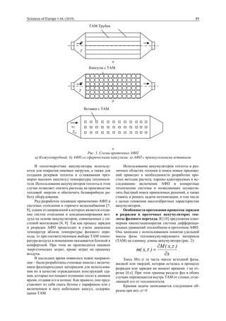 Sciences of Europe # 44, (2019) 49
а
б
в
Рис. 1. Схемы проточных АФП
а) Кожухотрубный; б) АФП со сферическими капсулами; в) АФП с прямоугольными вставками
В теплоэнергетике аккумуляторы использу-
ются для покрытия пиковых нагрузок, а также для
создания резервов теплоты и сглаживания чрез-
мерно высоких амплитуд температуры теплоноси-
теля. Использование аккумуляторов теплоты в этом
случае позволяет снизить расходы на производство
тепловой энергии и обеспечить безаварийную ра-
боту оборудования.
Ряд разработок посвящен применению АФП в
системах отопления и горячего водоснабжения [7,
8], одним из направлений в которых является созда-
ние систем отопления и кондиционирования воз-
духа на основе аккумуляторов, совмещенных с си-
стемой вентиляции [4, 9]. Так как процесс зарядки
и разрядки АФП происходит в узком диапазоне
температур вблизи температуры фазового пере-
хода, то при соответствующем выборе ТАМ темпе-
ратура воздуха в помещении оказывается близкой к
комфортной. При этом не производится никаких
энергетических затрат, кроме затрат на прокачку
воздуха.
В последнее время появилось новое направле-
ние – были разработаны стеновые панели с включе-
нием фазопереходных материалов для использова-
ния их в качестве ограждающих конструкций зда-
ния, которые поглощают излишнее тепло в дневное
время, отдавая его в ночное. Как правило, они пред-
ставляют из себя смесь бетона с парафином или с
включением в него небольших капсул, содержа-
щими ТАМ.
Использование аккумуляторов теплоты в раз-
личных областях техники и поиск новых приложе-
ний приводит к необходимости разработки про-
стых методик расчета, хорошо адаптируемых к ис-
следованию включения АФП в конкретные
технические системы и позволяющих осуществ-
лять быстрый поиск приемлемых решений, а также
ставить и решать задачи оптимизации, в том числе
с целью снижения массогабритных характеристик
аккумуляторов.
Особенности протекания процессов зарядки
и разрядки в проточных аккумуляторах теп-
лоты фазового перехода. В [10] предложена одно-
мерная квазистационарнтая система дифференци-
альных уравнений теплообмена в проточном АФП.
Она записана с использованием понятия удельной
массы фазы теплоаккумулирующего материала
(ТАМ) на единицу длины аккумулятора (рис. 2):
x
),x(M
),x(m




 .
Здесь M(x,) та часть массы исходной фазы,
жидкой или твердой, которая осталась в процессе
разрядки или зарядки на момент времени  на от-
резке [0,x]. При этом граница раздела фаз в обоих
случаях перемещается внутрь ТАМ от стенки, отде-
ляющей его от теплоносителя.
Краевая задача записывается следующим об-
разом:при m(x,)>0
Tвх
wf
Вставки с ТАМ
w
T
вх
х
Капсулы с ТАМ
T
вх
х
w
ТАМ Трубки
 