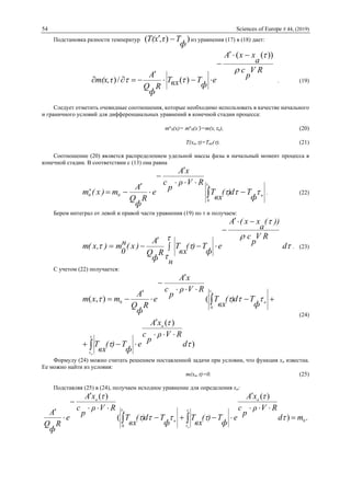 54 Sciences of Europe # 44, (2019)
Подстановка разности температур ))(
ф
T,τxT(  из уравнения (17) в (18) дает:
RV
p
c
a
xxA
e
ф
TвхT
R
ф
Q
A
m(x,τ



))((
)(/)




 . (19)
Следует отметить очевидные соотношения, которые необходимо использовать в качестве начального
и граничного условий для дифференциальных уравнений в конечной стадии процесса:
mн
0(x)= mн
0(x)=m(x,н), (20)
T(xa,)=Tвх(). (21)
Соотношение (20) является распределением удельной массы фазы в начальный момент процесса в
конечной стадии. В соответствии с (13) она равна
н
0
0
н
0
ф
Td)(
вх
T
RVρ
p
с
xA
e
R
ф
Q
A
m)x(m
н








  . (22)
Берем интеграл от левой и правой части уравнения (19) по  и получаем:





 d
RV
p
c
))(
a
xx(A
e
н
ф
T)(
вх
T
R
ф
Q
A
)x(н
0
m),x(m


 

 . (23)
С учетом (22) получается:
)
)(
(),(
0
0







d
RVρ
p
с
xA
e
ф
T)(
вх
T
ф
Td)(
вх
T
RVρ
p
с
xA
e
R
ф
Q
A
mxm
a
н
н
н












(24)
Формулу (24) можно считать решением поставленной задачи при условии, что функция xa известна.
Ее можно найти из условия:
m(xa,)=0. (25)
Подставляя (25) в (24), получаем исходное уравнение для определения xa:
.)
)(
(
)(
0
0
md
RVρ
p
с
xA
e
ф
T)(
вх
T
ф
Td)(
вх
T
RVρ
p
с
xA
e
R
ф
Q
A
a
н
a
н
н









 






 