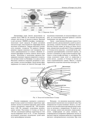 6 Sciences of Europe # 44, (2019)
Рис. 3. Строение Земли
Центросфера (ядро Земли) расположена на
глубине около 3000 км. По мнению большинства,
ученых, она состоит из железа и никеля. Давление
в ней достигает 3000000 атмосфер, температура -
нескольких тысяч градусов, В каком состоянии
находится ядро, пока неизвестно. Пиросфера Земли
медленно охлаждается. Твердая оболочка утолща-
ется, огненная - сгущается. Это привело к форми-
рованию твердых каменных плит материков, мед-
ленно перемещающихся по планете. Влияние ог-
ненной пиросферы на жизнь планеты Земля очень
велико. Экзогенные и эндогенные процессы бес-
прерывно изменяют твердую поверхность планеты,
что активно влияет на биосферу и на среду жизни.
Медленно меняются очертания материков и океа-
нов, климат, состав атмосферы. Среда жизни сфор-
мировалась на планете во многом благодаря этим
медленным изменениям; их нецелесообразно уско-
рять, но техногенная эволюция привела к многим
изменениям этих процессов.
Земля – единственная обитаемая планета Сол-
нечной системы, расположенной в одной из много-
численных галактик Космоса («Млечный Путь»).
Поэтому Космос влияет на жизнь на Земле посто-
янно, множеством воздействий. К Земле направлен
от Солнца поток вещества - солнечный ветер, про-
должение расширяющейся солнечной короны; он
состоит в основном из ядер атомов водорода (про-
тоны) и гелия (альфа-частицы), и электронов. Ча-
стицы солнечного ветра летят со скоростями в
сотни км/сек., удаляясь от Солнца на многие де-
сятки астрономических единиц. Вместе с ветром
переносятся солнечные магнитные поля (рис. 4).
Рис. 4. Земля под воздействием Солнца
Помимо непрерывно «дующего» солнечного
ветра Солнце служит источником энергичных заря-
женных частиц (в основном протонов, ядер атомов
гелия и электронов) с энергией 106…109 электрон-
вольт (эВ). Их называют солнечными космиче-
скими лучами. Расстояние от Солнца до Земли в
150 млн. километров наиболее энергичные из этих
частиц покрывают всего за 10…15 мин. Основным
источником солнечных космических лучей явля-
ются хромосферные вспышки.
Вспышка - это внезапное выделение энергии,
накопленной в магнитном поле активной зоны. Над
поверхностью Солнца возникает область, где маг-
нитное поле на небольшом протяжении резко меня-
ется по величине и направлению. В какой-то мо-
мент силовые линии поля внезапно «пересоединя-
ются», конфигурация его резко меняется, что
сопровождается ускорением заряженных частиц до
высокой энергии, нагревом вещества и появлением
жесткого электромагнитного излучения. При этом
 