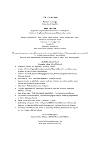 VOL 1, No 44 (2019)
Sciences of Europe
(Praha, Czech Republic)
ISSN 3162-2364
The journal is registered and published in Czech Republic.
Articles in all spheres of sciences are published in the journal.
Journal is published in Czech, English, Polish, Russian, Chinese, German and French.
Articles are accepted each month.
Frequency: 12 issues per year.
Format - A4
All articles are reviewed
Free access to the electronic version of journal
All manuscripts are peer reviewed by experts in the respective field. Authors of the manuscripts bear responsibil-
ity for their content, credibility and reliability.
Editorial board doesn’t expect the manuscripts’ authors to always agree with its opinion.
Chief editor: Petr Bohacek
Managing editor: Michal Hudecek
 Jiří Pospíšil (Organic and Medicinal Chemistry) Zentiva
 Jaroslav Fähnrich (Organic Chemistry) Institute of Organic Chemistry and Biochemistry
Academy of Sciences of the Czech Republic
 Smirnova Oksana K., Doctor of Pedagogical Sciences, Professor, Department of History
(Moscow, Russia);
 Rasa Boháček – Ph.D. člen Česká zemědělská univerzita v Praze
 Naumov Jaroslav S., MD, Ph.D., assistant professor of history of medicine and the social
sciences and humanities. (Kiev, Ukraine)
 Viktor Pour – Ph.D. člen Univerzita Pardubice
 Petrenko Svyatoslav, PhD in geography, lecturer in social and economic geography.
(Kharkov, Ukraine)
 Karel Schwaninger – Ph.D. člen Vysoká škola báňská – Technická univerzita Ostrava
 Kozachenko Artem Leonidovich, Doctor of Pedagogical Sciences, Professor, Department
of History (Moscow, Russia);
 Václav Pittner -Ph.D. člen Technická univerzita v Liberci
 Dudnik Oleg Arturovich, Doctor of Physical and Mathematical Sciences, Professor, De-
partment of Physical and Mathematical management methods. (Chernivtsi, Ukraine)
 Konovalov Artem Nikolaevich, Doctor of Psychology, Professor, Chair of General Psychol-
ogy and Pedagogy. (Minsk, Belarus)
«Sciences of Europe» -
Editorial office: Křižíkova 384/101 Karlín, 186 00 Praha
E-mail: info@european-science.org
Web: www.european-science.org
 