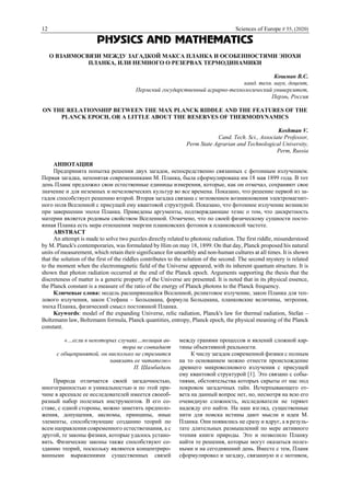 12 Sciences of Europe # 55, (2020)
PHYSICS AND MATHEMATICS
О ВЗАИМОСВЯЗИ МЕЖДУ ЗАГАДКОЙ МАКСА ПЛАНКА И ОСОБЕННОСТЯМИ ЭПОХИ
ПЛАНКА, ИЛИ НЕМНОГО О РЕЗЕРВАХ ТЕРМОДИНАМИКИ
Кошман В.С.
канд. техн. наук, доцент,
Пермский государственный аграрно-технологический университет,
Пермь, Россия
ON THE RELATIONSHIP BETWEEN THE MAX PLANCK RIDDLE AND THE FEATURES OF THE
PLANCK EPOCH, OR A LITTLE ABOUT THE RESERVES OF THERMODYNAMICS
Koshman V.
Cand. Tech. Sci., Associate Professor,
Perm State Agrarian and Technological University,
Perm, Russia
АННОТАЦИЯ
Предпринята попытка решения двух загадок, непосредственно связанных с фотонным излучением.
Первая загадка, непонятая современниками М. Планка, была сформулирована им 18 мая 1899 года. В тот
день Планк предложил свои естественные единицы измерения, которые, как он отмечал, сохраняют свое
значение и для неземных и нечеловеческих культур во все времена. Показано, что решение первой из за-
гадок способствует решению второй. Вторая загадка связана с мгновением возникновения электромагнит-
ного поля Вселенной с присущей ему квантовой структурой. Показано, что фотонное излучение возникло
при завершении эпохи Планка. Приведены аргументы, подтверждающие тезис о том, что дискретность
материи является родовым свойством Вселенной. Отмечено, что по своей физическому сущности посто-
янная Планка есть мера отношения энергии планковских фотонов к планковской частоте.
ABSTRACT
An attempt is made to solve two puzzles directly related to photonic radiation. The first riddle, misunderstood
by M. Planck's contemporaries, was formulated by Him on may 18, 1899. On that day, Planck proposed his natural
units of measurement, which retain their significance for unearthly and non-human cultures at all times. It is shown
that the solution of the first of the riddles contributes to the solution of the second. The second mystery is related
to the moment when the electromagnetic field of the Universe appeared, with its inherent quantum structure. It is
shown that photon radiation occurred at the end of the Planck epoch. Arguments supporting the thesis that the
discreteness of matter is a generic property of the Universe are presented. It is noted that in its physical essence,
the Planck constant is a measure of the ratio of the energy of Planck photons to the Planck frequency.
Ключевые слова: модель расширяющейся Вселенной, реликтовое излучение, закон Планка для теп-
лового излучения, закон Стефана – Больцмана, формула Больцмана, планковские величины, энтропия,
эпоха Планка, физический смысл постоянной Планка.
Keywords: model of the expanding Universe, relic radiation, Planck's law for thermal radiation, Stefan –
Boltzmann law, Boltzmann formula, Planck quantities, entropy, Planck epoch, the physical meaning of the Planck
constant.
«…если в некоторых случаях…позиция ав-
тора не совпадает
с общепринятой, он нисколько не стремится
навязать ее читателю»
П. Шамбадаль
Природа отличается своей загадочностью,
многогранностью и уникальностью и по этой при-
чине в арсенале ее исследователей имеется своеоб-
разный набор полезных инструментов. В его со-
ставе, с одной стороны, можно заметить предполо-
жения, допущения, аксиомы, принципы, иные
элементы, способствующие созданию теорий по
всем направления современного естествознания, а с
другой, те законы физики, которые удалось устано-
вить. Физические законы также способствуют со-
зданию теорий, поскольку являются концентриро-
ванными выражениями существенных связей
между гранями процессов и явлений сложной кар-
тины объективной реальности.
К числу загадок современной физики с полным
на то основанием можно отнести происхождение
древнего микроволнового излучения с присущей
ему квантовой структурой [1]. Это связано с собы-
тиями, обстоятельства которых скрыты от нас под
покровом загадочных тайн. Исчерпывающего от-
вета на данный вопрос нет, но, несмотря на всю его
очевидную сложность, исследователи не теряют
надежду его найти. На наш взгляд, существенные
нити для поиска истины дают мысли и идеи М.
Планка. Они появились не сразу и вдруг, а в резуль-
тате длительных размышлений по мере активного
чтения книги природы. Это и позволило Планку
найти те решения, которые могут оказаться полез-
ными и на сегодняшний день. Вместе с тем, Планк
сформулировал и загадку, связанную и с мотивом,
 
