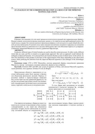 18 Sciences of Europe # 55, (2020)
AN ANALOGUE OF THE SCHRODINGER EQUATION AS A RESULT OF THE IMPROVED
MAXWELL EQUATIONS
Rysin A.
ANO "NTIC" Techcom «Moscow, radio engineer
Nikiforov I.
Chuvash state University, Cheboksary,
candidate of technical Sciences, associate Professor
Boikachev V.
candidate of technical Sciences
ANO "NTIC" Techcom «Moscow, Director
Hlebnikov A.
5th year student of the faculty of Engineering mechanics at the Russian state
University of oil and gas. I.M. Gubkina, Moscow
АННОТАЦИЯ
В физике для описания тех или иных процессов используются разный вид первоначальных формул.
Иными словами, используются разные начальные данные, и это трактуется как приближённый подход. Но
такой подход говорил бы о неоднозначности физических формул, если исходить из одной общей абсолют-
ной системы наблюдения. В данной статье нами показано исключение указанного парадокса на основании
представления объекта в зависимости от системы наблюдения, при этом обоснован переход от усовершен-
ствованных уравнений Максвелла к аналогу уравнения Шредингера.
ABSTRACT
In physics, different types of initial formulas are used to describe certain processes. In other words, different
initial data are used, and this is treated as an approximate approach. But such an approach would indicate the
ambiguity of physical formulas, if we proceed from one General absolute system of observation. In this article, we
show the elimination of this paradox on the basis of the representation of the object depending on the observation
system, while justifying the transition from the improved Maxwell equations to the analogue of the Schrodinger
equation.
Ключевые слова: СТО и ОТО Эйнштейна, система уравнений Дирака, классические уравнения
Максвелла, вектор - потенциалы, волновое уравнение, формула Луи де Бройля.
Keywords: Einstein's SRT and GRT, the system of equations of Dirac, and classical Maxwell's equations,
vector potentials, wave equation, formula of Louis de Broglie.
Представление объекта в зависимости от си-
стемы наблюдения давно было введено в физику
для объяснения физических явлений. Переход от
волновых свойств к корпускулярным свойствам
был сделан через систему уравнений Дирака [1], где
им был интуитивно предложен способ так называе-
мой «линеаризации» релятивистского соотношения
между энергией и импульсом в следующем виде:
.)( 3
0
2
0
2
   pccmpcЕ (1)
Здесь:
.;;; 32100 zyx ppppppcmp  (2)
При этом имеем:
].)([ 2
0
223
0
22
cmpcppcЕ     (3)
То есть Дирак ввёл разложение по четырём
компонентам и вычислил матрицы Ak , которые
можно представить в следующем виде:
0001
0010
0100
1000
1А
000
00-0
000
-000
i
i
i
i
2А
001-0
0001
1-000
0100
3А
1-000
01-00
0010
0001
4А (4)
Сам переход на матрицы у Дирака не имеет до-
казательств, отсюда это разложение и было названо
«линеаризацией» (у нас такой вид объясняется
наличием четырёх систем наблюдения по количе-
ству состояний объекта по координатам). Далее,
при использовании матриц, Дирак заменил реаль-
ные значения операторами, и получил систему в
виде:
;0)()( 341
2
0  zyx cPiPPccmF
;0)()( 432
2
0  zyx cPiPPccmF
;0)()( 123
2
0  zyx cPiPPccmF
.0)()( 214
2
0  zyx cPiPPccmF
(5)
 