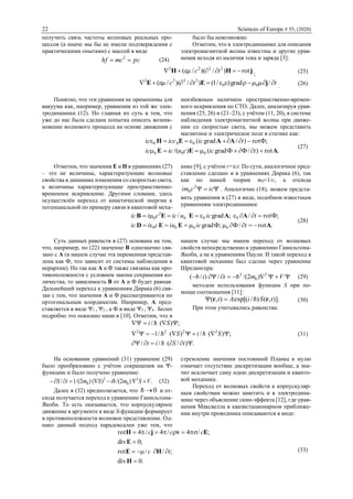 22 Sciences of Europe # 55, (2020)
получить связь частоты волновых реальных про-
цессов (а иначе мы бы не имели подтверждения с
практическими опытами) с массой в виде
рсmсhf  2
(24)
было бы невозможно.
Отметим, что в электродинамике для описания
электромагнитной волны известны и другие урав-
нения исходя из наличия тока и заряда [3]:
jHH rot)/)(/( 2222
 tc ; (25)
ttc  /grad)/1()/)(/( 00
2222
jEE . (26)
Понятно, что эти уравнения не применимы для
вакуума как, например, уравнения из той же элек-
тродинамики (12). Но главная их суть в том, что
уже до нас была сделана попытка описать возник-
новение волнового процесса на основе движения с
неизбежным наличием пространственно-времен-
ного искривления по СТО. Далее, анализируя урав-
нения (25, 26) и (21‒23), с учётом (11, 20), в системе
наблюдения электромагнитной волны при движе-
нии со скоростью света, мы можем представить
магнитное и электрическое поле в статике как:
.rot)/ФФgrad()/(
;Фrot)/grad(
000
000
АЕЕ
ААЕН


tiсcuiсiс
tiсiссiс
(27)
Отметим, что значения Е и Н в уравнениях (27)
‒ это не величины, характеризующие волновые
свойства в динамике изменения со скоростью света,
а величины характеризующие пространственно-
временное искривление. Другими словами, здесь
осуществлён переход от кинетической энергии к
потенциальной по примеру связи в квантовой меха-
нике [9], с учётом r=ict. По сути, аналогичное пред-
ставление сделано и в уравнениях Дирака (6), так
как по нашей теории m0=1/c, а отсюда
 iccim 2
0 . Аналогично (18), можем предста-
вить уравнения в (27) в виде, подобном известным
уравнениям электродинамики:
.rot/ФФ;grad
;Фrot/;grad/
0000
000
2
0
АЕЕD
ААЕЕB


tiсiuсiiс
tiсuiссiiс
(28)
Суть данных равенств в (27) основана на том,
что, например, по (22) значение B однозначно свя-
зано с А (в нашем случае эта переменная представ-
лена как Ф, что зависит от системы наблюдения в
иерархии). Но так как А и Ф также связаны как про-
тивоположности с условием закона сохранения ко-
личества, то зависимость В от А и Ф будет равная.
Дальнейший переход к уравнениям Дирака (6) свя-
зан с тем, что значения А и Ф рассматриваются по
ортогональным координатам. Например, А пред-
ставляется в виде Ψ1 , Ψ2 , а Ф в виде Ψ3 , Ψ4 . Более
подробно это показано нами в [10]. Отметим, что в
нашем случае мы имеем переход от волновых
свойств непосредственно к уравнению Гамильтона-
Якоби, а не к уравнениям Паули. И такой переход в
квантовой механике был сделан через уравнение
Шредингера:
 Vmti 2
0
2
)2/(/)/(  (29)
методом использования функции S при по-
мощи соотношения [11]:
)].,()/[(exp),( tSiAt rr  (30)
При этом учитывались равенства:
.)/(//
;)(/)(/1
;)(/
2222



tSit
SiS
Si



(31)
На основании уравнений (31) уравнение (29)
было преобразовано с учётом сокращения на Ψ-
функцию и было получено уравнение:
.)2/()()2/(1/ 2
0
2
0 VSmiSmtS   (32)
Далее в (32) предполагается, что 0 и от-
сюда получается переход к уравнению Гамильтона-
Якоби. То есть оказывается, что корпускулярное
движение в аргументе в виде S-функции формирует
в противоположности волновое представление. Од-
нако данный подход парадоксален уже тем, что
стремление значения постоянной Планка к нулю
означает отсутствие дискретизации вообще, а зна-
чит исключает саму идею дискретизации и кванто-
вой механики.
Переход от волновых свойств к корпускуляр-
ным свойствам можно заметить и в электродина-
мике через объяснение скин-эффекта [12], где урав-
нения Максвелла в квазистационарном приближе-
нии внутри проводника описываются в виде:
.0div
;//rot
;0div
;/4/4/4rot




H
HE
E
EvjH
tc
ccc
(33)
 