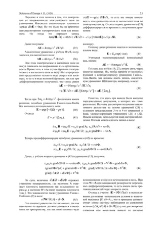 Sciences of Europe # 55, (2020) 23
Парадокс в этих записях в том, что диверген-
ция от напряженности электрического поля по
уравнениям Максвелла соответствует плотности
заряда  4Ediv . Но это было бы не критично
при рассмотрении электрического поля как внеш-
него. Но тогда это отрицает запись
tc  //rot HE , то есть мы имеем зависи-
мость электрического поля от магнитного поля по
замкнутому циклу. Отсюда первое уравнение в (33)
дифференцируется по времени t с получением урав-
нения:
./][rotrot///4)/rot( EEEH  cctct (34)
Далее получаем:
.//4 2
tc  EE (35)
Аналогичное уравнение, с учётом Н=сЕ, полу-
чается и для магнитного поля:
.//4 2
tc  НН (36)
При этом электрическое и магнитное поле не
могут совпадать по направлению из-за ортогональ-
ности. Кроме того, в этом случае функции электри-
ческого и магнитного поля не могут быть при реше-
нии представлены только в виде синуса или коси-
нуса, то есть в виде волновой функции, так как при
дифференцировании получается, что синус равен
косинусу.
Поэтому далее решение ищется в экспоненци-
альном виде:
).ехр(0 tiЕ E (37)
Учитывая экспоненциальный комплексный
вид, имеем:
./4 2
EE  ci  (38)
По сути, как в (6) и (19, 27), имеем связь через
мнимую единицу. Но, чтобы перейти от волновых
функций к корпускулярному уравнению Гамиль-
тона-Якоби, мы должны иметь запись, аналогич-
ную уравнению Шрёдингера, например, в виде:
].2/[]/4/[/
;//4
0
2
2
mcti
tci
EEE
EE




(39)
Тогда при
2
0 /42 cm  фактически имеем
решение, подобное уравнению Гамильтона-Якоби
без внешнего потенциального поля:
)].([ехр prЕti E (40)
Отсюда
).2/( 0
2
mpE  (41)
Понятно, что здесь при выводе были введены
парадоксальные допущения, о которых мы гово-
рили выше. Поэтому рассмотрим получение анало-
гичного результата на основе уравнений (28) с
условием представления 3-го и 4-го уравнений в
виде, удовлетворяющем уравнениям (21) и (22).
Иными словами, используется иная система наблю-
дения. Отсюда можем сделать запись в виде:
.rotФgrad;/Ф
;Фrot/;grad
0000
0000
АЕЕ
ААЕН


iсtiuiс
tiсciuiс (42)
Теперь продифференцируем четвёртое уравнение в (42) по времени:
.t/rottФ/grad;/Ф
;Фrot/;grad
000
000


АЕ
ААЕ
iсtic
tiссi
(43)
Далее, с учётом второго уравнения в (43) и уравнения (13), получим:
.ФФ]divt/[grad
Ф;Ф]divt)(Ф/grad[Ф;Фgradt)(Ф/grad
Ф;divgradФtФ/gradФ;rotrottФ/grad
2
22
2
0000



Ai
cidivci
iсiс
(44)
По сути, величина Фdivt/ Ai отражает
уравнение непрерывности, где величина А отра-
жает плотность вероятности так называемого за-
ряда ρ, а значение Ф=сА имеет значение плотности
тока j. Это эквивалентно также уравнению Умова -
Пойтинга (9) в виде:
.div)(/ SW  сtс (45)
Это означает равенство составляющих, так как
изменения по времени должны равняться измене-
ниям по пространству, так как иное означает чудо
возникновения из нуля и исчезновения в ноль. При
этом W=cS при одинаковой размерности перемен-
ных дифференцирования, то есть имеем связь про-
тивоположностей через скорость света.
Отсюда с учетом )(/Ф сti Е и использо-
вании для вектор - потенциалов условия из кванто-
вой механики [9] iФ=A4 , что в принципе соответ-
ствует смене системы наблюдения со сложением
величин Ф]divt)(/А[ 4  c (а у нас рассмотрение
сложения или вычитания зависит от системы
 