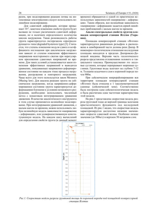 28 Sciences of Europe # 55, (2020)
разом, при моделировании реакции почвы на ин-
тенсивные землетрясения следует использовать не-
линейное моделирование.
Для сдвиговой деформации, которая превы-
шает 10-2
, заметное изменение свойств грунта будет
вызвано не только увеличением сдвиговой дефор-
мации, но и наличием определенного количества
циклов нагружения. Такая разновидность работы
грунта характеризуется гистерезисом «прогресси-
рующего» типа (degraded hysteresis type) [3]. Счита-
ется, что степень изменения модуля сдвига и коэф-
фициента поглощения при циклическом нагруже-
нии зависит от степени изменения эффективного
напряжения всестороннего сжатия при нерегуляр-
ном приложении сдвиговых напряжений во вре-
мени. Для таких условий устанавливается закон из-
менения эффективных напряжений и выводится
уравнение, описывающее напряженно-деформиро-
ванное состояние на каждом этапе процесса нагру-
жения, разгружения и повторного нагружения.
Чаще всего для этого используется закон Мезинга
(Masing law). Для анализа реакции грунта на сей-
смическое нагружение, когда напряженно-дефор-
мированное состояние грунта характеризуется де-
формациями близкими к условиям возможного раз-
рушения, необходимо использовать численный
метод с пошаговым интегрированием уравнения
движения. В качестве аналитического инструмента
в этом случае применяется нелинейное моделиро-
вание. При интегрировании уравнений движения, с
малым шагом по времени, можно использовать лю-
бую нелинейную модель зависимости «напряжение
- деформация», или усовершенствованную консти-
туционную модель. На каждом шагу вычислений
для определения свойств грунта (в данный момент
времени) обращаются к одной из практически ис-
пользуемых зависимостей «напряжение - деформа-
ция». Таким образом, вся нелинейная зависимость
«напряжение - деформация» задается серией линей-
ных приближений с малым шагом по времени.
Анализ спектральных свойств грунтов пло-
щадки компрессорной станции Яготин (Укра-
ина).
Площадка компрессорной станции «Яготин»
характеризуется равнинным рельефом и располо-
жена в левобережной части долины реки Днепр. В
инженерно-геологическом отношении исследуемая
площадка находится в пределах Днепровско-До-
нецкой впадины. Верхняя часть геологического
разреза представлена отложениями эолового и гля-
циального генезиса. Преимущественно это лессо-
вые суглинки, которые перекрывают моренные су-
глинки. Грунтовые воды залегают на глубине 7-12
м. Толщина осадочного слоя к коренной породе по-
чти 900м.
При сейсмическом микрорайонировании вся
территория площадки компрессорной станции
«Яготин» была отнесена к 1 таксонометрической
единице (сейсмической зоне). Соответственно
была построена одна сейсмогеологическая модель
и была рассчитана одна частотная характеристика
этой модели.
На рис.1 представлена скоростная модель раз-
реза грунтовой тощи до верхней границы залегания
кристаллического фундамента под исследуемой
площадкой. Из рис.1 видно, что скоростная модель
характеризируется достаточно низкими значени-
ями скорости сдвиговой волны. Особенно низкие
значения (до 500м/с) в верхнем 50 метровом слое.
Рис.1. Скоростная модель разреза грунтовой толщи до коренной породы под площадкой компрессорной
станции Яготин
 