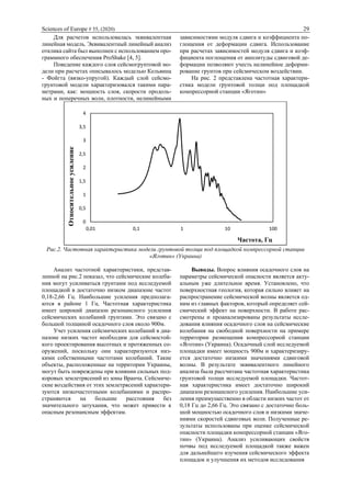 Sciences of Europe # 55, (2020) 29
Для расчетов использовалась эквивалентная
линейная модель. Эквивалентный линейный анализ
отклика сайта был выполнен с использованием про-
граммного обеспечения ProShake [4, 5].
Поведение каждого слоя сейсмогрунтовой мо-
дели при расчетах описывалось моделью Кельвина
- Фойгта (вязко-упругой). Каждый слой сейсмо-
грунтовой модели характеризовался такими пара-
метрами, как: мощность слоя, скорости продоль-
ных и поперечных волн, плотности, нелинейными
зависимостями модуля сдвига и коэффициента по-
глощения от деформации сдвига. Использование
при расчетах зависимостей модуля сдвига и коэф-
фициента поглощения от амплитуды сдвиговой де-
формации позволяют учесть нелинейное деформи-
рование грунтов при сейсмическом воздействии.
На рис. 2 представлена частотная характери-
стика модели грунтовой толщи под площадкой
компрессорной станции «Яготин»
Рис.2. Частотная характеристика модели грунтовой толщи под площадкой компрессорной станции
«Яготин» (Украина)
Анализ частотной характеристики, представ-
ленной на рис.2 показал, что сейсмические колеба-
ния могут усиливаться грунтами под исследуемой
площадкой в достаточно низком диапазоне частот
0,18-2,66 Гц. Наибольшие усиления предполага-
ются в районе 1 Гц. Частотная характеристика
имеет широкий диапазон резонансного усиления
сейсмических колебаний грунтами. Это связано с
большой толщиной осадочного слоя около 900м.
Учет усиления сейсмических колебаний в диа-
пазоне низких частот необходим для сейсмостой-
кого проектирования высотных и протяженных со-
оружений, поскольку они характеризуются низ-
кими собственными частотами колебаний. Такие
объекты, расположенные на территории Украины,
могут быть повреждены при влиянии сильных под-
коровых землетрясений из зоны Вранча. Сейсмиче-
ские воздействия от этих землетрясений характери-
зуются низкочастотными колебаниями и распро-
страняются на большие расстояния без
значительного затухания, что может привести к
опасным резонансным эффектам.
Выводы. Вопрос влияния осадочного слоя на
параметры сейсмической опасности является акту-
альным уже длительное время. Установлено, что
поверхностная геология, которая сильно влияет на
распространение сейсмической волны является од-
ним из главных факторов, который определяет сей-
смический эффект на поверхности. В работе рас-
смотрены и проанализированы результаты иссле-
дования влияния осадочного слоя на сейсмические
колебания на свободной поверхности на примере
территории размещения компрессорной станции
«Яготин» (Украина). Осадочный слой исследуемой
площадки имеет мощность 900м и характеризиру-
ется достаточно низкими значениями сдвиговой
волны. В результате эквивалентного линейного
анализа была рассчитана частотная характеристика
грунтовой толщи исследуемой площадки. Частот-
ная характеристика имеет достаточно широкий
диапазон резонансного усиления. Наибольшие уси-
ления преимущественно в области низких частот от
0,18 Гц до 2,66 Гц. Это связано с достаточно боль-
шой мощностью осадочного слоя и низкими значе-
ниями скоростей сдвиговых волн. Полученные ре-
зультаты использованы при оценке сейсмической
опасности площадки компрессорной станции «Яго-
тин» (Украина). Анализ усиливающих свойств
почвы под исследуемой площадкой также важен
для дальнейшего изучения сейсмического эффекта
площадок и улучшения их методов исследования
0
0,5
1
1,5
2
2,5
3
3,5
4
0,01 0,1 1 10 100
Относительноеусиление
Частота, Гц
 