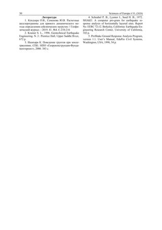 30 Sciences of Europe # 55, (2020)
Литература
1. Кендзера О.В., Семенова Ю.В. Расчетные
акселерограммы для прямого динамического ме-
тода определения сейсмических нагрузок // Геофи-
зический журнал. - 2019. 41. №4. С.210-216
2. Kramer S. L., 1996. Geotechnical Earthquake
Engineering. N. J.: Prentice Hall, Upper Saddle River,
672 p.
3. Ишихара К. Поведение грунтов при земле-
трясениях. СПб.: НПО «Геореконструкция-Фунда-
ментпроект», 2006. 383 с.
4. Schnabel P. B., Lysmer J., Seed H. B., 1972.
SHAKE: A computer pro-gram for earthquake re-
sponse analysis of horizontally layered sites. Report
No. EERC 72-12. Berkeley, California: Earthquake En-
gineering Research Center, University of California,
102 p.
5. ProShake Ground Response Analysis Program,
version 1.1. User’s Manual, EduPro Civil Systems,
Washington, USA, 1998, 54 p.
 