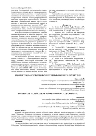 Sciences of Europe # 55, (2020) 33
контроля. Неотъемлемой составляющей его явля-
ются технологические и другие схемы распредели-
тельных, транспортных систем и газодобывающих
комплексов в виде взаимосвязи с базами данных,
содержащими наиболее полное унифицированное
описание параметров технологических объектов.
Основной экономический эффект здесь следует
ожидать от внедрения вычислительной техники и
создания оптимизационных программ АСУ, при-
чем главным образом за счет решения новых опти-
мизационных задач, которые не могли быть ре-
шены без применения вычислительных машин [6].
В связи со сложностью современных техноло-
гических комплексов по добыче и транспорту газа,
наличием большего числа активных (с самостоя-
тельными правами по принятию решений) объек-
тов и необходимостью использования богатейшего
опыта специалистов по различным проблемам ак-
туальным является вопрос об учете субъективных
факторов в процессе принятия решений с помощью
ЭВМ. Это обусловлено тем, что решения, принима-
емые по упрощенным формальным моделям, не
превращаются в использованные решения. Для ре-
ализации таких оптимальных решений часто при-
ходится их корректировать.
При координации режимов работы компрес-
сорных станций (КС) и технологического оборудо-
вания установок комплексной подготовки газа
(УКПГ) также возникает необходимость согласова-
ния отдельных элементов газоперекачивающих аг-
регатов (ГПА), абсорберов, различных схем вклю-
чения для цехов и УКПГ и КС в целом. В этом слу-
чае также невозможно принять окончательное
четкое решение до момента выбора режима всей
системы, согласованного с режимом работы потре-
бителя [7].
Таким образом, для задач контроля и управле-
ния ЕГС необходима разработка новых методов
принятия решений в многоуровневых иерархиче-
ских системах в условиях различных видов неопре-
деленности.
Литература
1. Кучин Б.Л, Седых А.Д., Овчаров Л.А.
Научно-техническое прогнозирование развития си-
стем газоснабжения. М.: Недра, 1987.- 256с.
2. Березина И.В., Ретинский В.С. Оператив-
ное управление системами газоснабжения. – М.:
Недра, 1985. – 192с.
3. Саттаров Р.М., Курбанова С.Т. Техниче-
ское состояние и уровень эксплуатации маги-
стральных газопроводов ПО «Азтрансгаз» Азер-
байджанское нефтяное хозяйство, № 2-3, 1998. –
С.57-59.
4. Сухарев М.Т., Ставровский Е.Р. Расчеты
систем транспорта газа с помощью вычислитель-
ных машин. М.: Недра, 1971.-208с.
5. Кучин Б.Л., Алтунин А.Е. Управление си-
стемой газоснабжения в осложненных условиях
эксплуатации. М.: Недра, 1984. – 208с.
6. Кучин Б.Л. Оперативная информация в
АСУ магистральных газопроводов. М.: Недра,
1979. – 216с.
7. Константинова И.М., Дубинский А.Б.,
Дубровский В.В. и др. Математическое моделиро-
вание технологических объектов магистрального
транспорта газа. М.: Недра, 1988. – 192с.
ВЛИЯНИЕ ТЕХНОЛОГИЧЕСКИХ ПАРАМЕТРОВ НА ГЛИКОЛЕВУЮ ОСУШКУ ГАЗА
Турсунов Б.Ж.
соискатель Бухарский инженерно-технологический институт
Гайбуллаев С.А.
соискатель Бухарский инженерно-технологический институт
Жумаев К.К.
доцент, к.т.н. Бухарский инженерно-технологический институт
Республика Узбекистан, г. Бухара
INFLUENCE OF TECHNOLOGICAL PARAMETERS ON GLYCOL GAS DRYING
Tursunov B.
co-researcher of the Bukhara engineering -technological institute
Gaybullaev S.
co-researcher of the Bukhara engineering -technological institute
Jumaev K.
Associate Professor, C.T.S. Bukhara engineering -technological institute
Republic of Uzbekistan, Bukhara
АННОТАЦИЯ
В данной статье рассмотрены краткий обзор состояния добычи и экспорта природного газа Респуб-
лики Узбекистан. Приведены требования и показатели качества товарного газа. Освещены, способы
осушки газа, а также факторы, от которых зависит глубина осушки природного газа при абсорбционном
методе. Анализированы влияние концентрации абсорбента на процесс абсорбционной осушки и зависи-
мость равновесной точки росы водяных паров между температурой контактирующих газов и давлением.
ABSTRACT
This article provides a brief overview of the state of production and export of natural gas in the Republic of
Uzbekistan. The requirements and quality indicators of commercial gas are given. Methods of gas dehydration, as
 