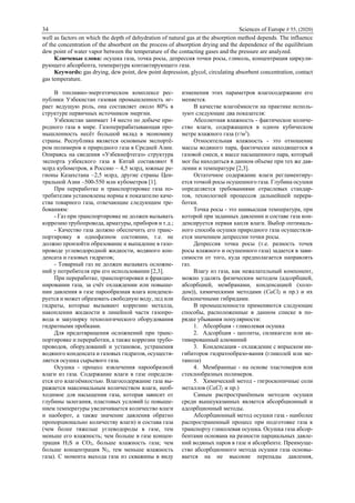 34 Sciences of Europe # 55, (2020)
well as factors on which the depth of dehydration of natural gas at the absorption method depends. The influence
of the concentration of the absorbent on the process of absorption drying and the dependence of the equilibrium
dew point of water vapor between the temperature of the contacting gases and the pressure are analyzed.
Ключевые слова: осушка газа, точка росы, депрессия точки росы, гликоль, концентрация циркули-
рующего абсорбента, температура контактирующего газа.
Keywords: gas drying, dew point, dew point depression, glycol, circulating absorbent concentration, contact
gas temperature.
В топливно-энергетическом комплексе рес-
публики Узбекистан газовая промышленность иг-
рает ведущую роль, она составляет около 80% в
структуре первичных источников энергии.
Узбекистан занимает 14 место по добыче при-
родного газа в мире. Газоперерабатывающая про-
мышленность несёт большой вклад в экономику
страны. Республика является основным экспортё-
ром полимеров и природного газа в Средней Азии.
Опираясь на сведения «Узбекнефтегаз» структура
экспорта узбекского газа в Китай составляют 8
млрд кубометров, в Россию – 4,5 млрд, южные ре-
гионы Казахстана –2,5 млрд, другие страны Цен-
тральной Азии –500-550 млн кубометров [1].
При переработке и транспортировке газа по-
требителям установлены нормы к показателю каче-
ства товарного газа, отвечающие следующим тре-
бованиям:
- Газ при транспортировке не должен вызывать
коррозию трубопровода, арматуры, приборов и т.д.;
- Качество газа должно обеспечить его транс-
портировку в однофазном состоянии, т.е. не
должно произойти образование и выпадение в газо-
проводе углеводородной жидкости, водяного кон-
денсата и газовых гидратов;
- Товарный газ не должен вызывать осложне-
ний у потребителя при его использовании [2,3].
При переработке, транспортировки и фракцио-
нировании газа, за счёт охлаждении или повыше-
нии давления в газе парообразная влага конденси-
руется и может образовать свободную воду, лед или
гидраты, которые вызывают коррозию металла,
накоплении жидкости в линейной части газопро-
вода и закупорку технологического оборудования
гидратными пробками.
Для предотвращения осложнений при транс-
портировке и переработки, а также коррозии трубо-
проводов, оборудований и установок, устранения
водяного конденсата и газовых гидратов, осуществ-
ляется осушка сырьевого газа.
Осушка - процесс извлечения парообразной
влаги из газа. Содержание влаги в газе определя-
ется его влагоёмкостью. Влагосодержание газа вы-
ражается максимальным количеством влаги, необ-
ходимое для насыщения газа, которая зависит от
глубины залегания, пластовых условий (с повыше-
нием температуры увеличивается количество влаги
и наоборот, а также значение давления обратно
пропорционально количеству влаги) и состава газа
(чем более тяжелые углеводороды в газе, тем
меньше его влажность; чем больше в газе концен-
трация Н2Ѕ и СO2, больше влажность газа; чем
больше концентрация N2, тем меньше влажность
газа). С момента выхода газа из скважины в виду
изменения этих параметров влагосодержание его
меняется.
В качестве влагоёмкости на практике исполь-
зуют следующие два показателя:
Абсолютная влажность - фактическое количе-
ство влаги, содержащееся в одном кубическом
метре влажного газа (г/м3
).
Относительная влажность - это отношение
массы водяного пара, фактически находящегося в
газовой смеси, к массе насыщенного пара, который
мог бы находиться в данном объеме при тех же дав-
лении и температуре [2,3].
Остаточное содержание влаги регламентиру-
ется точкой росы осушенного газа. Глубина осушки
определяется требованиями отраслевых стандар-
тов, технологией процессов дальнейшей перера-
ботки.
Точка росы - это наивысшая температура, при
которой при заданных давлении и составе газа кон-
денсируется первая капля влаги. Выбор оптималь-
ного способа осушки природного газа осуществля-
ется значением депрессии точки росы.
Депрессия точка росы (т.е. разность точек
росы влажного и осушенного газа) задается в зави-
симости от того, куда предполагается направлять
газ.
Влагу из газа, как нежелательный компонент,
можно удалять физическим методом (адсорбцией,
абсорбцией, мембранами, конденсацией (холо-
дом)), химическими методами (CaCl2 и пр.) и их
бесконечными гибридами.
В промышленности применяются следующие
способы, расположенные в данном списке в по-
рядке убывания популярности:
1. Абсорбция - гликолевая осушка
2. Адсорбция - цеолиты, силикагели или ак-
тивированный алюминий
3. Конденсация - охлаждение с впрыском ин-
гибиторов гидратообразо-вания (гликолей или ме-
танола)
4. Мембранные - на основе эластомеров или
стеклообразных полимеров.
5. Химический метод - гигроскопичные соли
металлов (CaCl2 и пр.)
Самым распространённым методом осушки
среди вышеуказанных является абсорбционный и
адсорбционный методы.
Абсорбционный метод осушки газа - наиболее
распространенный процесс при подготовке газа к
транспорту гликолевая осушка. Осушка газа абсор-
бентами основана на разности парциальных давле-
ний водяных паров в газе и абсорбенте. Преимуще-
ство абсорбционного метода осушки газа основы-
вается на не высокие перепады давления,
 