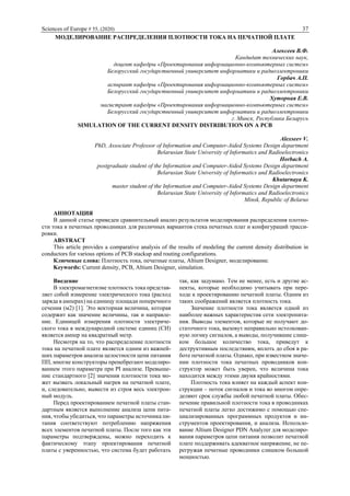 Sciences of Europe # 55, (2020) 37
МОДЕЛИРОВАНИЕ РАСПРЕДЕЛЕНИЯ ПЛОТНОСТИ ТОКА НА ПЕЧАТНОЙ ПЛАТЕ
Алексеев В.Ф.
Кандидат технических наук,
доцент кафедры «Проектирования информационно-компьютерных систем»
Белорусский государственный университет информатики и радиоэлектроники
Горбач А.П.
аспирант кафедры «Проектирования информационно-компьютерных систем»
Белорусский государственный университет информатики и радиоэлектроники
Хуторная Е.В.
магистрант кафедры «Проектирования информационно-компьютерных систем»
Белорусский государственный университет информатики и радиоэлектроники
г. Минск, Республика Беларусь
SIMULATION OF THE CURRENT DENSITY DISTRIBUTION ON A PCB
Alexseev V.
PhD, Associate Professor of Information and Computer-Aided Systems Design department
Belarusian State University of Informatics and Radioelectronics
Horbach A.
postgraduate student of the Information and Computer-Aided Systems Design department
Belarusian State University of Informatics and Radioelectronics
Khutarnaya K.
master student of the Information and Computer-Aided Systems Design department
Belarusian State University of Informatics and Radioelectronics
Minsk, Republic of Belarus
АННОТАЦИЯ
В данной статье приведен сравнительный анализ результатов моделирования распределения плотно-
сти тока в печатных проводниках для различных вариантов стека печатных плат и конфигураций трасси-
ровки.
ABSTRACT
This article provides a comparative analysis of the results of modeling the current density distribution in
conductors for various options of PCB stackup and routing configurations.
Ключевые слова: Плотность тока, печатные платы, Altium Designer, моделирование.
Keywords: Current density, PCB, Altium Designer, simulation.
Введение
В электромагнетизме плотность тока представ-
ляет собой измерение электрического тока (расход
заряда в амперах) на единицу площади поперечного
сечения (м2) [1]. Это векторная величина, которая
содержит как значение величины, так и направле-
ние. Единицей измерения плотности электриче-
ского тока в международной системе единиц (СИ)
является ампер на квадратный метр.
Несмотря на то, что распределение плотности
тока на печатной плате является одним из важней-
ших параметров анализа целостности цепи питания
ПП, многие конструкторы пренебрегают моделиро-
ванием этого параметра при PI анализе. Превыше-
ние стандартного [2] значения плотности тока мо-
жет вызвать локальный нагрев на печатной плате,
и, следовательно, вывести из строя весь электрон-
ный модуль.
Перед проектированием печатной платы стан-
дартным является выполнение анализа цепи пита-
ния, чтобы убедиться, что параметры источника пи-
тания соответствуют потреблению напряжения
всех элементов печатной платы. После того как эти
параметры подтверждены, можно переходить к
фактическому этапу проектирования печатной
платы с уверенностью, что система будет работать
так, как задумано. Тем не менее, есть и другие ас-
пекты, которые необходимо учитывать при пере-
ходе к проектированию печатной платы. Одним из
таких соображений является плотность тока.
Значение плотности тока является одной из
наиболее важных характеристик сети электропита-
ния. Выводы элементов, которые не получают до-
статочного тока, вызовут неправильно истолкован-
ную логику сигналов, а выводы, получившие слиш-
ком большое количество тока, приведут к
деструктивным последствиям, вплоть до сбоя в ра-
боте печатной платы. Однако, при известном значе-
нии плотности тока печатных проводников кон-
структор может быть уверен, что величина тока
находится между этими двумя крайностями.
Плотность тока влияет на каждый аспект кон-
струкции – поток сигналов и тока во многом опре-
деляют срок службы любой печатной платы. Обес-
печение правильной плотности тока в проводниках
печатной платы легко достижимо с помощью спе-
циализированных программных продуктов и ин-
струментов проектирования, и анализа. Использо-
вание Altium Designer PDN Analyzer для моделиро-
вания параметров цепи питания позволит печатной
плате поддерживать адекватное напряжение, не пе-
регружая печатные проводники слишком большой
мощностью.
 