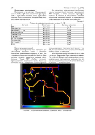 38 Sciences of Europe # 55, (2020)
Подготовка к исследованию
Исследуемая печатная плата «Электрокардио-
скоп на Android» [3] была выполнена в трех вариа-
циях – двухслойная печатная плата, двухслойная
печатная плата с полигонами цепей питания, четы-
рехслойная печатная плата.
Для проведения моделирования необходимо
указать номиналы цепей питания в расширении
PDN Analyzer, а также значения параметров
нагрузок. В таблице 1 представлены значения
напряжения источника питания и потребляемого
элементами тока исследуемой печатной платы.
Таблица 1
Элементы для анализа целостности питания [4-13]
Элемент Назначение Значение параметров
PLS-6 Источник 3,3 В
TLC2252AID Нагрузка 5 мА
DG4053AEQ-T1-E3 Нагрузка 10 мА
CD74HC4052PW Нагрузка 50 мА
TLC6482AIM Нагрузка 40 мА
LTC1981ES5 Нагрузка 20 мА
PIC24FJ32GA002 Нагрузка 18 мА
TPS60403DBVT Нагрузка 60 мА
MCP1640B(T) Нагрузка 15 мА
RN42 Нагрузка 30 мА
Результаты исследований
Первое моделирование было проведено для
двухслойной печатной платы с силовыми
печатными проводниками шириной 50 мил. Для
этого в проект печатной платы в PDN Analyzer были
внесены значения параметров нагрузок цепей
питания. Также PDN Analyzer позволяет
промоделировать напряжение земли. Поскольку
потенциал земли в электронике считается равным
нулю, а напряжение отсчитывается от данного узла
[14], то моделирование этого участка силовой цепи
является одним из важнейших.
Моделирование распределения плотности тока
в печатных проводниках было проведено в режиме
Current density. На рисунке 1 представлен результат
моделирования распределения плотности тока во
всех силовых цепях исследуемой печатной платы, а
на рисунке 2 – возвратной цепи.
Рисунок 1. Результат моделирования плотности тока в силовой цепи
 