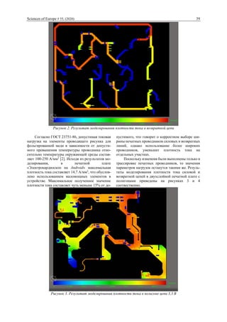 Sciences of Europe # 55, (2020) 39
Рисунок 2. Результат моделирования плотности тока в возвратной цепи
Согласно ГОСТ 23751-86, допустимая токовая
нагрузка на элементы проводящего рисунка для
фольгированной меди в зависимости от допусти-
мого превышения температуры проводника отно-
сительно температуры окружающей среды состав-
ляет 100-250 А/мм2
[2]. Исходя из результатов мо-
делирования, в печатной плате
«Электрокардиоскоп на Android» максимальная
плотность тока составляет 14,7 А/мм2
, что обуслов-
лено использованием маломощных элементов в
устройстве. Максимальное полученное значение
плотности тока составляет чуть меньше 15% от до-
пустимого, что говорит о корректном выборе ши-
рины печатных проводников силовых и возвратных
линий, однако использование более широких
проводников, уменьшит плотность тока на
отдельных участках.
Поскольку изменеия были выполнены только в
трассировке печатных проводников, то значения
параметров нагрузок останутся такими же. Резуль-
таты моделирования плотности тока силовой и
возвратной цепей в двухслойной печатной плате с
полигонами приведены на рисунках 3 и 4
соотвественно.
Рисунок 3. Результат моделирования плотности тока в полигоне цепи 3,3 В
 