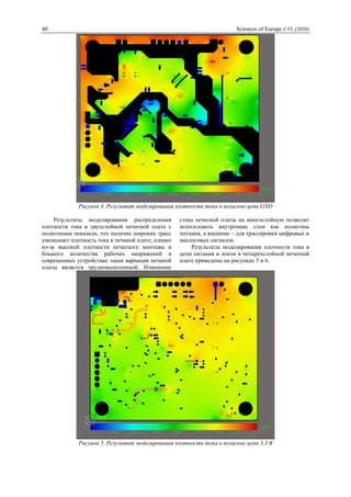 40 Sciences of Europe # 55, (2020)
Рисунок 4. Результат моделирования плотности тока в полигоне цепи GND
Результаты моделирования распределения
плотности тока в двухслойной печатной плате с
полигонами показали, что наличие широких трасс
уменьшает плотность тока в печаной плате, однако
из-за высокой плотности печатного монтажа и
боьшого количества рабочих напряжений в
современных устройствах такая вариация печаной
платы является трудновыполнимой. Изменение
стека печатной платы на многослойную позволит
использовать внутренние слои как полигоны
питания, а внешние – для трассировки цифровых и
аналоговых сигналов.
Результаты моделирования плотности тока в
цепи питания и земли в четырехслойной печатной
плате приведены на рисунках 5 и 6.
Рисунок 5. Результат моделирования плотности тока в полигоне цепи 3,3 В
 