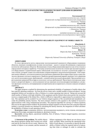 42 Sciences of Europe # 55, (2020)
ОПРЕДЕЛЕНИЕ ХАРАКТЕРИСТИК НАДЕЖНОСТИ ОБОРУДОВАНИЯ ПОДВИЖНЫХ
ОБЪЕКТОВ
Хмельницкий Е.Д.
кандидат технических наук, доцент
Днепровский государственный технический университет
г. Каменское, Украина
Клюев О.В.
кандидат технических наук, доцент
Днепровский государственный технический университет
г. Каменское, Украина
Почаевец Э.С.
кандидат технических наук, доцент
Днепровский национальный университет железнодорожного транспорта,
г. Днепр
DEFINITION OF CHARACTERISTICS RELIABILITY EQUIPMENT OF MOBILE OBJECTS
Khmelnitsky E.
Dniprovsky State Technical University
Kamianske, Ukraine
Klyuyev O.
Dniprovsky State Technical University
Kamianske, Ukraine
Pochaevets E.
Dniprovsky National University of Railway Transport, Dnepr
АННОТАЦИЯ
В статье предлагается метод определения эксплуатационной надежности оборудовании подвижных
объектов, имеющих специфические условия эксплуатации – вдали от центра обслуживания и переменном
количестве наблюдаемых объектов. Возникающие отказы оборудования фиксируются как поток отказов в
определенном интервале наработки. Учитывая незначительное количество отказов при высокой надежно-
сти оборудования и ограниченный период наблюдений, исследователь получает ступенчатый график по-
тока отказов, который сложно или невозможно аппроксимировать аналитической функцией. Этой опера-
ции можно избежать, если воспользоваться интегральным уравнением Вольтерра второго рода и сразу вы-
числить функцию плотности вероятности. Наиболее распространенный вариант решения этого уравнения
есть метод последовательных приближений с длинной вычислительной процедурой. Предлагаемый алго-
ритм решения уравнений Вольтерра не использует метода приближений. Представили интегральное урав-
нение в дискретной форме и с использованием метода трапеции получена рекуррентная формула для рас-
чета функции плотности, интегрированием которой вычисляется вероятность отказов в каждом интервале
наработки.
ABSTRACT
The paper proposes a method for determining the operational reliability of equipment of mobile objects that
have specific operating conditions - far from the service center and a variable number of observed objects. Arising
equipment failures are recorded as a flow of failures in a certain operating time interval. Taking into account the
small number of failures with high reliability of the equipment and the limited observation period, the researcher
receives a stepped graph of the failure flow, which is difficult or impossible to approximate by an analytical func-
tion. This operation can be avoided if we use Volterra integral equation of the second kind and immediately cal-
culate the probability density function. The most common solution to this equation is the method of successive
approximations with a long computational procedure. The proposed algorithm for solving of Volterra equations
does not use the approximation method. We presented an integral equation in discrete form and, using the trapezoid
method, a recurrent formula was obtained for calculating the density function, the integration of which calculates
the probability of failures in each operating interval.
Ключевые слова: подвижные объекты, эксплуатационная надежность, поток отказов, интегральное
уравнение Вольтерра, рекуррентная формула, функция отказов.
Keywords: moving objects, operational reliability, flow of failures, Volterra integral equation, recurrence
formula, failure function.
1. Statement of the problem. The mobile objects
that during operation change their location are consid-
ered and are far from the service center. Moreover, the
number of objects is not constant, and the moments of
failures equipment at the objects are not always accu-
rately recorded. When assessing the operational relia-
bility of such objects, it is necessary to specify the prob-
ability of failure within the required interval of operat-
ing time (time or mileage) in order to estimate the
 