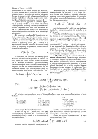 Sciences of Europe # 55, (2020) 43
probability of carrying out the assigned task. Therefore,
the researcher faces a difficult problem: having a small
number of failures, determine the nature of the failure
flow and its intensity, which is fundamentally different
from the methodology collecting and processing statis-
tical data of industrial or communal transport [1].
On this occasion, [6] notes: «... in terms of prac-
tice, it is more valuable to let a partial but accurate
knowledge of the reliability function Q(t) than a com-
plete but very approximate one». If the observation pe-
riod [0, t] is small, there is no sufficient reason to rep-
resent the experimental dependence Q*(t) as an analyt-
ical function.
The situation is complicated if the equipment un-
der investigation has high reliability, when the number
of failures is extremely small and at any finite duration
of observation it is not possible to determine the whole
function of probability failure Q*(t). Therefore, it is
possible to calculate only the initial part of this charac-
teristic by integrating the probability density function
of failure-free operation
   dxxft
t

0
*
*Q . (1)
In such a case, the researcher gets a step graph of
the failure flow function *(t) unstable in form and too
short in time and cannot detect a theoretical function
(t) in it. However, it is possible [2], without resorting
to approximating the empirical dependence *(t) by an
analytical function, to immediately calculate the de-
sired characteristic f*(t) by numerically integrating the
Volterra equation of the second kind concerning f (t):
       dxxtfxt
it
ii  
0
itf  . (2)
Without dwelling on the well-known methods of
solving equation (2): analytical [3] – for simple func-
tions (t) and using the Laplace transform [4], there is
a method of successive approximations [5]. According
this method, sequential calculations are performed us-
ing the recurrence relation
       dxxtfxt
T
 
0
1k tf  (3)
until the functions fK(t) and fK+1(t) practically co-
incide. As a zero approximation, it is advisable to set
f0*(t)=*(t).
Using the method of successive approximations,
the function of two variables (the core of the Volterra
equation) is approximated by the function  xitf ,
which depends on one variable x for a fixed value of the
second variable it (where i = 1,2...,d). It is necessary
to add that on each step of calculations all set of discrete
values *(t) is used (t) which determine the function
fK*(t). Therefore, the calculation error of each subse-
quent point of the function fK*(t) is increased, which
slows down the convergence process.
2. Algorithm for step-by-step calculation of re-
liability characteristics. The following is the method
of solving the integral Volterra equation of the second
kind, which is fundamentally different from the method
of successive approximations. The essence of the algo-
rithm is that at each step of solving equation (3) calcu-
lations are performed separately for each point of func-
tion fK*(t). Let us present the integral equation (3) in
discrete form, applying the trapezium method to calcu-
late the integral:
        
 


n
i
k tnfti
t
tntn
0
1k 1
2
f  , (4)
Where
  
  
    





.1,...,2,1,12
;0,1
1fk
niwhentnf
iwhentnf
tn
k
k
We write the expressions for the terms of the sum (4), where n is the serial number of the function fK*(t), in
the form:
n=1
i=0; (0)f0(t).
i=1; (t)f(0).
n=2
i=0; (0)f0(2t).
i=1; 2(t)f(t).
i=2; (2t)f(0).
n=3
i=0; (0)f0(3t).
i=1; 2(t)f(2t). (5)
i=2; 2(2t)f(t).
i=3; (3t)f(0).
Let us analyze the obtained expressions:
1) at the first step (n = 1), the unknown value f(t)
is contained only in one term (for i = 0), therefore the
solution of equation (4) reduces to the determination of
one unknown f(t);
2) at the second step (n = 2) for a known value
f(t) the solution of equation (4) also reduces to deter-
mining of one unknown f(2t).
Further, taking into account relations (5), write
equation (4) in the form
        tnfS
t
tntn kn 

 0
2
f 1k  . (6)
Select the constant component from expression (6)
 