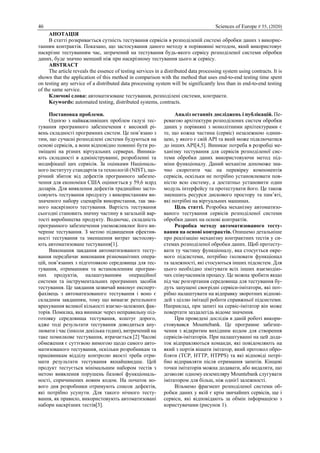 46 Sciences of Europe # 55, (2020)
АНОТАЦІЯ
В статті розкривається сутність тестування сервісів в розподіленій системі обробки даних з викорис-
танням контрактів. Показано, що застосування даного методу в порівнянні методом, який використовує
наскрізне тестуванням час, затрачений на тестування будь-якого сервісу розподіленої системи обробки
даних, буде значно менший ніж при наскрізному тестування цього ж сервісу.
ABSTRACT
The article reveals the essence of testing services in a distributed data processing system using contracts. It is
shown that the application of this method in comparison with the method that uses end-to-end testing time spent
on testing any service of a distributed data processing system will be significantly less than in end-to-end testing
of the same service.
Ключові слова: автоматизоване тестування, розподілені системи, контракти.
Keywords: automated testing, distributed systems, contracts.
Постановка проблеми.
Однією з найважливіших проблем галузі тес-
тування програмного забезпечення є високий рі-
вень складності програмних систем. Це пов’язано з
тим, що сучасні розподілені системи будуються на
основі сервісів, а вони відповідно повинні бути ро-
зміщені на різних віртуальних серверах. Виника-
ють складності в адмініструванні, розробленні та
модифікації цих сервісів. За оцінками Національ-
ного інституту стандартів та технологій (NIST), що-
річний збиток від дефектів програмного забезпе-
чення для економіки США оцінюється у 59,6 млрд
доларів. Для виявлення дефектів традиційно засто-
совують тестування продукту з використанням ви-
значеного набору сценаріїв використання, так зва-
ного наскрізного тестування. Вартість тестування
сьогодні становить значну частину в загальній вар-
тості виробництва продукту. Водночас, складність
програмного забезпечення унеможливлює його ви-
черпне тестування. З метою підвищення ефектив-
ності тестування та зменшення витрат застосову-
ють автоматизоване тестування[1].
Виконання завдання автоматизованого тесту-
вання передбачає виконання різноманітних опера-
цій, пов’язаних з підготовкою середовища для тес-
тування, отриманням та встановленням програм-
них продуктів, налаштуванням операційної
системи та інструментальних програмних засобів
тестування. Це завдання зазвичай виконує експерт-
фахівець з автоматизованого тестування і воно є
складним завданням, тому що вимагає ретельного
врахування великої кількості взаємо-залежних фак-
торів. Помилка, яка виникає через неправильну під-
готовку середовища тестування, коштує дорого,
адже тоді результати тестування доводиться ану-
лювати і час (інколи декілька годин), витрачений на
таке помилкове тестування, втрачається.[2] Часові
обмеження є суттєвою вимогою щодо самого авто-
матизованого тестування, оскільки розробникам та
працівникам відділу контролю якості треба отри-
мати результати тестування якнайшвидше. Цей
продукт тестується мінімальним набором тестів з
метою виявлення порушень базової функціональ-
ності, спричинених новим кодом. На початок но-
вого дня розробники отримують список дефектів,
які потрібно усунути. Для такого нічного тесту-
вання, як правило, використовують автоматизовані
набори наскрізних тестів[3].
Аналіз останніх досліджень і публікацій. Пе-
ревагою архітектури розподілених систем обробки
даних у порівняні з монолітними архітектурами є
те, що кожна частина (сервіс) незалежною одини-
цею, у якого є свій API та який може підключатися
до інших API[4,5]. Виникає потреба в розробці ме-
ханізму тестування для сервісів розподіленої сис-
теми обробки даних використовуючи метод під-
міни функціоналу. Даний механізм допоможе зна-
чно скоротити час на перевірку компонентів
сервісів, оскільки не потрібно установлювати пов-
ністю всю систему, а достатньо установити один
модуль інтерфейсу та протестувати його. Це також
зменшить ресурси дискового простору та пам’яті,
які потрібні на віртуальних машинах.
Ціль статті. Розробка механізму автоматизо-
ваного тестування сервісів розподіленої системи
обробки даних на основі контрактів.
Розробка методу автоматизованого тесту-
вання на основі контрактів. Опишемо детальніше
про реалізацію механізму контрактних тестів у си-
стемах розподіленої обробки даних. Щоб протесту-
вати ту частину функціоналу, яка стосується окре-
мого підсистеми, потрібно ізолювати функціонал
та залежності, які стосуються інших підсистем. Для
цього необхідно зімітувати всіх інших взаємодію-
чих співучасників процесу. Це можна зробити якщо
під час розгортання середовища для тестування бу-
дуть запущені своєрідні сервіси-імітатори, які пот-
рібно налаштувати на відправку зворотних відпові-
дей з ціллю імітації роботи справжньої підсистеми.
Наприклад, при запиті на сервіс-імітатор він може
повертати заздалегідь відоме значення.
При проведені дослідів в даній роботі викори-
стовувався Mountebank. Це програмне забезпе-
чення з відкритим вихідним кодом для створення
сервісів-імітаторів. При налаштуванні на цей дода-
ток відправляються команди, які повідомляють на
який з портів вішати імітатор, який протокол обро-
бляти (TCP, HTTP, HTPPS) та які відповіді потрі-
бно відправляти після отримання запитів. Кінцеві
точки імітаторів можна додавати, або видаляти, що
дозволяє одному екземпляру Mountebank слугувати
імітатором для більш, ніж однієї залежності.
Візьмемо фрагмент розподіленої системи об-
робки даних у якій є крім звичайних сервісів, ще і
сервіси, які відповідають за обмін інформацією з
користувачами (рисунок 1).
 