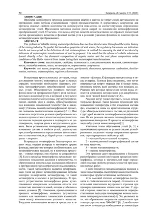 50 Sciences of Europe # 55, (2020)
АННОТАЦИЯ
Проблема достоверного прогноза возникновения аварий в шахтах не теряет своей актуальности на
протяжении всего периода существования горной промышленности. В нормативных документах для
прогноза опасных свойств шахтопластов используются показатели, не соответствующие определению
метаморфизма углей. Предложена методика оценки риска аварий по показателям метаморфических
преобразований углей. Отмечено, что выход летучих веществ непосредственно не отражает элементный
состав органического вещества и фазовый состав угля в условиях удаления флюидов из пластов при их
метаморфических преобразованиях.
ABSTRACT
The problem of reliable mining accident predictions does not lose its relevance throughout the entire history
of the mining industry. To predict the hazardous properties of soal seams, the regulatory documents use indicators
that do not correspond to the definition of coal metamorphism. A method for assessing the risk of accidents by
indicators of metamorphic transformations of coal is proposed. It is noted that the release of volatile substances
doesn't directly reflect the elemental composition of organic matter and the coal phase composition under
conditions of the fluids removal from layers during their metamorphic transformations.
Ключевые слова: шахтопласты, свойства, газоносность, газодинамические явления, самовозгорае-
мость, пылеобразование, влага, метаморфизм, нормативные документы.
Keywords: coal seams, properties, gas content, gas-dynamic phenomena, spontaneous combustion, dust for-
mation, moisture, metamorphism, regulatory documents.
В настоящее время сложилась ситуация, когда
для решения многих инженерных задач в разных
отраслях экономики необходимо оценивать сте-
пень метаморфических преобразований ископае-
мых углей. Общепринятым понятием метамор-
физма является превращение бурого угля последо-
вательно в каменный уголь и антрацит в результате
изменения химического состава, структуры и физи-
ческих свойств угля в недрах, преимущественно
под влиянием повышенной температуры и давле-
ния [1]. Основы знаний о метаморфических процес-
сах заложены геологическими науками [2, 3]. Они
позволили определить условия преобразования ис-
ходного органического вещества в прошедшие гео-
логические периоды времени и подтвердить их до-
стоверность, получая уголь в искусственных усло-
виях. Были установлены температурные режимы
изменения состава и свойств углей, достигнутые
при углеобразовании и определяющие его положе-
ние в генетическом ряду: бурый уголь – каменный
уголь – антрацит.
В процессах метаморфизма большую роль иг-
рают вода, оксиды углерода и некоторые другие
флюиды, присутствие которых особенно важно для
метаморфических реакций, но в конечных продук-
тах – горных породах они обычно не сохраняются
[3]. Если в процессе метаморфизма происходит по-
степенное повышение давления и температуры, то
образующиеся минеральные ассоциации относятся
к прогрессивной метаморфической последователь-
ности. Такой метаморфизм является прогрессив-
ным. Если же ранее метаморфизованные породы
повторно подвергаются метаморфизму, то такой
метаморфизм относится к регрессивному. В про-
цессе регрессивного метаморфизма ранее суще-
ствовавшая минеральная ассоциация отчасти или
полностью замещается новой, которая стабильна в
новых условиях [3]. Изменения, происходившие в
процессе метаморфизма, являются результатом
полного или частичного химического взаимодей-
ствия между компонентами угольного вещества.
Твердыми компонентами являются кристаллы, а га-
зовыми – флюиды. К флюидам относятся вода и ок-
сид углерода. Газовые фазы подвижны, они могут
перемещаться вокруг твердых фаз и между ними,
проникать внутрь всей системы или покидать ее.
Реакции, при которых происходит потеря воды, от-
носятся к реакциям дегидратации или декарбониза-
ции, если газовой фазой является СО2.
Реакции могут также протекать только между
твердыми фазами. Такие реакции происходят при
повышении температуры и без изменения состава
фаз, изменяется лишь их кристаллическая струк-
тура. Минералы идентичного состава, но различной
структурой являются полиморфными модификаци-
ями. Не все реакции связаны с полиморфными пре-
вращениями минералов. В процессе метаморфизма
часто образуются новые минералы [3].
Учитывая этапы образования углей [4, 5] и
происходящие процессы на разных стадиях углеоб-
разования, выделяют четыре направления призна-
ков, характеризующих свойства углей:
1 – исходный растительный материал;
2 – количественный петрографический состав
по типу вещества;
3 – тип по востановленности;
4 – степень метаморфизма.
Эти признаки дают представление о большом
разнообразии условий протекания процессов мета-
морфизма, которые в значительной мере опреде-
ляют опасные свойства угольных пластов при веде-
нии горных работ.
К ним относятся газодинамические явления и
эндогенные пожары, пылеобразующая способность
и некоторые другие негативные особенности.
Угли высокой степени метаморфизма (антра-
циты и слабоспекающихся марок), отличаются от
остальных изменением внутреннего строения при
примерно одинаковом элементном составе. С дру-
гой стороны, известно о невозможности перекри-
сталлизации пород при температурах меньше поло-
вины температуры плавления [4]. Это указывает на
то, что образование антрацитов происходило при
температурах не ниже 500-600°С [6]. Для обеспече-
ния таких температур необходимым условием (при
 