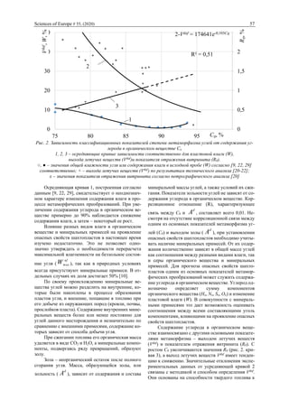 Sciences of Europe # 55, (2020) 57
Рис. 2. Зависимость классификационных показателей степени метаморфизма углей от содержания уг-
лерода в органическом веществе Сo
1, 2, 3 – осредняющие кривые зависимости соответственно для пластовой влаги (W),
выхода летучих веществ (Vdaf
)и показателя отражения витринита (R0).
○, ● – значения общей влажности угля или содержания влаги в исходной пробе (W) согласно [9, 22, 29]
соответственно; + – выхода летучих веществ (Vdaf
) по результатам технического анализа [20-22];
х – значения показателя отражения витринита согласно петрографического анализа [20]
Осредняющая кривая 1, построенная согласно
данным [9, 22, 29], свидетельствует о неоднознач-
ном характере изменения содержания влаги в про-
цессе метаморфических преобразований. При уве-
личении содержания углерода в органическом ве-
ществе примерно до 90% наблюдается снижение
содержания влаги, а затем – некоторый ее рост.
Влияние разных видов влаги в органическом
веществе и минеральных примесей на проявление
опасных свойств шахтопластов в настоящее время
изучено недостаточно. Это не позволяет одно-
значно утверждать о необходимости перерасчета
максимальной влагоемкости на беззольное состоя-
ние угля (
af
maxW ), так как в природных условиях
всегда присутствуют минеральные примеси. В от-
дельных случаях их доля достигает 50% [10].
По своему происхождению минеральные ве-
щества углей можно разделить на внутренние, ко-
торые были накоплены в процессе образования
пластов угля, и внешние, попавшие в топливо при
его добыче из окружающих пород (кровли, почвы,
прослойков пласта). Содержание внутренних мине-
ральных веществ более или менее постоянно для
углей данного месторождения и незначительно по
сравнению с внешними примесями, содержание ко-
торых зависит от способа добычи угля.
При сжигании топлива его органическая масса
удаляется в виде СО2 и Н2О, а минеральные компо-
ненты, подвергаясь ряду превращений, образуют
золу.
Зола – неорганический остаток после полного
сгорания угля. Масса, образующейся золы, или
зольность (
d
A ), зависит от содержания и состава
минеральной массы углей, а также условий их сжи-
гания. Показатели зольности углей не зависят от со-
держания углерода в органическом веществе. Кор-
реляционное отношение (R), характеризующее
связь между С0 и
d
A , составляет всего 0,01. Не-
смотря на отсутствие корреляционной связи между
одним из основных показателей метаморфизма уг-
лей (С0) и выходом золы (
d
A ), при установлении
опасных свойств шахтопластов необходимо учиты-
вать наличие минеральных примесей. От их содер-
жания количественно зависят в общей массе углей
как соотношения между разными видами влаги, так
и серы органического вещества и минеральных
примесей. Для прогноза опасных свойств шахто-
пластов одним из основных показателей метамор-
фических преобразований может служить содержа-
ние углерода в органическом веществе. Углерод од-
нозначно определяет сумму компонентов
органического вещества (Ho, No, So, Oo) и изменение
пластовой влаги (W). В совокупности с минераль-
ными примесями это дает возможность оценивать
соотношения между всеми составляющими уголь
компонентами, влияющими на проявление опасных
свойств шахтопластов.
Содержание углерода в органическом веще-
стве взаимосвязано с другими основными показате-
лями метаморфизма – выходом летучих веществ
(Vdaf
) и показателем отражения витринита (R0). С
ростом С0 увеличиваются значения R0 (рис. 2. кри-
вая 3), а выход летучих веществ Vdaf
имеет тенден-
цию к снижению. Значительные отклонения экспе-
риментальных данных от усредняющей кривой 2
связаны с методикой и способом определения Vdaf
.
Они основаны на способности твердого топлива к
1
2
3
2-Vdaf = 174641e-0,103C0
R² = 0,51
0
0,5
1
1,5
2
2,5
0
10
20
30
40
50
75 80 85 90 95 100
R0,%
Vdaf,W,%
C0, %ааааа
 