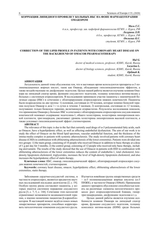 6 Sciences of Europe # 55, (2020)
КОРРЕКЦИЯ ЛИПИДНОГО ПРОФИЛЯ У БОЛЬНЫХ ИБС НА ФОНЕ ФАРМАКОТЕРАПИИ
ОМАКОРОМ
Маль Г.С.
д.м.н., профессор, зав. кафедрой фармакологии КГМУ, г. Курск, РФ
Лазурина Л.П.
д.б.н., профессор, КГМУ, г. Курск, РФ
Оплимах К.С.
студент, КГМУ, г. Курск, РФ
CORRECTION OF THE LIPID PROFILE IN PATIENTS WITH CORONARY HEART DISEASE ON
THE BACKGROUND OF OMACOR PHARMACOTHERAPY
Mal G.
doctor of medical sciences, professor, KSMU, Kursk, Russia
Lazurina L.
doctor of biology sciences, professor, KSMU, Kursk, Russia
Oplimah K.
student, KSMU, Kursk, Russia
АННОТАЦИЯ
Актуальность данной темы обусловлена тем, что в настоящее время используются препараты ω-3 по-
линенасыщенных жирных кислот, такие как Омакор, обладающие гиполипидемическим эффектом, а
также воздействующие на дисфункцию эндотелия. Целью нашей работы является изучение влияния Ома-
кора на липидный спектр крови, функцию сосудистого эндотелия, толщину комплекса интима-медиа у
больных с системным атеросклерозом. В исследовании принимали участие пациенты с ишемической бо-
лезнью сердца (ИБС) в сочетании с облитерирующим атеросклерозом нижних конечностей. Пациенты
были подразделены на две группы: 1) основная, состоящая из 10 человек, которые помимо базисной тера-
пии получали Омакор в дозе 1 г в сутки в течение 3 месяцев; 2) контрольная, состоящая из 12 человек,
получавших только базисную терапию, включающую аторвастатин. Результаты исследования показали,
что применение Омакора у больных ИБС в сочетании с облитерирующим атеросклерозом сосудов нижних
конечностей понижает содержание эндотелина-1, общего холестерина, холестерина липопротеинов низ-
кой плотности, триглицеридов, увеличивает уровень холестерина липопротеинов высокой плотности, а
также усиливает гиполипидемический эффект статинотерапии.
ABSTRACT
The relevance of this topic is due to the fact that currently used drugs of ω-3 polyunsaturated fatty acids, such
as Omacor, have a hypolipidemic effect, as well as affecting endothelial dysfunction. The aim of our work is to
study the effect of Omacor on the blood lipid spectrum, vascular endothelial function, and the thickness of the
intima-media complex in patients with systemic atherosclerosis. The study involved patients with coronary heart
disease (CHD) in combination with obliterating atherosclerosis of the lower extremities. Patients were divided into
two groups: 1) the main group, consisting of 10 people who received Omacor in addition to basic therapy at a dose
of 1 g per day for 3 months; 2) the control group, consisting of 12 people who received only basic therapy, includ-
ing atorvastatin. The results of the study showed that the use of Omacor in patients with IHD in combination with
obliterating atherosclerosis of the lower extremities reduces the content of endothelin-1, total cholesterol, low-
density lipoprotein cholesterol, triglycerides, increases the level of high-density lipoprotein cholesterol, and also
increases the hypolipidemic effect of statin therapy.
Ключевые слова: ИБС, омакор, гиполипидемический эффект, облитерирующий атеросклероз сосу-
дов нижних конечностей, статинотерапия.
Keywords: coronary heart disease, omacor, hypolipidemic effect, obliterating atherosclerosis of the lower
extremities, statin therapy.
Заболевания сердечно-сосудистой системы, в
частности атеросклероз, являются предметом науч-
ных исследований последнее десятилетие [2, с. 19].
Особую группу риска составляют пациенты, у ко-
торых имеется системное поражение сосудистого
русла [3, с. 7; 5, с. 144]. Сочетание этих патологий
ограничивает возможности медикаментозной тера-
пии, а именно назначение пациентам β-адренобло-
каторов. В настоящий момент ведётся поиск новых
лекарственных препаратов, способных корригиро-
вать патологические изменения сосудистого русла.
Изучается новейшая группа лекарственных средств
– ω-3 полиненасыщенные жирные кислоты (ω-3
ПНЖК), в частности Омакор (Abbott). Применение
данного препарата обусловлено способностью вли-
ять на различные элементы патологического про-
цесса: рост атеросклеротической бляшки, гипер-
триглицеридемию, дисфункцию эндотелия и т.д.
Целью данной работы является изучение осо-
бенности влияния Омакора на липидный спектр
крови, функцию сосудистого эндотелия, толщину
комплекса интима-медиа (КИМ) среди больных
 