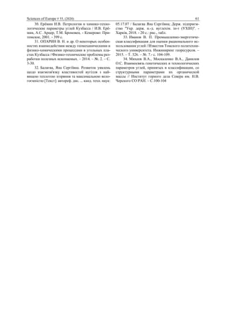 Sciences of Europe # 55, (2020) 61
30. Ерёмин И.В. Петрология и химико-техно-
логические параметры углей Кузбасса / И.В. Ерё-
мин, А.С. Арцер, Т.М. Броновец. - Кемерово: При-
томское, 2001. - 399 с.
31. ОПАРИН В. Н. и др. О некоторых особен-
ностях взаимодействия между геомеханическими и
физико-химическими процессами в угольных пла-
стах Кузбасса //Физико-технические проблемы раз-
работки полезных ископаемых. – 2014. – №. 2. – С.
3-30.
32. Балаєва, Яна Сергіївна. Розвиток уявлень
щодо взаємозв'язку властивостей вугілля з най-
вищою теплотою згоряння та максимальною воло-
гоємністю [Текст]: автореф. дис. ... канд. техн. наук:
05.17.07 / Балаєва Яна Сергіївна; Держ. підприєм-
ство "Укр. держ. н.-д. вуглехім. ін-т (УХІН)". -
Харків, 2018. - 20 с.: рис., табл.
33. Иванов В. П. Промышленно-энергетиче-
ская классификация для оценки рационального ис-
пользования углей //Известия Томского политехни-
ческого университета. Инжиниринг георесурсов. –
2015. – Т. 326. – №. 7.- с. 104-109.
34. Михеев В.А., Москаленко В.А., Данилов
О.С. Взаимосвязь генетических и технологических
параметров углей, принятых в классификации, со
структурными параметрами их органической
массы // Институт горного дела Севера им. Н.В.
Черского СО РАН. – С.100-104
 