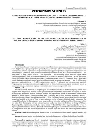 62 Sciences of Europe # 55, (2020)
VETERINARY SCIENCES
ВЛИВ БІОЛОГІЧНО АКТИВНОЇ КОРМОВОЇ ДОБАВКИ «ГУМІЛІД» НА МОРФОЛОГІЧНІ ТА
БІОХІМІЧНІ ПОКАЗНИКИ КРОВІ МОЛОДНЯКА КРОЛІВ ПОРОДИ «HYPLUS»
Уткіна В.О.
аспірант кафедри фізіології та біохімії сільськогосподарських тварин,
Дніпровський державний аграрно-економічний університет,
м. Дніпро, Україна
Степченко Л.М.
професор кафедри фізіології та біохімії сільськогосподарських тварин,
Дніпровський державний аграрно-економічний університет,
м. Дніпро, Україна
INFLUENCE OF BIOLOGICALLY ACTIVE FEED ADDITIVE "HUMILID" ON MORPHOLOGICAL
AND BIOCHEMICAL INDICATORS OF BLOOD OF YOUNG RABBITS OF BREED "HYPLUS"
Utkina V.
graduate student of the department of
Physiology and Biochemistry of farm animal,
Dnipro State Agrarian and Economic University,
Dnipro, Ukraine
Stepchenko L.
professor of the department of
Physiology and Biochemistry of farm animal,
Dnipro State Agrarian and Economic University,
Dnipro, Ukraine
АНОТАЦІЯ
У статті відображені результати морфологічних і біохімічних досліджень крові молодняку кролів по-
роди «Hyplus» від періоду відлучення (у віці 36 діб) до забою (71 діб) на тлі застосування біологічно акти-
вної кормової добавки «Гумілід». Контрольна і дослідна групи тварин були сформовані за принципом ана-
логічних груп. Тривалість дослідження експерименту становила 35 діб, в т.ч. підготовчий період - 7 діб,
дослідний - 21 добу і період післядії - 7 діб. Протягом 21 діб молодняку кролів дослідної групи давали
гумілід з розрахунку 5 мг за діючою речовиною на кг маси тіла індивідуально разом з водою. Молодняк
кролів відібраний для дослідження знаходився в однакових умовах годівлі та утримання. Кров у молодняка
кролів відбирали з крайової вушної вени ін'єкційною голкою чотириразово: вперше - у віці 43 діб (початок
дослідного періоду), вдруге – у 57 діб (14-доба досліду) та у 64- і 71 добовому віці (з інтервалом у тиждень).
У проведеному дослідженні отримані морфологічні та біохімічні показники крові молодняку кролів за
впливом гуміліду в різні вікові періоди і вивчені статистичні закономірності їх змін.
ABSTRACT
The article reflects the results of morphological and biochemical studies of the blood of young rabbits breed
"Hyplus" from the period of weaning (at the age of 36 days) to slaughter (71 days) on the background of the use
of biologically active feed additive "Humilid". Control and experimental groups of animals were formed on the
principle of similar groups. The duration of the study experiment was 35 days, including preparatory period - 7
days, experimental - 21 days and post-action period - 7 days. For 21 days, young rabbits of the experimental group
were given humilide at the rate of 5 mg of active substance per kg of body weight individually with water. The
young rabbits selected for the study were in the same conditions of feeding and keeping. Blood from young rabbits
was taken from the marginal ear vein with an injection needle four times: the first time at the age of 43 days
(beginning of the experimental period), the second time at 57 days (14 days of the experiment) and at 64 and 71
days of age (with an interval of week). The study obtained morphological and biochemical parameters of the blood
of young rabbits under the influence of humilide at different ages and studied the statistical patterns of their
changes.
Ключові слова: молодняк кролів, морфологічні та біохімічні показники крові, кормова добавка, гу-
мілід.
Keywords: young rabbits, morphological and biochemical parameters of blood, feed additive, humilide.
Актуальність проблеми. Кролі – унікальні
тварини, які відрізняються багатоплідністю та ви-
сокою скороспілістю. Кролик як біологічний вид
запрограмований на жорсткий відбір. Його неймо-
вірна пластичність пов’язана з унікальною плодю-
чістю, мінливістю і жорстким відбором. Відомий
вплив безлічі чинників на ріст, розвиток і продук-
тивність кролів [9].
 