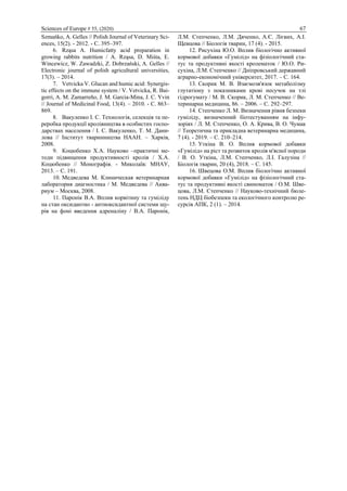 Sciences of Europe # 55, (2020) 67
Szmańko, A. Gelles // Polish Journal of Veterinary Sci-
ences, 15(2). - 2012. - С. 395–397.
6. Rząsa A. Humicfatty acid preparation in
growing rabbits nutrition / A. Rząsa, D. Miśta, E.
Wincewicz, W. Zawadzki, Z. Dobrzański, A. Gelles //
Electronic journal of polish agricultural universities,
17(3). – 2014.
7. Vetvicka V. Glucan and humic acid: Synergis-
tic effects on the immune system / V. Vetvicka, R. Bai-
gorri, A. M. Zamarreño, J. M. Garcia-Mina, J. C. Yvin
// Journal of Medicinal Food, 13(4). – 2010. - С. 863–
869.
8. Вакуленко І. С. Технологія, селекція та пе-
реробка продукції кролівництва в особистих госпо-
дарствах населення / І. С. Вакуленко, Т. М. Дани-
лова // Інститут тваринництва НААН. – Харків,
2008.
9. Коцюбенко Х.А. Науково –практичні ме-
тоди підвищення продуктивності кролів / Х.А.
Коцюбенко // Монографія. - Миколаїв: МНАУ,
2013. – С. 191.
10. Медведева М. Клиническая ветеринарная
лаборатория диагностика / М. Медведева // Аква-
риум – Москва, 2008.
11. Паронік В.А. Вплив корвітину та гуміліду
на стан оксидантно - антиоксидантної системи щу-
рів на фоні введення адреналіну / В.А. Паронік,
Л.М. Степченко, Л.М. Дяченко, А.Є. Лієвих, А.І.
Щевцова // Біологія тварин, 17 (4). - 2015.
12. Рисухіна Ю.О. Вплив біологічно активної
кормової добавки «Гумілід» на фізіологічний ста-
тус та продуктивні якості кролематок / Ю.О. Ри-
сухіна, Л.М. Степченко // Дніпровський державний
аграрно-економічний університет, 2017. – С. 164.
13. Скорик М. В. Взаємозв'язок метаболізму
глутатіону з показниками крові несучок на тлі
гідрогумату / М. В. Скорик, Л. М. Степченко // Ве-
теринарна медицина, 86. – 2006. – С. 292–297.
14. Степченко Л. М. Визначення рівня безпеки
гуміліду, визначенний біотестуванням на інфу-
зоріях / Л. М. Степченко, О. А. Крива, В. О. Чумак
// Теоретична та прикладна ветеринарна медицина,
7 (4). - 2019. – С. 210‒214.
15. Уткіна В. О. Вплив кормової добавки
«Гумілід» на ріст та розвиток кролів м'ясної породи
/ В. О. Уткіна, Л.М. Степченко, Л.І. Галузіна //
Біологія тварин, 20 (4), 2018. – С. 145.
16. Швецова О.М. Вплив біологічно активної
кормової добавки «Гумілід» на фізіологічний ста-
тус та продуктивні якості свиноматок / О.М. Шве-
цова, Л.М. Степченко // Науково-технічний бюле-
тень НДЦ біобезпеки та екологічного контролю ре-
сурсів АПК, 2 (1). – 2014.
 