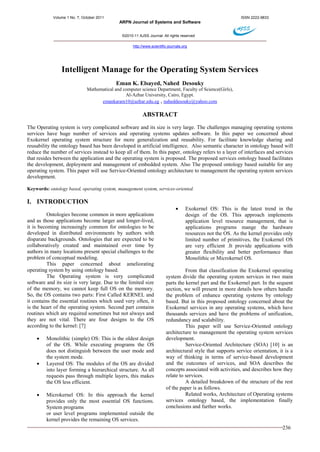 Volume 1 No. 7, October 2011 ISSN 2222-9833 
ARPN Journal of Systems and Software 
©2010-11 AJSS Journal. All rights reserved 
http://www.scientific-journals.org 
236 
Intelligent Manage for the Operating System Services 
Eman K. Elsayed, Nahed Desouky 
Mathematical and computer science Department, Faculty of Science(Girls), 
Al-Azhar University, Cairo, Egypt. 
emankaram10@azhar.edu.eg , naheddesouky@yahoo.com 
ABSTRACT 
The Operating system is very complicated software and its size is very large. The challenges managing operating systems services have huge number of services and operating systems updates software. In this paper we concerned about Exokernel operating system structure for more generalization and reusability. For facilitate knowledge sharing and reusability the ontology based has been developed in artificial intelligence. Also semantic character in ontology based will reduce the number of services instead to keep all of them. In this paper, ontology refers to a layer of interfaces and services that resides between the application and the operating system is proposed. The proposed services ontology based facilitates the development, deployment and management of embedded system. Also The proposed ontology based suitable for any operating system. This paper will use Service-Oriented ontology architecture to management the operating system services development. 
Keywords: ontology based, operating system, management system, services-oriented. 
I. INTRODUCTION 
Ontologies become common in more applications and as those applications become larger and longer-lived, it is becoming increasingly common for ontologies to be developed in distributed environments by authors with disparate backgrounds. Ontologies that are expected to be collaboratively created and maintained over time by authors in many locations present special challenges to the problem of conceptual modeling. 
This paper concerned about ameliorating operating system by using ontology based. 
The Operating system is very complicated software and its size is very large. Due to the limited size of the memory, we cannot keep full OS on the memory. So, the OS contains two parts: First Called KERNEL and it contains the essential routines which used very often, it is the heart of the operating system. Second part contains routines which are required sometimes but not always and they are not vital. There are four designs to the OS according to the kernel: [7] 
 Monolithic (simple) OS: This is the oldest design of the OS. While executing programs the OS does not distinguish between the user mode and the system mode. 
 Layered OS: The modules of the OS are divided into layer forming a hierarchical structure. As all requests pass through multiple layers, this makes the OS less efficient. 
 Microkernel OS: In this approach the kernel provides only the most essential OS functions. System programs 
or user level programs implemented outside the kernel provides the remaining OS services. 
 Exokernel OS: This is the latest trend in the design of the OS. This approach implements application level resource management, that is applications programs mange the hardware resources not the OS. As the kernel provides only limited number of primitives, the Exokernel OS are very efficient .It provide applications with greater flexibility and better performance than Monolithic or Microkernel OS. 
From that classification the Exokernel operating system divide the operating system services in two main parts the kernel part and the Exokernel part. In the sequent section, we will present in more details how others handle the problem of enhance operating systems by ontology based. But in this proposed ontology concerned about the Exokernel services in any operating systems, which have thousands services and have the problems of unification, redundancy and scalability. 
This paper will use Service-Oriented ontology architecture to management the operating system services development. 
Service-Oriented Architecture (SOA) [10] is an architectural style that supports service orientation, it is a way of thinking in terms of service-based development and the outcomes of services, and SOA describes the concepts associated with activities, and describes how they relate to services. 
A detailed breakdown of the structure of the rest of the paper is as follows. 
Related works, Architecture of Operating systems services ontology based, the implementation finally conclusions and further works. 
 