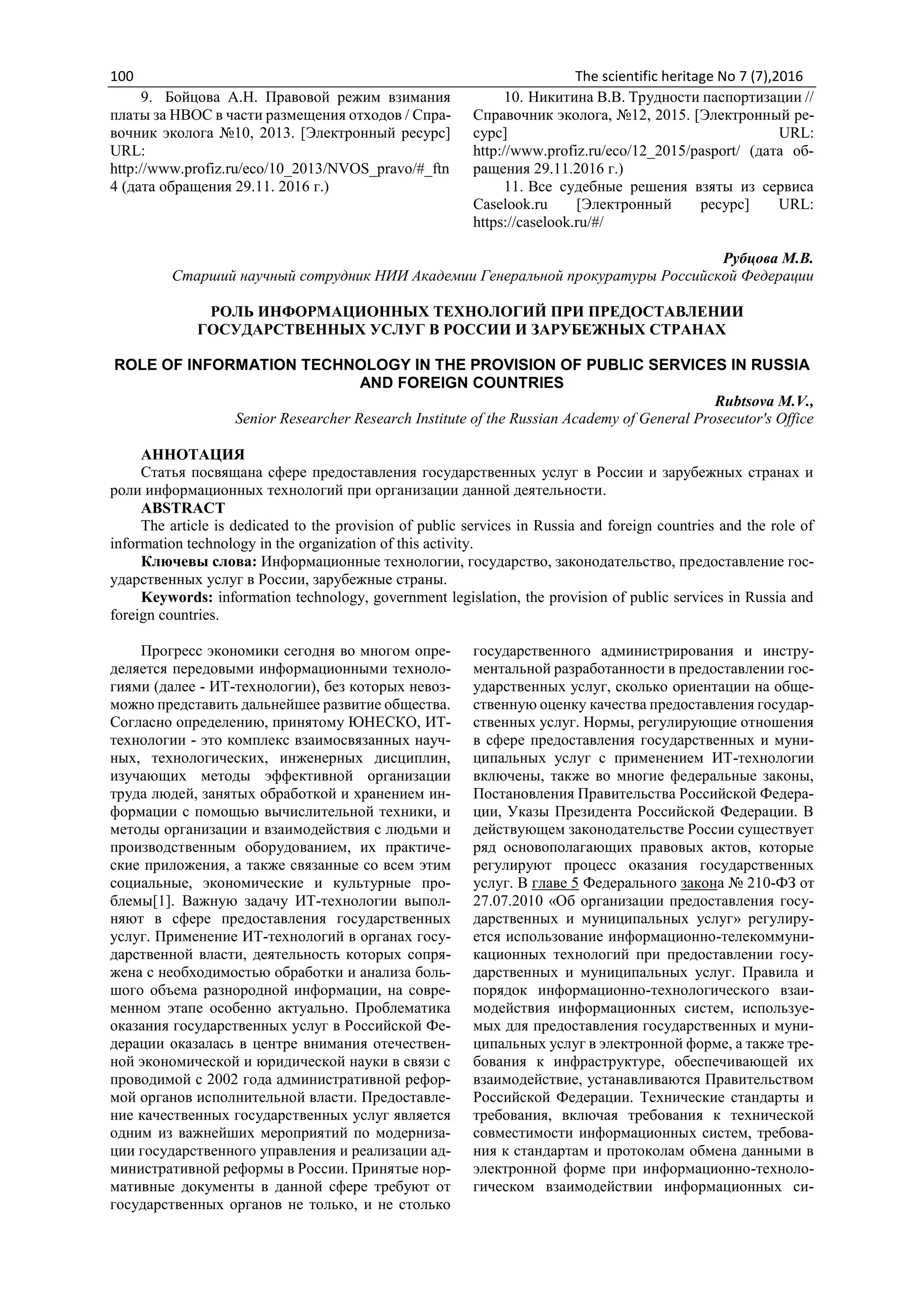 100 The scientific heritage No 7 (7),2016
9. Бойцова А.Н. Правовой режим взимания
платы за НВОС в части размещения отходов / Спра-
вочник эколога №10, 2013. [Электронный ресурс]
URL:
http://www.profiz.ru/eco/10_2013/NVOS_pravo/#_ftn
4 (дата обращения 29.11. 2016 г.)
10. Никитина В.В. Трудности паспортизации //
Справочник эколога, №12, 2015. [Электронный ре-
сурс] URL:
http://www.profiz.ru/eco/12_2015/pasport/ (дата об-
ращения 29.11.2016 г.)
11. Все судебные решения взяты из сервиса
Caselook.ru [Электронный ресурс] URL:
https://caselook.ru/#/
Рубцова М.В.
Старший научный сотрудник НИИ Академии Генеральной прокуратуры Российской Федерации
РОЛЬ ИНФОРМАЦИОННЫХ ТЕХНОЛОГИЙ ПРИ ПРЕДОСТАВЛЕНИИ
ГОСУДАРСТВЕННЫХ УСЛУГ В РОССИИ И ЗАРУБЕЖНЫХ СТРАНАХ
ROLE OF INFORMATION TECHNOLOGY IN THE PROVISION OF PUBLIC SERVICES IN RUSSIA
AND FOREIGN COUNTRIES
Rubtsova M.V.,
Senior Researcher Research Institute of the Russian Academy of General Prosecutor's Office
АННОТАЦИЯ
Статья посвящана сфере предоставления государственных услуг в России и зарубежных странах и
роли информационных технологий при организации данной деятельности.
ABSTRACT
The article is dedicated to the provision of public services in Russia and foreign countries and the role of
information technology in the organization of this activity.
Ключевы слова: Информационные технологии, государство, законодательство, предоставление гос-
ударственных услуг в России, зарубежные страны.
Keywords: information technology, government legislation, the provision of public services in Russia and
foreign countries.
Прогресс экономики сегодня во многом опре-
деляется передовыми информационными техноло-
гиями (далее - ИТ-технологии), без которых невоз-
можно представить дальнейшее развитие общества.
Согласно определению, принятому ЮНЕСКО, ИТ-
технологии - это комплекс взаимосвязанных науч-
ных, технологических, инженерных дисциплин,
изучающих методы эффективной организации
труда людей, занятых обработкой и хранением ин-
формации с помощью вычислительной техники, и
методы организации и взаимодействия с людьми и
производственным оборудованием, их практиче-
ские приложения, а также связанные со всем этим
социальные, экономические и культурные про-
блемы[1]. Важную задачу ИТ-технологии выпол-
няют в сфере предоставления государственных
услуг. Применение ИТ-технологий в органах госу-
дарственной власти, деятельность которых сопря-
жена с необходимостью обработки и анализа боль-
шого объема разнородной информации, на совре-
менном этапе особенно актуально. Проблематика
оказания государственных услуг в Российской Фе-
дерации оказалась в центре внимания отечествен-
ной экономической и юридической науки в связи с
проводимой с 2002 года административной рефор-
мой органов исполнительной власти. Предоставле-
ние качественных государственных услуг является
одним из важнейших мероприятий по модерниза-
ции государственного управления и реализации ад-
министративной реформы в России. Принятые нор-
мативные документы в данной сфере требуют от
государственных органов не только, и не столько
государственного администрирования и инстру-
ментальной разработанности в предоставлении гос-
ударственных услуг, сколько ориентации на обще-
ственную оценку качества предоставления государ-
ственных услуг. Нормы, регулирующие отношения
в сфере предоставления государственных и муни-
ципальных услуг с применением ИТ-технологии
включены, также во многие федеральные законы,
Постановления Правительства Российской Федера-
ции, Указы Президента Российской Федерации. В
действующем законодательстве России существует
ряд основополагающих правовых актов, которые
регулируют процесс оказания государственных
услуг. В главе 5 Федерального закона № 210-ФЗ от
27.07.2010 «Об организации предоставления госу-
дарственных и муниципальных услуг» регулиру-
ется использование информационно-телекоммуни-
кационных технологий при предоставлении госу-
дарственных и муниципальных услуг. Правила и
порядок информационно-технологического взаи-
модействия информационных систем, используе-
мых для предоставления государственных и муни-
ципальных услуг в электронной форме, а также тре-
бования к инфраструктуре, обеспечивающей их
взаимодействие, устанавливаются Правительством
Российской Федерации. Технические стандарты и
требования, включая требования к технической
совместимости информационных систем, требова-
ния к стандартам и протоколам обмена данными в
электронной форме при информационно-техноло-
гическом взаимодействии информационных си-
 