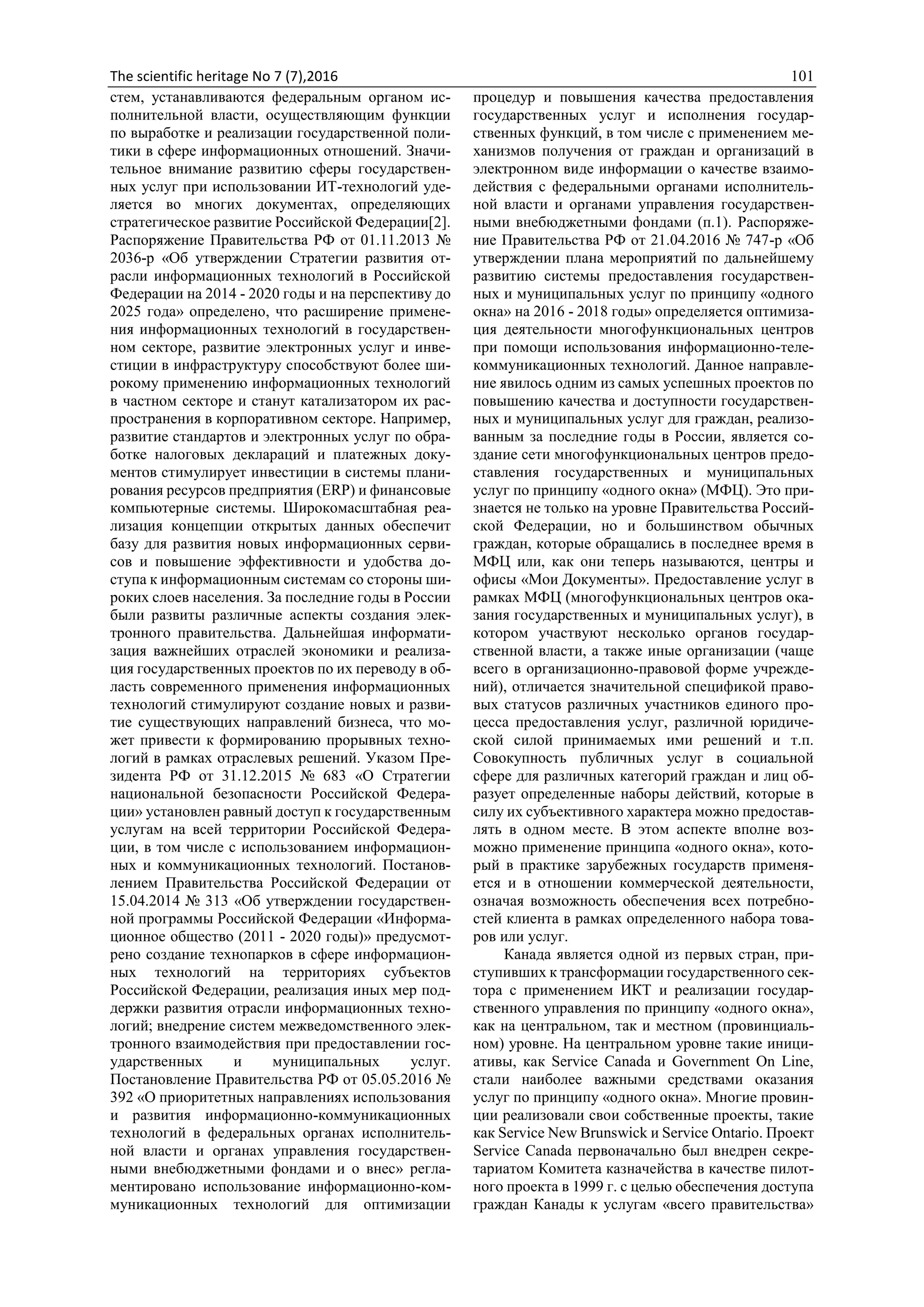 The scientific heritage No 7 (7),2016 101
стем, устанавливаются федеральным органом ис-
полнительной власти, осуществляющим функции
по выработке и реализации государственной поли-
тики в сфере информационных отношений. Значи-
тельное внимание развитию сферы государствен-
ных услуг при использовании ИТ-технологий уде-
ляется во многих документах, определяющих
стратегическое развитие Российской Федерации[2].
Распоряжение Правительства РФ от 01.11.2013 №
2036-р «Об утверждении Стратегии развития от-
расли информационных технологий в Российской
Федерации на 2014 - 2020 годы и на перспективу до
2025 года» определено, что расширение примене-
ния информационных технологий в государствен-
ном секторе, развитие электронных услуг и инве-
стиции в инфраструктуру способствуют более ши-
рокому применению информационных технологий
в частном секторе и станут катализатором их рас-
пространения в корпоративном секторе. Например,
развитие стандартов и электронных услуг по обра-
ботке налоговых деклараций и платежных доку-
ментов стимулирует инвестиции в системы плани-
рования ресурсов предприятия (ERP) и финансовые
компьютерные системы. Широкомасштабная реа-
лизация концепции открытых данных обеспечит
базу для развития новых информационных серви-
сов и повышение эффективности и удобства до-
ступа к информационным системам со стороны ши-
роких слоев населения. За последние годы в России
были развиты различные аспекты создания элек-
тронного правительства. Дальнейшая информати-
зация важнейших отраслей экономики и реализа-
ция государственных проектов по их переводу в об-
ласть современного применения информационных
технологий стимулируют создание новых и разви-
тие существующих направлений бизнеса, что мо-
жет привести к формированию прорывных техно-
логий в рамках отраслевых решений. Указом Пре-
зидента РФ от 31.12.2015 № 683 «О Стратегии
национальной безопасности Российской Федера-
ции» установлен равный доступ к государственным
услугам на всей территории Российской Федера-
ции, в том числе с использованием информацион-
ных и коммуникационных технологий. Постанов-
лением Правительства Российской Федерации от
15.04.2014 № 313 «Об утверждении государствен-
ной программы Российской Федерации «Информа-
ционное общество (2011 - 2020 годы)» предусмот-
рено создание технопарков в сфере информацион-
ных технологий на территориях субъектов
Российской Федерации, реализация иных мер под-
держки развития отрасли информационных техно-
логий; внедрение систем межведомственного элек-
тронного взаимодействия при предоставлении гос-
ударственных и муниципальных услуг.
Постановление Правительства РФ от 05.05.2016 №
392 «О приоритетных направлениях использования
и развития информационно-коммуникационных
технологий в федеральных органах исполнитель-
ной власти и органах управления государствен-
ными внебюджетными фондами и о внес» регла-
ментировано использование информационно-ком-
муникационных технологий для оптимизации
процедур и повышения качества предоставления
государственных услуг и исполнения государ-
ственных функций, в том числе с применением ме-
ханизмов получения от граждан и организаций в
электронном виде информации о качестве взаимо-
действия с федеральными органами исполнитель-
ной власти и органами управления государствен-
ными внебюджетными фондами (п.1). Распоряже-
ние Правительства РФ от 21.04.2016 № 747-р «Об
утверждении плана мероприятий по дальнейшему
развитию системы предоставления государствен-
ных и муниципальных услуг по принципу «одного
окна» на 2016 - 2018 годы» определяется оптимиза-
ция деятельности многофункциональных центров
при помощи использования информационно-теле-
коммуникационных технологий. Данное направле-
ние явилось одним из самых успешных проектов по
повышению качества и доступности государствен-
ных и муниципальных услуг для граждан, реализо-
ванным за последние годы в России, является со-
здание сети многофункциональных центров предо-
ставления государственных и муниципальных
услуг по принципу «одного окна» (МФЦ). Это при-
знается не только на уровне Правительства Россий-
ской Федерации, но и большинством обычных
граждан, которые обращались в последнее время в
МФЦ или, как они теперь называются, центры и
офисы «Мои Документы». Предоставление услуг в
рамках МФЦ (многофункциональных центров ока-
зания государственных и муниципальных услуг), в
котором участвуют несколько органов государ-
ственной власти, а также иные организации (чаще
всего в организационно-правовой форме учрежде-
ний), отличается значительной спецификой право-
вых статусов различных участников единого про-
цесса предоставления услуг, различной юридиче-
ской силой принимаемых ими решений и т.п.
Совокупность публичных услуг в социальной
сфере для различных категорий граждан и лиц об-
разует определенные наборы действий, которые в
силу их субъективного характера можно предостав-
лять в одном месте. В этом аспекте вполне воз-
можно применение принципа «одного окна», кото-
рый в практике зарубежных государств применя-
ется и в отношении коммерческой деятельности,
означая возможность обеспечения всех потребно-
стей клиента в рамках определенного набора това-
ров или услуг.
Канада является одной из первых стран, при-
ступивших к трансформации государственного сек-
тора с применением ИКТ и реализации государ-
ственного управления по принципу «одного окна»,
как на центральном, так и местном (провинциаль-
ном) уровне. На центральном уровне такие иници-
ативы, как Service Canada и Government On Line,
стали наиболее важными средствами оказания
услуг по принципу «одного окна». Многие провин-
ции реализовали свои собственные проекты, такие
как Service New Brunswick и Service Ontario. Проект
Service Canada первоначально был внедрен секре-
тариатом Комитета казначейства в качестве пилот-
ного проекта в 1999 г. с целью обеспечения доступа
граждан Канады к услугам «всего правительства»
 