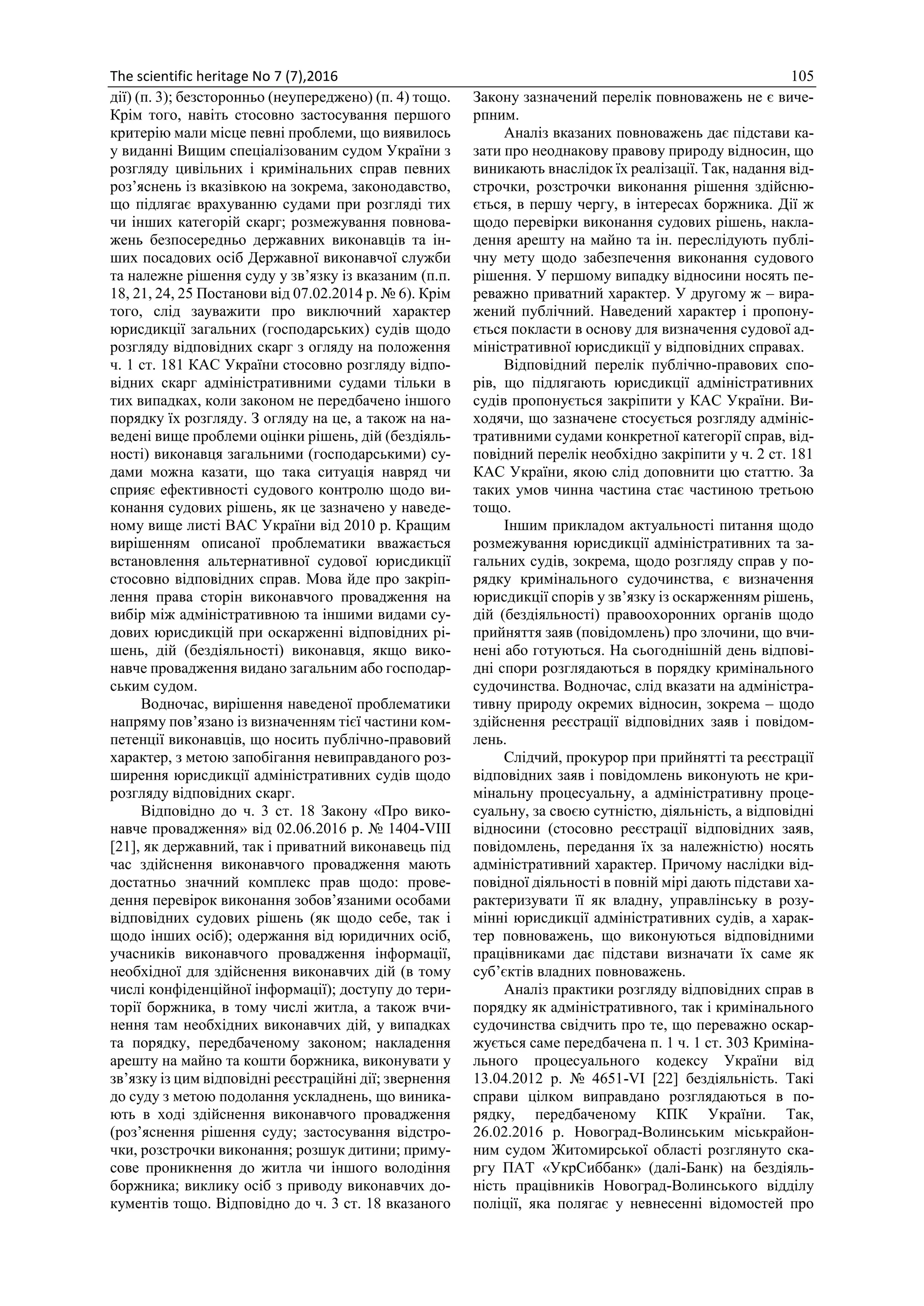 The scientific heritage No 7 (7),2016 105
дії) (п. 3); безсторонньо (неупереджено) (п. 4) тощо.
Крім того, навіть стосовно застосування першого
критерію мали місце певні проблеми, що виявилось
у виданні Вищим спеціалізованим судом України з
розгляду цивільних і кримінальних справ певних
роз’яснень із вказівкою на зокрема, законодавство,
що підлягає врахуванню судами при розгляді тих
чи інших категорій скарг; розмежування повнова-
жень безпосередньо державних виконавців та ін-
ших посадових осіб Державної виконавчої служби
та належне рішення суду у зв’язку із вказаним (п.п.
18, 21, 24, 25 Постанови від 07.02.2014 р. № 6). Крім
того, слід зауважити про виключний характер
юрисдикції загальних (господарських) судів щодо
розгляду відповідних скарг з огляду на положення
ч. 1 ст. 181 КАС України стосовно розгляду відпо-
відних скарг адміністративними судами тільки в
тих випадках, коли законом не передбачено іншого
порядку їх розгляду. З огляду на це, а також на на-
ведені вище проблеми оцінки рішень, дій (бездіяль-
ності) виконавця загальними (господарськими) су-
дами можна казати, що така ситуація навряд чи
сприяє ефективності судового контролю щодо ви-
конання судових рішень, як це зазначено у наведе-
ному вище листі ВАС України від 2010 р. Кращим
вирішенням описаної проблематики вважається
встановлення альтернативної судової юрисдикції
стосовно відповідних справ. Мова йде про закріп-
лення права сторін виконавчого провадження на
вибір між адміністративною та іншими видами су-
дових юрисдикцій при оскарженні відповідних рі-
шень, дій (бездіяльності) виконавця, якщо вико-
навче провадження видано загальним або господар-
ським судом.
Водночас, вирішення наведеної проблематики
напряму пов’язано із визначенням тієї частини ком-
петенції виконавців, що носить публічно-правовий
характер, з метою запобігання невиправданого роз-
ширення юрисдикції адміністративних судів щодо
розгляду відповідних скарг.
Відповідно до ч. 3 ст. 18 Закону «Про вико-
навче провадження» від 02.06.2016 р. № 1404-VIII
[21], як державний, так і приватний виконавець під
час здійснення виконавчого провадження мають
достатньо значний комплекс прав щодо: прове-
дення перевірок виконання зобов’язаними особами
відповідних судових рішень (як щодо себе, так і
щодо інших осіб); одержання від юридичних осіб,
учасників виконавчого провадження інформації,
необхідної для здійснення виконавчих дій (в тому
числі конфіденційної інформації); доступу до тери-
торії боржника, в тому числі житла, а також вчи-
нення там необхідних виконавчих дій, у випадках
та порядку, передбаченому законом; накладення
арешту на майно та кошти боржника, виконувати у
зв’язку із цим відповідні реєстраційні дії; звернення
до суду з метою подолання ускладнень, що виника-
ють в ході здійснення виконавчого провадження
(роз’яснення рішення суду; застосування відстро-
чки, розстрочки виконання; розшук дитини; приму-
сове проникнення до житла чи іншого володіння
боржника; виклику осіб з приводу виконавчих до-
кументів тощо. Відповідно до ч. 3 ст. 18 вказаного
Закону зазначений перелік повноважень не є виче-
рпним.
Аналіз вказаних повноважень дає підстави ка-
зати про неоднакову правову природу відносин, що
виникають внаслідок їх реалізації. Так, надання від-
строчки, розстрочки виконання рішення здійсню-
ється, в першу чергу, в інтересах боржника. Дії ж
щодо перевірки виконання судових рішень, накла-
дення арешту на майно та ін. переслідують публі-
чну мету щодо забезпечення виконання судового
рішення. У першому випадку відносини носять пе-
реважно приватний характер. У другому ж – вира-
жений публічний. Наведений характер і пропону-
ється покласти в основу для визначення судової ад-
міністративної юрисдикції у відповідних справах.
Відповідний перелік публічно-правових спо-
рів, що підлягають юрисдикції адміністративних
судів пропонується закріпити у КАС України. Ви-
ходячи, що зазначене стосується розгляду адмініс-
тративними судами конкретної категорії справ, від-
повідний перелік необхідно закріпити у ч. 2 ст. 181
КАС України, якою слід доповнити цю статтю. За
таких умов чинна частина стає частиною третьою
тощо.
Іншим прикладом актуальності питання щодо
розмежування юрисдикції адміністративних та за-
гальних судів, зокрема, щодо розгляду справ у по-
рядку кримінального судочинства, є визначення
юрисдикції спорів у зв’язку із оскарженням рішень,
дій (бездіяльності) правоохоронних органів щодо
прийняття заяв (повідомлень) про злочини, що вчи-
нені або готуються. На сьогоднішній день відпові-
дні спори розглядаються в порядку кримінального
судочинства. Водночас, слід вказати на адміністра-
тивну природу окремих відносин, зокрема – щодо
здійснення реєстрації відповідних заяв і повідом-
лень.
Слідчий, прокурор при прийнятті та реєстрації
відповідних заяв і повідомлень виконують не кри-
мінальну процесуальну, а адміністративну проце-
суальну, за своєю сутністю, діяльність, а відповідні
відносини (стосовно реєстрації відповідних заяв,
повідомлень, передання їх за належністю) носять
адміністративний характер. Причому наслідки від-
повідної діяльності в повній мірі дають підстави ха-
рактеризувати її як владну, управлінську в розу-
мінні юрисдикції адміністративних судів, а харак-
тер повноважень, що виконуються відповідними
працівниками дає підстави визначати їх саме як
суб’єктів владних повноважень.
Аналіз практики розгляду відповідних справ в
порядку як адміністративного, так і кримінального
судочинства свідчить про те, що переважно оскар-
жується саме передбачена п. 1 ч. 1 ст. 303 Криміна-
льного процесуального кодексу України від
13.04.2012 р. № 4651-VI [22] бездіяльність. Такі
справи цілком виправдано розглядаються в по-
рядку, передбаченому КПК України. Так,
26.02.2016 р. Новоград-Волинським міськрайон-
ним судом Житомирської області розглянуто ска-
ргу ПАТ «УкрСиббанк» (далі-Банк) на бездіяль-
ність працівників Новоград-Волинського відділу
поліції, яка полягає у невнесенні відомостей про
 