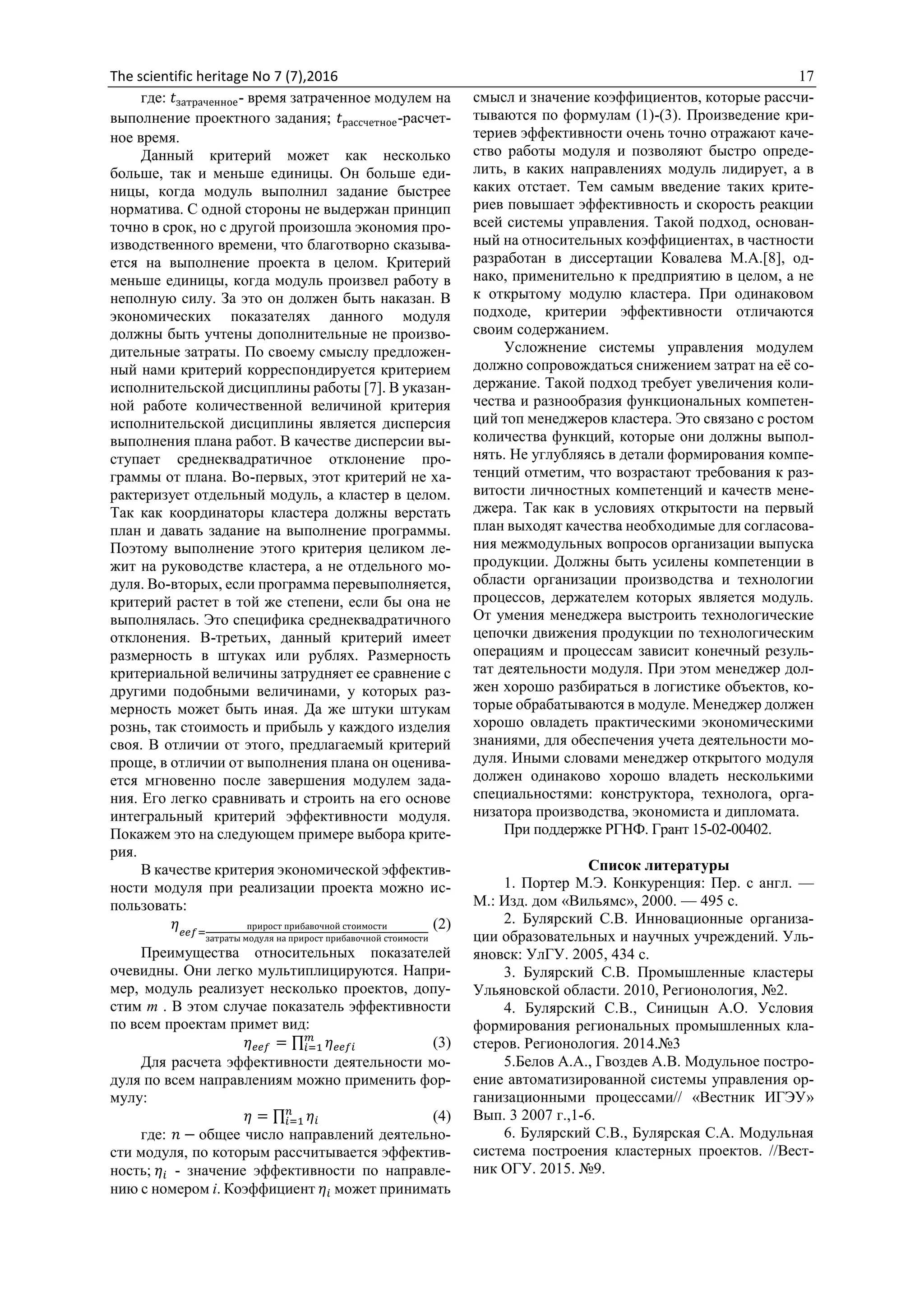 The scientific heritage No 7 (7),2016 17
где: 𝑡затраченное- время затраченное модулем на
выполнение проектного задания; 𝑡рассчетное-расчет-
ное время.
Данный критерий может как несколько
больше, так и меньше единицы. Он больше еди-
ницы, когда модуль выполнил задание быстрее
норматива. С одной стороны не выдержан принцип
точно в срок, но с другой произошла экономия про-
изводственного времени, что благотворно сказыва-
ется на выполнение проекта в целом. Критерий
меньше единицы, когда модуль произвел работу в
неполную силу. За это он должен быть наказан. В
экономических показателях данного модуля
должны быть учтены дополнительные не произво-
дительные затраты. По своему смыслу предложен-
ный нами критерий корреспондируется критерием
исполнительской дисциплины работы [7]. В указан-
ной работе количественной величиной критерия
исполнительской дисциплины является дисперсия
выполнения плана работ. В качестве дисперсии вы-
ступает среднеквадратичное отклонение про-
граммы от плана. Во-первых, этот критерий не ха-
рактеризует отдельный модуль, а кластер в целом.
Так как координаторы кластера должны верстать
план и давать задание на выполнение программы.
Поэтому выполнение этого критерия целиком ле-
жит на руководстве кластера, а не отдельного мо-
дуля. Во-вторых, если программа перевыполняется,
критерий растет в той же степени, если бы она не
выполнялась. Это специфика среднеквадратичного
отклонения. В-третьих, данный критерий имеет
размерность в штуках или рублях. Размерность
критериальной величины затрудняет ее сравнение с
другими подобными величинами, у которых раз-
мерность может быть иная. Да же штуки штукам
рознь, так стоимость и прибыль у каждого изделия
своя. В отличии от этого, предлагаемый критерий
проще, в отличии от выполнения плана он оценива-
ется мгновенно после завершения модулем зада-
ния. Его легко сравнивать и строить на его основе
интегральный критерий эффективности модуля.
Покажем это на следующем примере выбора крите-
рия.
В качестве критерия экономической эффектив-
ности модуля при реализации проекта можно ис-
пользовать:
𝜂 𝑒𝑒𝑓=
прирост прибавочной стоимости
затраты модуля на прирост прибавочной стоимости
(2)
Преимущества относительных показателей
очевидны. Они легко мультиплицируются. Напри-
мер, модуль реализует несколько проектов, допу-
стим m . В этом случае показатель эффективности
по всем проектам примет вид:
𝜂 𝑒𝑒𝑓 = ∏ 𝜂 𝑒𝑒𝑓𝑖
𝑚
𝑖=1 (3)
Для расчета эффективности деятельности мо-
дуля по всем направлениям можно применить фор-
мулу:
𝜂 = ∏ 𝜂𝑖
𝑛
𝑖=1 (4)
где: 𝑛 − общее число направлений деятельно-
сти модуля, по которым рассчитывается эффектив-
ность; 𝜂𝑖 - значение эффективности по направле-
нию с номером i. Коэффициент 𝜂𝑖 может принимать
смысл и значение коэффициентов, которые рассчи-
тываются по формулам (1)-(3). Произведение кри-
териев эффективности очень точно отражают каче-
ство работы модуля и позволяют быстро опреде-
лить, в каких направлениях модуль лидирует, а в
каких отстает. Тем самым введение таких крите-
риев повышает эффективность и скорость реакции
всей системы управления. Такой подход, основан-
ный на относительных коэффициентах, в частности
разработан в диссертации Ковалева М.А.[8], од-
нако, применительно к предприятию в целом, а не
к открытому модулю кластера. При одинаковом
подходе, критерии эффективности отличаются
своим содержанием.
Усложнение системы управления модулем
должно сопровождаться снижением затрат на её со-
держание. Такой подход требует увеличения коли-
чества и разнообразия функциональных компетен-
ций топ менеджеров кластера. Это связано с ростом
количества функций, которые они должны выпол-
нять. Не углубляясь в детали формирования компе-
тенций отметим, что возрастают требования к раз-
витости личностных компетенций и качеств мене-
джера. Так как в условиях открытости на первый
план выходят качества необходимые для согласова-
ния межмодульных вопросов организации выпуска
продукции. Должны быть усилены компетенции в
области организации производства и технологии
процессов, держателем которых является модуль.
От умения менеджера выстроить технологические
цепочки движения продукции по технологическим
операциям и процессам зависит конечный резуль-
тат деятельности модуля. При этом менеджер дол-
жен хорошо разбираться в логистике объектов, ко-
торые обрабатываются в модуле. Менеджер должен
хорошо овладеть практическими экономическими
знаниями, для обеспечения учета деятельности мо-
дуля. Иными словами менеджер открытого модуля
должен одинаково хорошо владеть несколькими
специальностями: конструктора, технолога, орга-
низатора производства, экономиста и дипломата.
При поддержке РГНФ. Грант 15-02-00402.
Список литературы
1. Портер М.Э. Конкуренция: Пер. с англ. —
М.: Изд. дом «Вильямс», 2000. — 495 с.
2. Булярский С.В. Инновационные организа-
ции образовательных и научных учреждений. Уль-
яновск: УлГУ. 2005, 434 с.
3. Булярский С.В. Промышленные кластеры
Ульяновской области. 2010, Регионология, №2.
4. Булярский С.В., Синицын А.О. Условия
формирования региональных промышленных кла-
стеров. Регионология. 2014.№3
5.Белов А.А., Гвоздев А.В. Модульное постро-
ение автоматизированной системы управления ор-
ганизационными процессами// «Вестник ИГЭУ»
Вып. 3 2007 г.,1-6.
6. Булярский С.В., Булярская С.А. Модульная
система построения кластерных проектов. //Вест-
ник ОГУ. 2015. №9.
 