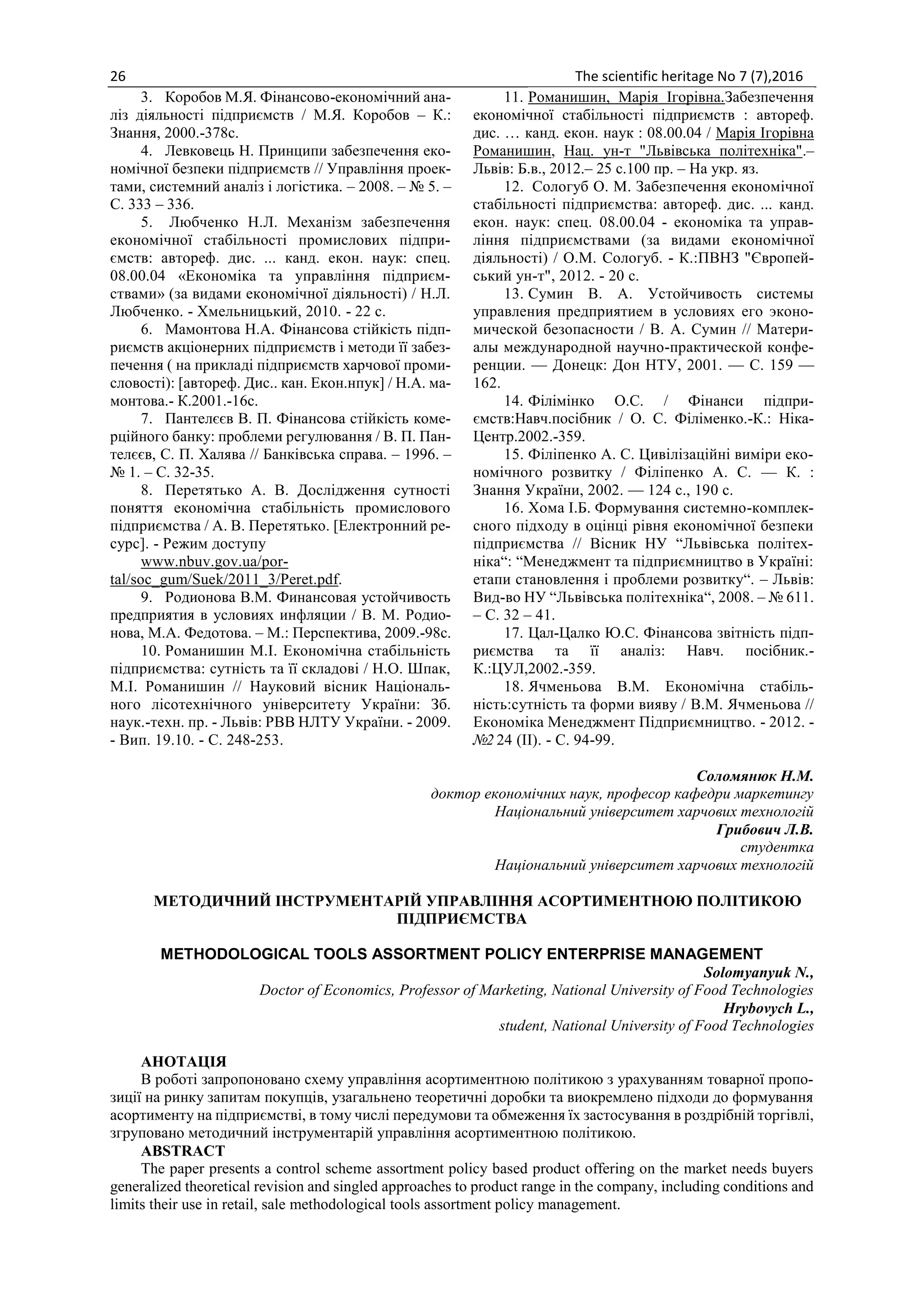 26 The scientific heritage No 7 (7),2016
3. Коробов М.Я. Фінансово-економічний ана-
ліз діяльності підприємств / М.Я. Коробов – К.:
Знання, 2000.-378с.
4. Левковець Н. Принципи забезпечення еко-
номічної безпеки підприємств // Управління проек-
тами, системний аналіз і логістика. – 2008. – № 5. –
С. 333 – 336.
5. Любченко Н.Л. Механізм забезпечення
економічної стабільності промислових підпри-
ємств: автореф. дис. ... канд. екон. наук: спец.
08.00.04 «Економіка та управління підприєм-
ствами» (за видами економічної діяльності) / Н.Л.
Любченко. - Хмельницький, 2010. - 22 с.
6. Мамонтова Н.А. Фінансова стійкість підп-
риємств акціонерних підприємств і методи її забез-
печення ( на прикладі підприємств харчової проми-
словості): [автореф. Дис.. кан. Екон.нпук] / Н.А. ма-
монтова.- К.2001.-16с.
7. Пантелєєв В. П. Фінансова стійкість коме-
рційного банку: проблеми регулювання / В. П. Пан-
телєєв, С. П. Халява // Банківська справа. – 1996. –
№ 1. – С. 32-35.
8. Перетятько А. В. Дослідження сутності
поняття економічна стабільність промислового
підприємства / А. В. Перетятько. [Електронний ре-
сурс]. - Режим доступу
www.nbuv.gov.ua/por-
tal/soc_gum/Suek/2011_3/Peret.pdf.
9. Родионова В.М. Финансовая устойчивость
предприятия в условиях инфляции / В. М. Родио-
нова, М.А. Федотова. – М.: Перспектива, 2009.-98с.
10. Романишин М.І. Економічна стабільність
підприємства: сутність та її складові / Н.О. Шпак,
М.І. Романишин // Науковий вісник Національ-
ного лісотехнічного університету України: Зб.
наук.-техн. пр. - Львів: РВВ НЛТУ України. - 2009.
- Вип. 19.10. - С. 248-253.
11. Романишин, Марія Ігорівна.Забезпечення
економічної стабільності підприємств : автореф.
дис. … канд. екон. наук : 08.00.04 / Марія Ігорівна
Романишин, Нац. ун-т "Львівська політехніка".–
Львів: Б.в., 2012.– 25 с.100 пр. – На укр. яз.
12. Сологуб О. М. Забезпечення економічної
стабільності підприємства: автореф. дис. ... канд.
екон. наук: спец. 08.00.04 - економіка та управ-
ління підприємствами (за видами економічної
діяльності) / О.М. Сологуб. - К.:ПВНЗ "Європей-
ський ун-т", 2012. - 20 с.
13. Сумин В. А. Устойчивость системы
управления предприятием в условиях его эконо-
мической безопасности / В. А. Сумин // Матери-
алы международной научно-практической конфе-
ренции. — Донецк: Дон НТУ, 2001. — C. 159 —
162.
14. Філімінко О.С. / Фінанси підпри-
ємств:Навч.посібник / О. С. Філіменко.-К.: Ніка-
Центр.2002.-359.
15. Філіпенко А. С. Цивілізаційні виміри еко-
номічного розвитку / Філіпенко А. С. — К. :
Знання України, 2002. — 124 с., 190 с.
16. Хома І.Б. Формування системно-комплек-
сного підходу в оцінці рівня економічної безпеки
підприємства // Вісник НУ “Львівська політех-
ніка“: “Менеджмент та підприємництво в Україні:
етапи становлення і проблеми розвитку“. – Львів:
Вид-во НУ “Львівська політехніка“, 2008. – № 611.
– С. 32 – 41.
17. Цал-Цалко Ю.С. Фінансова звітність підп-
риємства та її аналіз: Навч. посібник.-
К.:ЦУЛ,2002.-359.
18. Ячменьова В.М. Економічна стабіль-
ність:сутність та форми вияву / В.М. Ячменьова //
Економіка Менеджмент Підприємництво. - 2012. -
№2 24 (ІІ). - С. 94-99.
Соломянюк Н.М.
доктор економічних наук, професор кафедри маркетингу
Національний університет харчових технологій
Грибович Л.В.
студентка
Національний університет харчових технологій
МЕТОДИЧНИЙ ІНСТРУМЕНТАРІЙ УПРАВЛІННЯ АСОРТИМЕНТНОЮ ПОЛІТИКОЮ
ПІДПРИЄМСТВА
METHODOLOGICAL TOOLS ASSORTMENT POLICY ENTERPRISE MANAGEMENT
Solomyanyuk N.,
Doctor of Economics, Professor of Marketing, National University of Food Technologies
Hrybovych L.,
student, National University of Food Technologies
АНОТАЦІЯ
В роботі запропоновано схему управління асортиментною політикою з урахуванням товарної пропо-
зиції на ринку запитам покупців, узагальнено теоретичні доробки та виокремлено підходи до формування
асортименту на підприємстві, в тому числі передумови та обмеження їх застосування в роздрібній торгівлі,
згруповано методичний інструментарій управління асортиментною політикою.
ABSTRACT
The paper presents a control scheme assortment policy based product offering on the market needs buyers
generalized theoretical revision and singled approaches to product range in the company, including conditions and
limits their use in retail, sale methodological tools assortment policy management.
 