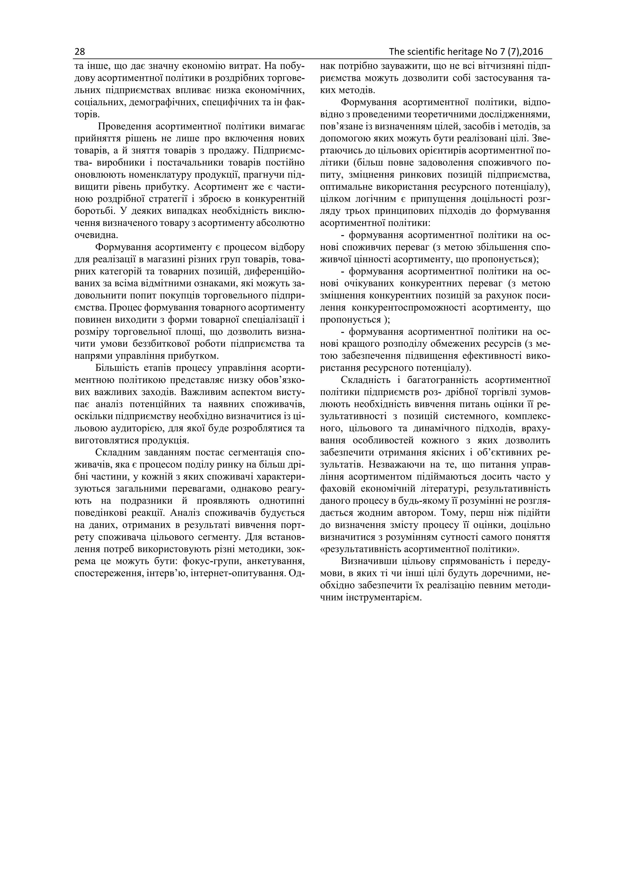 28 The scientific heritage No 7 (7),2016
та інше, що дає значну економію витрат. На побу-
дову асортиментної політики в роздрібних торгове-
льних підприємствах впливає низка економічних,
соціальних, демографічних, специфічних та ін фак-
торів.
Проведення асортиментної політики вимагає
прийняття рішень не лише про включення нових
товарів, а й зняття товарів з продажу. Підприємс-
тва- виробники і постачальники товарів постійно
оновлюють номенклатуру продукції, прагнучи під-
вищити рівень прибутку. Асортимент же є части-
ною роздрібної стратегії і зброєю в конкурентній
боротьбі. У деяких випадках необхідність виклю-
чення визначеного товару з асортименту абсолютно
очевидна.
Формування асортименту є процесом відбору
для реалізації в магазині різних груп товарів, това-
рних категорій та товарних позицій, диференційо-
ваних за всіма відмітними ознаками, які можуть за-
довольнити попит покупців торговельного підпри-
ємства. Процес формування товарного асортименту
повинен виходити з форми товарної спеціалізації і
розміру торговельної площі, що дозволить визна-
чити умови беззбиткової роботи підприємства та
напрями управління прибутком.
Більшість етапів процесу управління асорти-
ментною політикою представляє низку обов’язко-
вих важливих заходів. Важливим аспектом висту-
пає аналіз потенційних та наявних споживачів,
оскільки підприємству необхідно визначитися із ці-
льовою аудиторією, для якої буде розроблятися та
виготовлятися продукція.
Складним завданням постає сегментація спо-
живачів, яка є процесом поділу ринку на більш дрі-
бні частини, у кожній з яких споживачі характери-
зуються загальними перевагами, однаково реагу-
ють на подразники й проявляють однотипні
поведінкові реакції. Аналіз споживачів будується
на даних, отриманих в результаті вивчення порт-
рету споживача цільового сегменту. Для встанов-
лення потреб використовують різні методики, зок-
рема це можуть бути: фокус-групи, анкетування,
спостереження, інтерв’ю, інтернет-опитування. Од-
нак потрібно зауважити, що не всі вітчизняні підп-
риємства можуть дозволити собі застосування та-
ких методів.
Формування асортиментної політики, відпо-
відно з проведеними теоретичними дослідженнями,
пов’язане із визначенням цілей, засобів і методів, за
допомогою яких можуть бути реалізовані цілі. Зве-
ртаючись до цільових орієнтирів асортиментної по-
літики (більш повне задоволення споживчого по-
питу, зміцнення ринкових позицій підприємства,
оптимальне використання ресурсного потенціалу),
цілком логічним є припущення доцільності розг-
ляду трьох принципових підходів до формування
асортиментної політики:
- формування асортиментної політики на ос-
нові споживчих переваг (з метою збільшення спо-
живчої цінності асортименту, що пропонується);
- формування асортиментної політики на ос-
нові очікуваних конкурентних переваг (з метою
зміцнення конкурентних позицій за рахунок поси-
лення конкурентоспроможності асортименту, що
пропонується );
- формування асортиментної політики на ос-
нові кращого розподілу обмежених ресурсів (з ме-
тою забезпечення підвищення ефективності вико-
ристання ресурсного потенціалу).
Складність і багатогранність асортиментної
політики підприємств роз- дрібної торгівлі зумов-
люють необхідність вивчення питань оцінки її ре-
зультативності з позицій системного, комплекс-
ного, цільового та динамічного підходів, враху-
вання особливостей кожного з яких дозволить
забезпечити отримання якісних і об’єктивних ре-
зультатів. Незважаючи на те, що питання управ-
ління асортиментом підіймаються досить часто у
фаховій економічній літературі, результативність
даного процесу в будь-якому її розумінні не розгля-
дається жодним автором. Тому, перш ніж підійти
до визначення змісту процесу її оцінки, доцільно
визначитися з розумінням сутності самого поняття
«результативність асортиментної політики».
Визначивши цільову спрямованість і переду-
мови, в яких ті чи інші цілі будуть доречними, не-
обхідно забезпечити їх реалізацію певним методи-
чним інструментарієм.
 