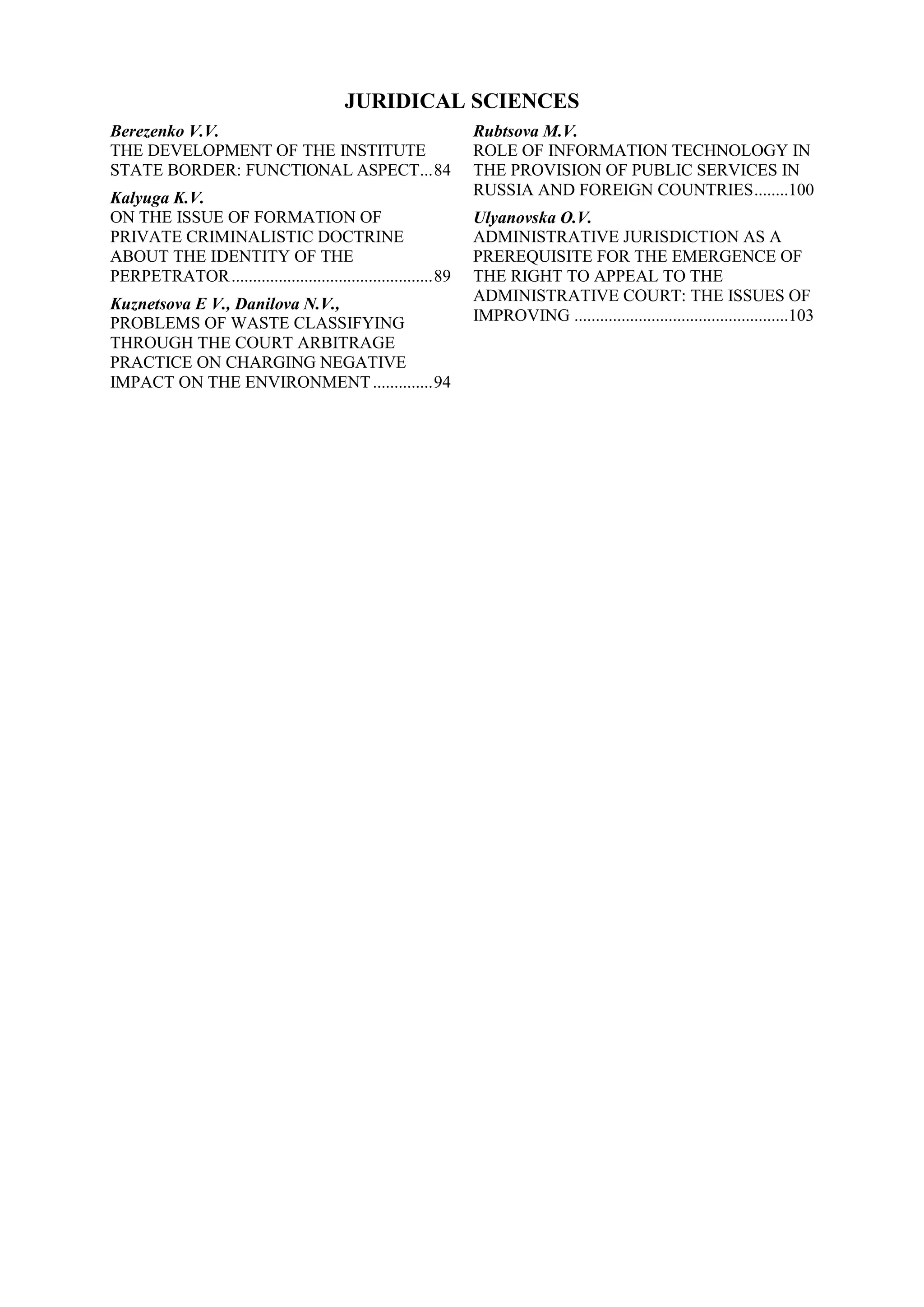 JURIDICAL SCIENCES
Berezenko V.V.
THE DEVELOPMENT OF THE INSTITUTE
STATE BORDER: FUNCTIONAL ASPECT...84
Kalyuga K.V.
ON THE ISSUE OF FORMATION OF
PRIVATE CRIMINALISTIC DOCTRINE
ABOUT THE IDENTITY OF THE
PERPETRATOR...............................................89
Kuznetsova E V., Danilova N.V.,
PROBLEMS OF WASTE CLASSIFYING
THROUGH THE COURT ARBITRAGE
PRACTICE ON CHARGING NEGATIVE
IMPACT ON THE ENVIRONMENT..............94
Rubtsova M.V.
ROLE OF INFORMATION TECHNOLOGY IN
THE PROVISION OF PUBLIC SERVICES IN
RUSSIA AND FOREIGN COUNTRIES........100
Ulyanovska O.V.
ADMINISTRATIVE JURISDICTION AS A
PREREQUISITE FOR THE EMERGENCE OF
THE RIGHT TO APPEAL TO THE
ADMINISTRATIVE COURT: THE ISSUES OF
IMPROVING ..................................................103
 