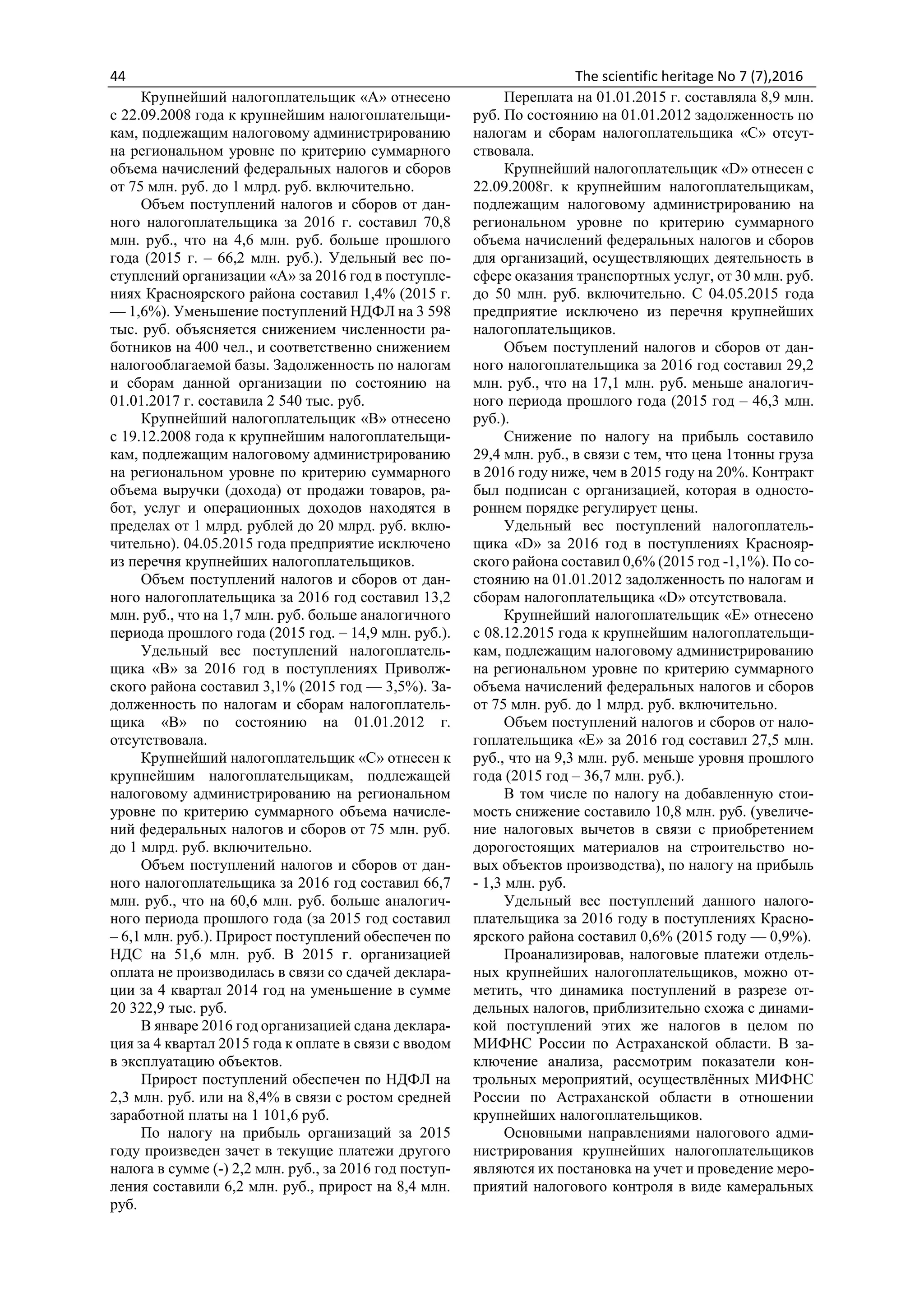 44 The scientific heritage No 7 (7),2016
Крупнейший налогоплательщик «А» отнесено
с 22.09.2008 года к крупнейшим налогоплательщи-
кам, подлежащим налоговому администрированию
на региональном уровне по критерию суммарного
объема начислений федеральных налогов и сборов
от 75 млн. руб. до 1 млрд. руб. включительно.
Объем поступлений налогов и сборов от дан-
ного налогоплательщика за 2016 г. составил 70,8
млн. руб., что на 4,6 млн. руб. больше прошлого
года (2015 г. – 66,2 млн. руб.). Удельный вес по-
ступлений организации «А» за 2016 год в поступле-
ниях Красноярского района составил 1,4% (2015 г.
— 1,6%). Уменьшение поступлений НДФЛ на 3 598
тыс. руб. объясняется снижением численности ра-
ботников на 400 чел., и соответственно снижением
налогооблагаемой базы. Задолженность по налогам
и сборам данной организации по состоянию на
01.01.2017 г. составила 2 540 тыс. руб.
Крупнейший налогоплательщик «В» отнесено
с 19.12.2008 года к крупнейшим налогоплательщи-
кам, подлежащим налоговому администрированию
на региональном уровне по критерию суммарного
объема выручки (дохода) от продажи товаров, ра-
бот, услуг и операционных доходов находятся в
пределах от 1 млрд. рублей до 20 млрд. руб. вклю-
чительно). 04.05.2015 года предприятие исключено
из перечня крупнейших налогоплательщиков.
Объем поступлений налогов и сборов от дан-
ного налогоплательщика за 2016 год составил 13,2
млн. руб., что на 1,7 млн. руб. больше аналогичного
периода прошлого года (2015 год. – 14,9 млн. руб.).
Удельный вес поступлений налогоплатель-
щика «В» за 2016 год в поступлениях Приволж-
ского района составил 3,1% (2015 год — 3,5%). За-
долженность по налогам и сборам налогоплатель-
щика «В» по состоянию на 01.01.2012 г.
отсутствовала.
Крупнейший налогоплательщик «С» отнесен к
крупнейшим налогоплательщикам, подлежащей
налоговому администрированию на региональном
уровне по критерию суммарного объема начисле-
ний федеральных налогов и сборов от 75 млн. руб.
до 1 млрд. руб. включительно.
Объем поступлений налогов и сборов от дан-
ного налогоплательщика за 2016 год составил 66,7
млн. руб., что на 60,6 млн. руб. больше аналогич-
ного периода прошлого года (за 2015 год составил
– 6,1 млн. руб.). Прирост поступлений обеспечен по
НДС на 51,6 млн. руб. В 2015 г. организацией
оплата не производилась в связи со сдачей деклара-
ции за 4 квартал 2014 год на уменьшение в сумме
20 322,9 тыс. руб.
В январе 2016 год организацией сдана деклара-
ция за 4 квартал 2015 года к оплате в связи с вводом
в эксплуатацию объектов.
Прирост поступлений обеспечен по НДФЛ на
2,3 млн. руб. или на 8,4% в связи с ростом средней
заработной платы на 1 101,6 руб.
По налогу на прибыль организаций за 2015
году произведен зачет в текущие платежи другого
налога в сумме (-) 2,2 млн. руб., за 2016 год поступ-
ления составили 6,2 млн. руб., прирост на 8,4 млн.
руб.
Переплата на 01.01.2015 г. составляла 8,9 млн.
руб. По состоянию на 01.01.2012 задолженность по
налогам и сборам налогоплательщика «С» отсут-
ствовала.
Крупнейший налогоплательщик «D» отнесен с
22.09.2008г. к крупнейшим налогоплательщикам,
подлежащим налоговому администрированию на
региональном уровне по критерию суммарного
объема начислений федеральных налогов и сборов
для организаций, осуществляющих деятельность в
сфере оказания транспортных услуг, от 30 млн. руб.
до 50 млн. руб. включительно. С 04.05.2015 года
предприятие исключено из перечня крупнейших
налогоплательщиков.
Объем поступлений налогов и сборов от дан-
ного налогоплательщика за 2016 год составил 29,2
млн. руб., что на 17,1 млн. руб. меньше аналогич-
ного периода прошлого года (2015 год – 46,3 млн.
руб.).
Снижение по налогу на прибыль составило
29,4 млн. руб., в связи с тем, что цена 1тонны груза
в 2016 году ниже, чем в 2015 году на 20%. Контракт
был подписан с организацией, которая в односто-
роннем порядке регулирует цены.
Удельный вес поступлений налогоплатель-
щика «D» за 2016 год в поступлениях Краснояр-
ского района составил 0,6% (2015 год -1,1%). По со-
стоянию на 01.01.2012 задолженность по налогам и
сборам налогоплательщика «D» отсутствовала.
Крупнейший налогоплательщик «Е» отнесено
с 08.12.2015 года к крупнейшим налогоплательщи-
кам, подлежащим налоговому администрированию
на региональном уровне по критерию суммарного
объема начислений федеральных налогов и сборов
от 75 млн. руб. до 1 млрд. руб. включительно.
Объем поступлений налогов и сборов от нало-
гоплательщика «Е» за 2016 год составил 27,5 млн.
руб., что на 9,3 млн. руб. меньше уровня прошлого
года (2015 год – 36,7 млн. руб.).
В том числе по налогу на добавленную стои-
мость снижение составило 10,8 млн. руб. (увеличе-
ние налоговых вычетов в связи с приобретением
дорогостоящих материалов на строительство но-
вых объектов производства), по налогу на прибыль
- 1,3 млн. руб.
Удельный вес поступлений данного налого-
плательщика за 2016 году в поступлениях Красно-
ярского района составил 0,6% (2015 году — 0,9%).
Проанализировав, налоговые платежи отдель-
ных крупнейших налогоплательщиков, можно от-
метить, что динамика поступлений в разрезе от-
дельных налогов, приблизительно схожа с динами-
кой поступлений этих же налогов в целом по
МИФНС России по Астраханской области. В за-
ключение анализа, рассмотрим показатели кон-
трольных мероприятий, осуществлённых МИФНС
России по Астраханской области в отношении
крупнейших налогоплательщиков.
Основными направлениями налогового адми-
нистрирования крупнейших налогоплательщиков
являются их постановка на учет и проведение меро-
приятий налогового контроля в виде камеральных
 