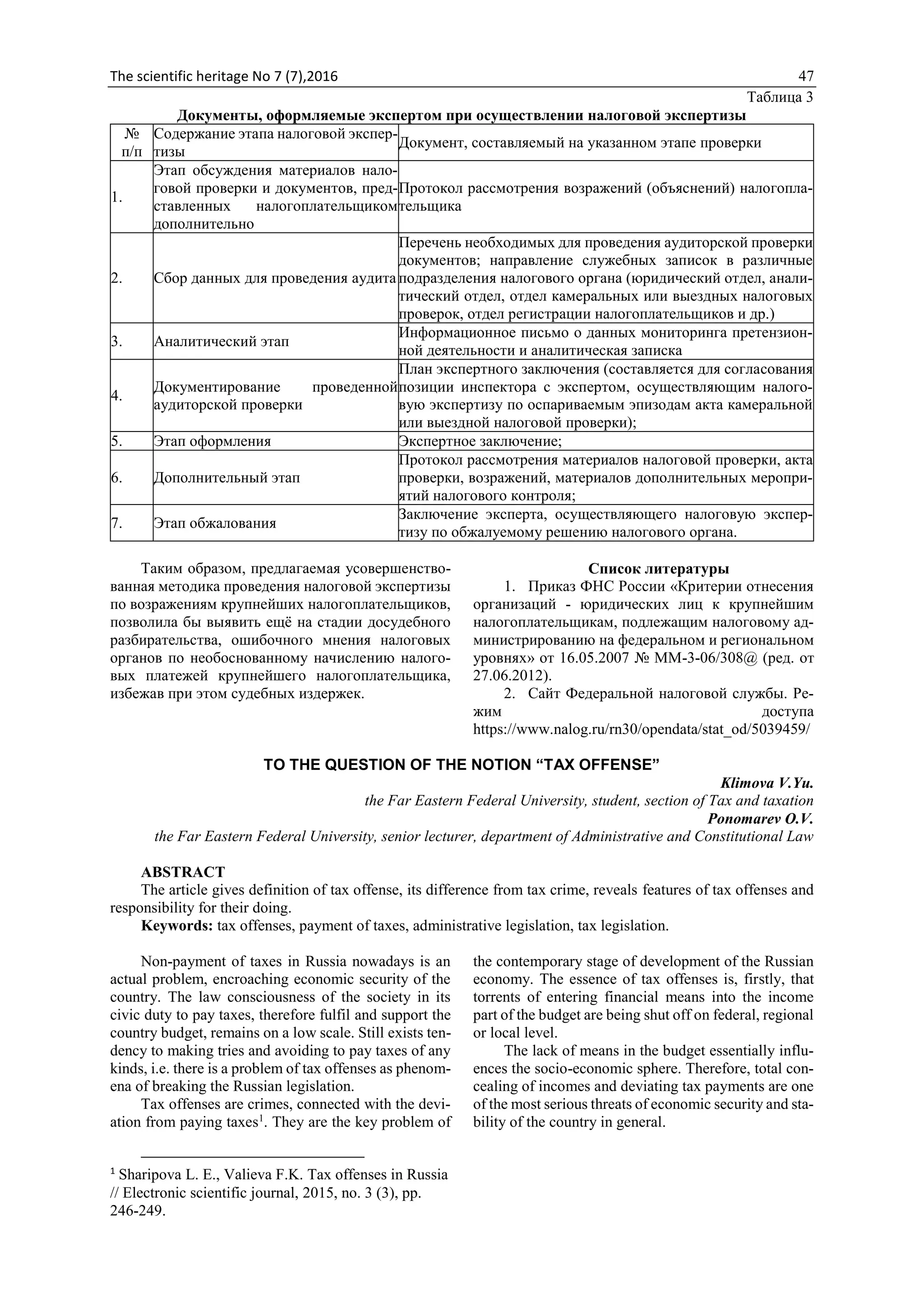 The scientific heritage No 7 (7),2016 47
Таблица 3
Документы, оформляемые экспертом при осуществлении налоговой экспертизы
№
п/п
Содержание этапа налоговой экспер-
тизы
Документ, составляемый на указанном этапе проверки
1.
Этап обсуждения материалов нало-
говой проверки и документов, пред-
ставленных налогоплательщиком
дополнительно
Протокол рассмотрения возражений (объяснений) налогопла-
тельщика
2. Сбор данных для проведения аудита
Перечень необходимых для проведения аудиторской проверки
документов; направление служебных записок в различные
подразделения налогового органа (юридический отдел, анали-
тический отдел, отдел камеральных или выездных налоговых
проверок, отдел регистрации налогоплательщиков и др.)
3. Аналитический этап
Информационное письмо о данных мониторинга претензион-
ной деятельности и аналитическая записка
4.
Документирование проведенной
аудиторской проверки
План экспертного заключения (составляется для согласования
позиции инспектора с экспертом, осуществляющим налого-
вую экспертизу по оспариваемым эпизодам акта камеральной
или выездной налоговой проверки);
5. Этап оформления Экспертное заключение;
6. Дополнительный этап
Протокол рассмотрения материалов налоговой проверки, акта
проверки, возражений, материалов дополнительных меропри-
ятий налогового контроля;
7. Этап обжалования
Заключение эксперта, осуществляющего налоговую экспер-
тизу по обжалуемому решению налогового органа.
Таким образом, предлагаемая усовершенство-
ванная методика проведения налоговой экспертизы
по возражениям крупнейших налогоплательщиков,
позволила бы выявить ещё на стадии досудебного
разбирательства, ошибочного мнения налоговых
органов по необоснованному начислению налого-
вых платежей крупнейшего налогоплательщика,
избежав при этом судебных издержек.
Список литературы
1. Приказ ФНС России «Критерии отнесения
организаций - юридических лиц к крупнейшим
налогоплательщикам, подлежащим налоговому ад-
министрированию на федеральном и региональном
уровнях» от 16.05.2007 № ММ-3-06/308@ (ред. от
27.06.2012).
2. Сайт Федеральной налоговой службы. Ре-
жим доступа
https://www.nalog.ru/rn30/opendata/stat_od/5039459/
TO THE QUESTION OF THE NOTION “TAX OFFENSE”
Klimova V.Yu.
the Far Eastern Federal University, student, section of Tax and taxation
Ponomarev O.V.
the Far Eastern Federal University, senior lecturer, department of Administrative and Constitutional Law
ABSTRACT
The article gives definition of tax offense, its difference from tax crime, reveals features of tax offenses and
responsibility for their doing.
Keywords: tax offenses, payment of taxes, administrative legislation, tax legislation.
Non-payment of taxes in Russia nowadays is an
actual problem, encroaching economic security of the
country. The law consciousness of the society in its
civic duty to pay taxes, therefore fulfil and support the
country budget, remains on a low scale. Still exists ten-
dency to making tries and avoiding to pay taxes of any
kinds, i.e. there is a problem of tax offenses as phenom-
ena of breaking the Russian legislation.
Tax offenses are crimes, connected with the devi-
ation from paying taxes1
. They are the key problem of
1
Sharipova L. E., Valieva F.K. Tax offenses in Russia
// Electronic scientific journal, 2015, no. 3 (3), pp.
246-249.
the contemporary stage of development of the Russian
economy. The essence of tax offenses is, firstly, that
torrents of entering financial means into the income
part of the budget are being shut off on federal, regional
or local level.
The lack of means in the budget essentially influ-
ences the socio-economic sphere. Therefore, total con-
cealing of incomes and deviating tax payments are one
of the most serious threats of economic security and sta-
bility of the country in general.
 