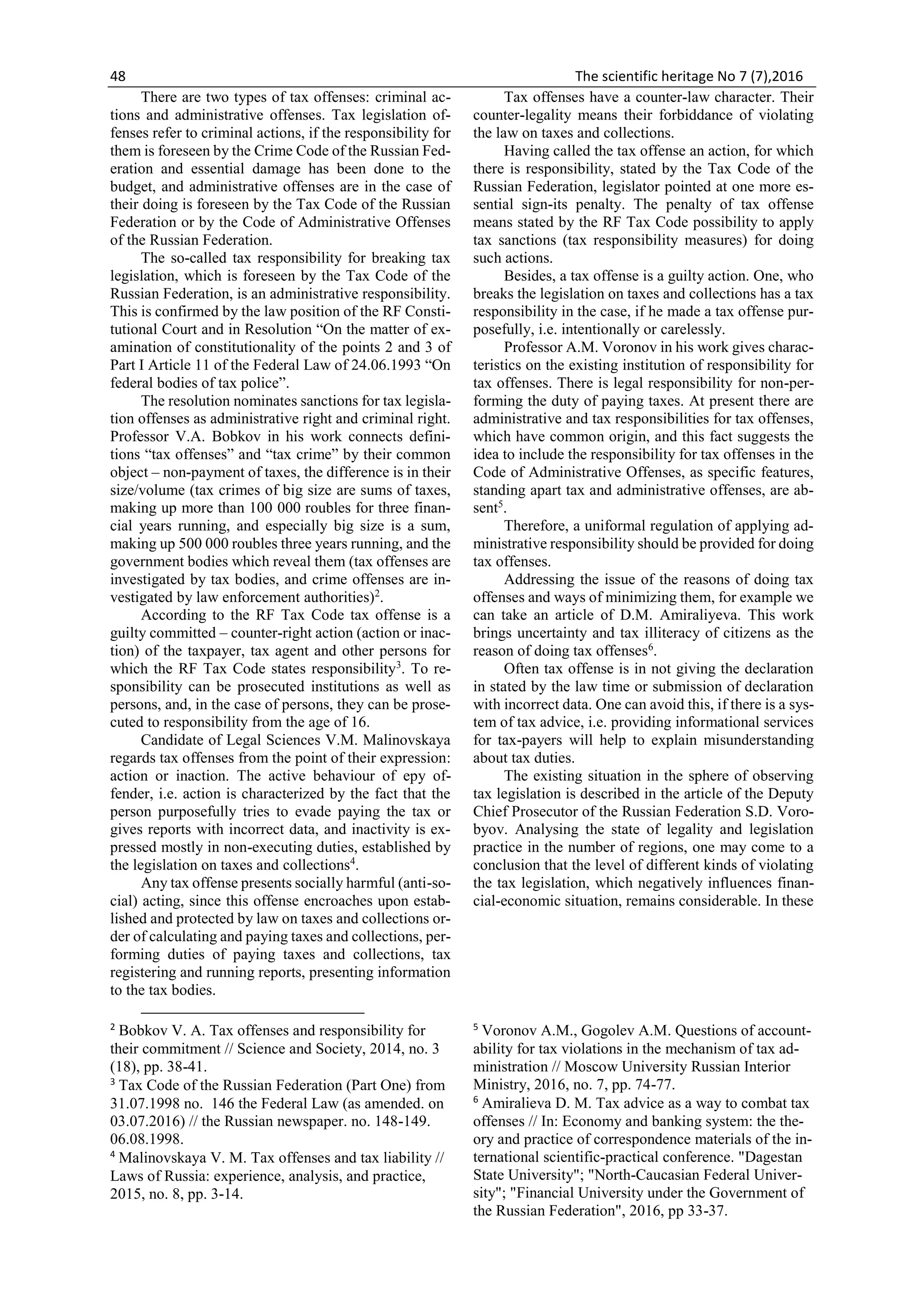48 The scientific heritage No 7 (7),2016
There are two types of tax offenses: criminal ac-
tions and administrative offenses. Tax legislation of-
fenses refer to criminal actions, if the responsibility for
them is foreseen by the Crime Code of the Russian Fed-
eration and essential damage has been done to the
budget, and administrative offenses are in the case of
their doing is foreseen by the Tax Code of the Russian
Federation or by the Code of Administrative Offenses
of the Russian Federation.
The so-called tax responsibility for breaking tax
legislation, which is foreseen by the Tax Code of the
Russian Federation, is an administrative responsibility.
This is confirmed by the law position of the RF Consti-
tutional Court and in Resolution “On the matter of ex-
amination of constitutionality of the points 2 and 3 of
Part I Article 11 of the Federal Law of 24.06.1993 “On
federal bodies of tax police”.
The resolution nominates sanctions for tax legisla-
tion offenses as administrative right and criminal right.
Professor V.A. Bobkov in his work connects defini-
tions “tax offenses” and “tax crime” by their common
object – non-payment of taxes, the difference is in their
size/volume (tax crimes of big size are sums of taxes,
making up more than 100 000 roubles for three finan-
cial years running, and especially big size is a sum,
making up 500 000 roubles three years running, and the
government bodies which reveal them (tax offenses are
investigated by tax bodies, and crime offenses are in-
vestigated by law enforcement authorities)2
.
According to the RF Tax Code tax offense is a
guilty committed – counter-right action (action or inac-
tion) of the taxpayer, tax agent and other persons for
which the RF Tax Code states responsibility3
. To re-
sponsibility can be prosecuted institutions as well as
persons, and, in the case of persons, they can be prose-
cuted to responsibility from the age of 16.
Candidate of Legal Sciences V.M. Malinovskaya
regards tax offenses from the point of their expression:
action or inaction. The active behaviour of еру of-
fender, i.e. action is characterized by the fact that the
person purposefully tries to evade paying the tax or
gives reports with incorrect data, and inactivity is ex-
pressed mostly in non-executing duties, established by
the legislation on taxes and collections4
.
Any tax offense presents socially harmful (anti-so-
cial) acting, since this offense encroaches upon estab-
lished and protected by law on taxes and collections or-
der of calculating and paying taxes and collections, per-
forming duties of paying taxes and collections, tax
registering and running reports, presenting information
to the tax bodies.
2
Bobkov V. A. Tax offenses and responsibility for
their commitment // Science and Society, 2014, no. 3
(18), pp. 38-41.
3
Tax Code of the Russian Federation (Part One) from
31.07.1998 no. 146 the Federal Law (as amended. on
03.07.2016) // the Russian newspaper. no. 148-149.
06.08.1998.
4
Malinovskaya V. M. Tax offenses and tax liability //
Laws of Russia: experience, analysis, and practice,
2015, no. 8, pp. 3-14.
Tax offenses have a counter-law character. Their
counter-legality means their forbiddance of violating
the law on taxes and collections.
Having called the tax offense an action, for which
there is responsibility, stated by the Tax Code of the
Russian Federation, legislator pointed at one more es-
sential sign-its penalty. The penalty of tax offense
means stated by the RF Tax Code possibility to apply
tax sanctions (tax responsibility measures) for doing
such actions.
Besides, a tax offense is a guilty action. One, who
breaks the legislation on taxes and collections has a tax
responsibility in the case, if he made a tax offense pur-
posefully, i.e. intentionally or carelessly.
Professor A.M. Voronov in his work gives charac-
teristics on the existing institution of responsibility for
tax offenses. There is legal responsibility for non-per-
forming the duty of paying taxes. At present there are
administrative and tax responsibilities for tax offenses,
which have common origin, and this fact suggests the
idea to include the responsibility for tax offenses in the
Code of Administrative Offenses, as specific features,
standing apart tax and administrative offenses, are ab-
sent5
.
Therefore, a uniformal regulation of applying ad-
ministrative responsibility should be provided for doing
tax offenses.
Addressing the issue of the reasons of doing tax
offenses and ways of minimizing them, for example we
can take an article of D.M. Amiraliyeva. This work
brings uncertainty and tax illiteracy of citizens as the
reason of doing tax offenses6
.
Often tax offense is in not giving the declaration
in stated by the law time or submission of declaration
with incorrect data. One can avoid this, if there is a sys-
tem of tax advice, i.e. providing informational services
for tax-payers will help to explain misunderstanding
about tax duties.
The existing situation in the sphere of observing
tax legislation is described in the article of the Deputy
Chief Prosecutor of the Russian Federation S.D. Voro-
byov. Analysing the state of legality and legislation
practice in the number of regions, one may come to a
conclusion that the level of different kinds of violating
the tax legislation, which negatively influences finan-
cial-economic situation, remains considerable. In these
5
Voronov A.M., Gogolev A.M. Questions of account-
ability for tax violations in the mechanism of tax ad-
ministration // Moscow University Russian Interior
Ministry, 2016, no. 7, pp. 74-77.
6
Amiralieva D. M. Tax advice as a way to combat tax
offenses // In: Economy and banking system: the the-
ory and practice of correspondence materials of the in-
ternational scientific-practical conference. "Dagestan
State University"; "North-Caucasian Federal Univer-
sity"; "Financial University under the Government of
the Russian Federation", 2016, pp 33-37.
 