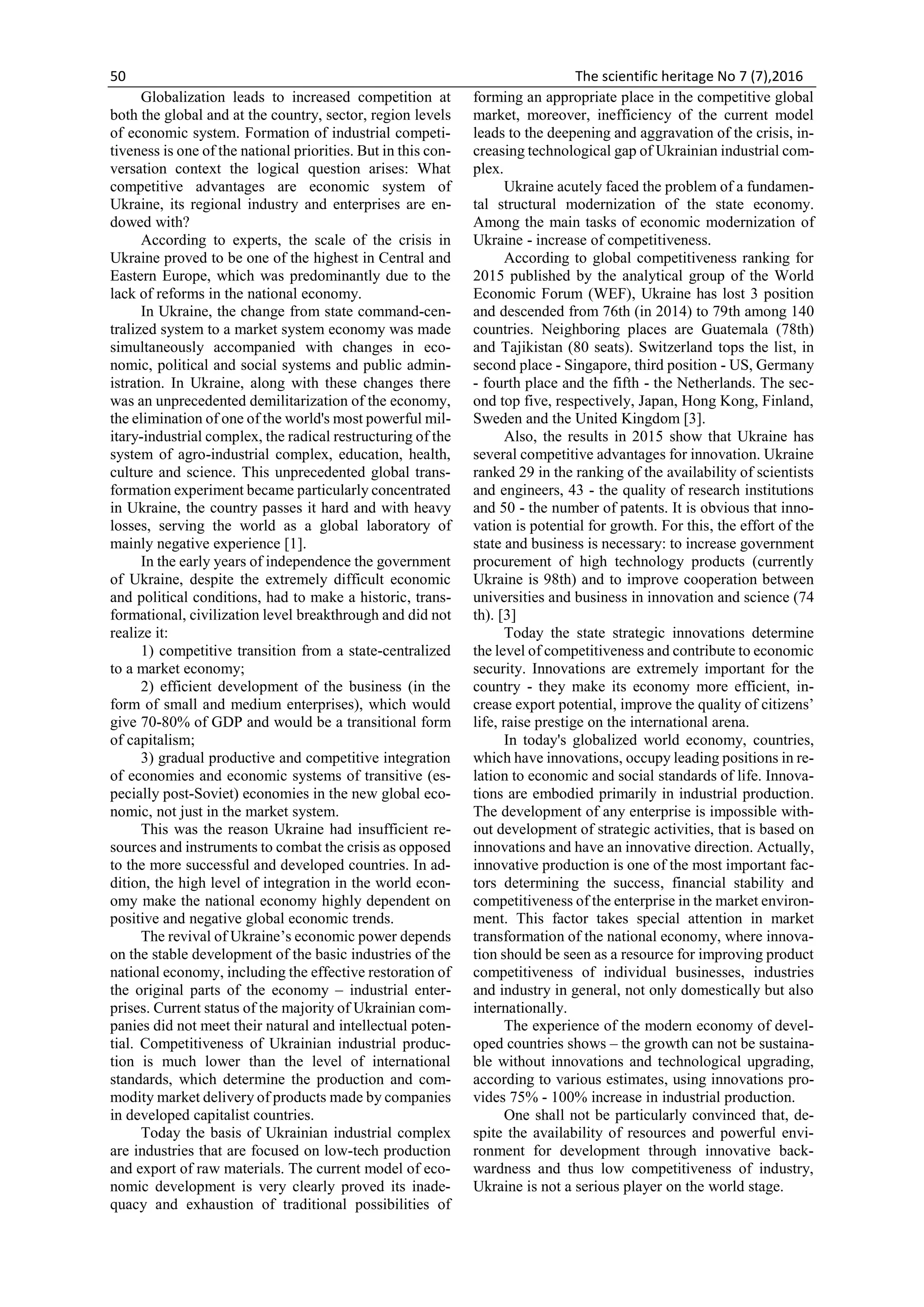 50 The scientific heritage No 7 (7),2016
Globalization leads to increased competition at
both the global and at the country, sector, region levels
of economic system. Formation of industrial competi-
tiveness is one of the national priorities. But in this con-
versation context the logical question arises: What
competitive advantages are economic system of
Ukraine, its regional industry and enterprises are en-
dowed with?
According to experts, the scale of the crisis in
Ukraine proved to be one of the highest in Central and
Eastern Europe, which was predominantly due to the
lack of reforms in the national economy.
In Ukraine, the change from state command-cen-
tralized system to a market system economy was made
simultaneously accompanied with changes in eco-
nomic, political and social systems and public admin-
istration. In Ukraine, along with these changes there
was an unprecedented demilitarization of the economy,
the elimination of one of the world's most powerful mil-
itary-industrial complex, the radical restructuring of the
system of agro-industrial complex, education, health,
culture and science. This unprecedented global trans-
formation experiment became particularly concentrated
in Ukraine, the country passes it hard and with heavy
losses, serving the world as a global laboratory of
mainly negative experience [1].
In the early years of independence the government
of Ukraine, despite the extremely difficult economic
and political conditions, had to make a historic, trans-
formational, civilization level breakthrough and did not
realize it:
1) competitive transition from a state-centralized
to a market economy;
2) efficient development of the business (in the
form of small and medium enterprises), which would
give 70-80% of GDP and would be a transitional form
of capitalism;
3) gradual productive and competitive integration
of economies and economic systems of transitive (es-
pecially post-Soviet) economies in the new global eco-
nomic, not just in the market system.
This was the reason Ukraine had insufficient re-
sources and instruments to combat the crisis as opposed
to the more successful and developed countries. In ad-
dition, the high level of integration in the world econ-
omy make the national economy highly dependent on
positive and negative global economic trends.
The revival of Ukraine’s economic power depends
on the stable development of the basic industries of the
national economy, including the effective restoration of
the original parts of the economy – industrial enter-
prises. Current status of the majority of Ukrainian com-
panies did not meet their natural and intellectual poten-
tial. Competitiveness of Ukrainian industrial produc-
tion is much lower than the level of international
standards, which determine the production and com-
modity market delivery of products made by companies
in developed capitalist countries.
Today the basis of Ukrainian industrial complex
are industries that are focused on low-tech production
and export of raw materials. The current model of eco-
nomic development is very clearly proved its inade-
quacy and exhaustion of traditional possibilities of
forming an appropriate place in the competitive global
market, moreover, inefficiency of the current model
leads to the deepening and aggravation of the crisis, in-
creasing technological gap of Ukrainian industrial com-
plex.
Ukraine acutely faced the problem of a fundamen-
tal structural modernization of the state economy.
Among the main tasks of economic modernization of
Ukraine - increase of competitiveness.
According to global competitiveness ranking for
2015 published by the analytical group of the World
Economic Forum (WEF), Ukraine has lost 3 position
and descended from 76th (in 2014) to 79th among 140
countries. Neighboring places are Guatemala (78th)
and Tajikistan (80 seats). Switzerland tops the list, in
second place - Singapore, third position - US, Germany
- fourth place and the fifth - the Netherlands. The sec-
ond top five, respectively, Japan, Hong Kong, Finland,
Sweden and the United Kingdom [3].
Also, the results in 2015 show that Ukraine has
several competitive advantages for innovation. Ukraine
ranked 29 in the ranking of the availability of scientists
and engineers, 43 - the quality of research institutions
and 50 - the number of patents. It is obvious that inno-
vation is potential for growth. For this, the effort of the
state and business is necessary: to increase government
procurement of high technology products (currently
Ukraine is 98th) and to improve cooperation between
universities and business in innovation and science (74
th). [3]
Today the state strategic innovations determine
the level of competitiveness and contribute to economic
security. Innovations are extremely important for the
country - they make its economy more efficient, in-
crease export potential, improve the quality of citizens’
life, raise prestige on the international arena.
In today's globalized world economy, countries,
which have innovations, occupy leading positions in re-
lation to economic and social standards of life. Innova-
tions are embodied primarily in industrial production.
The development of any enterprise is impossible with-
out development of strategic activities, that is based on
innovations and have an innovative direction. Actually,
innovative production is one of the most important fac-
tors determining the success, financial stability and
competitiveness of the enterprise in the market environ-
ment. This factor takes special attention in market
transformation of the national economy, where innova-
tion should be seen as a resource for improving product
competitiveness of individual businesses, industries
and industry in general, not only domestically but also
internationally.
The experience of the modern economy of devel-
oped countries shows – the growth can not be sustaina-
ble without innovations and technological upgrading,
according to various estimates, using innovations pro-
vides 75% - 100% increase in industrial production.
One shall not be particularly convinced that, de-
spite the availability of resources and powerful envi-
ronment for development through innovative back-
wardness and thus low competitiveness of industry,
Ukraine is not a serious player on the world stage.
 