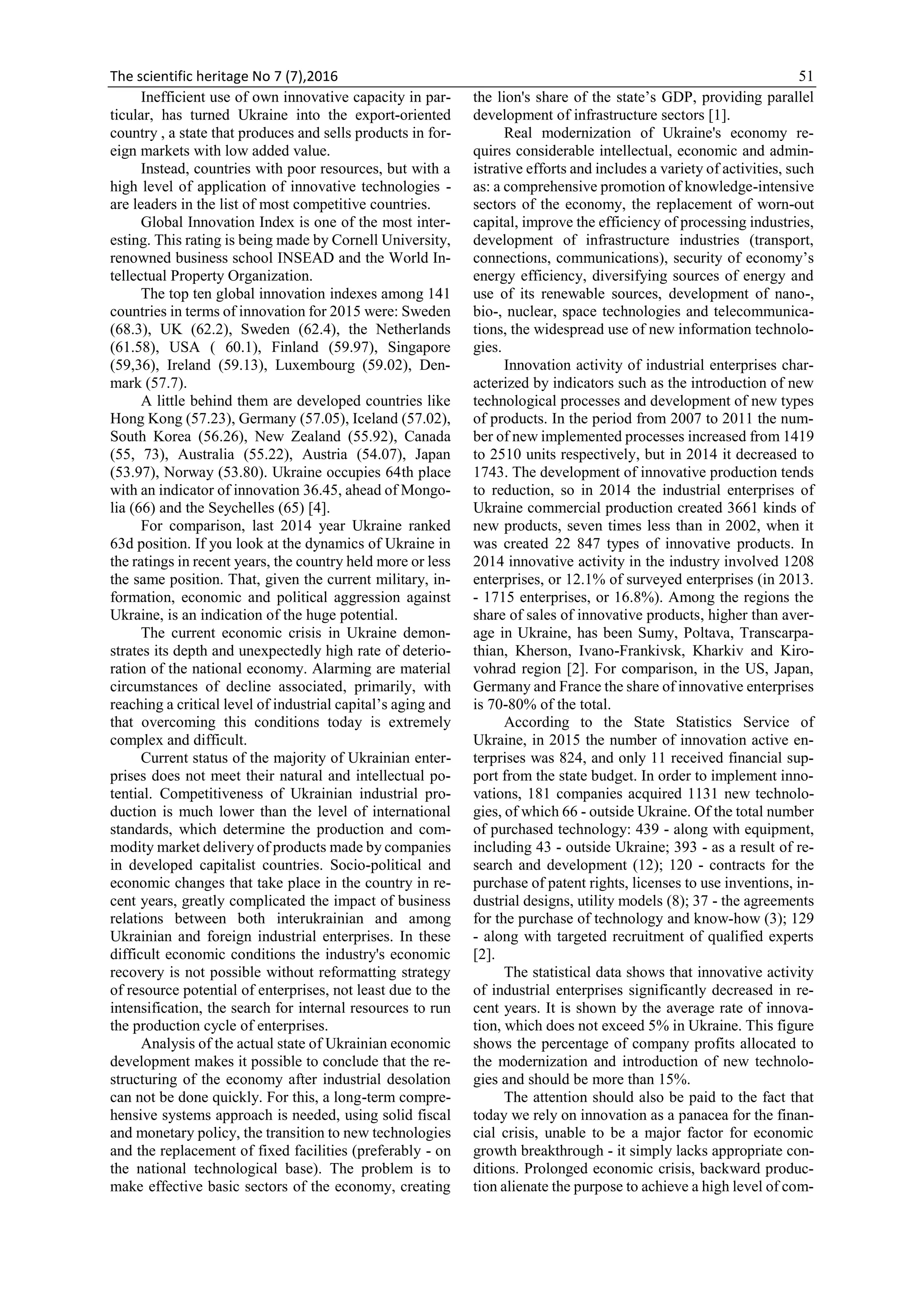 The scientific heritage No 7 (7),2016 51
Inefficient use of own innovative capacity in par-
ticular, has turned Ukraine into the export-oriented
country , a state that produces and sells products in for-
eign markets with low added value.
Instead, countries with poor resources, but with a
high level of application of innovative technologies -
are leaders in the list of most competitive countries.
Global Innovation Index is one of the most inter-
esting. This rating is being made by Cornell University,
renowned business school INSEAD and the World In-
tellectual Property Organization.
The top ten global innovation indexes among 141
countries in terms of innovation for 2015 were: Sweden
(68.3), UK (62.2), Sweden (62.4), the Netherlands
(61.58), USA ( 60.1), Finland (59.97), Singapore
(59,36), Ireland (59.13), Luxembourg (59.02), Den-
mark (57.7).
A little behind them are developed countries like
Hong Kong (57.23), Germany (57.05), Iceland (57.02),
South Korea (56.26), New Zealand (55.92), Canada
(55, 73), Australia (55.22), Austria (54.07), Japan
(53.97), Norway (53.80). Ukraine occupies 64th place
with an indicator of innovation 36.45, ahead of Mongo-
lia (66) and the Seychelles (65) [4].
For comparison, last 2014 year Ukraine ranked
63d position. If you look at the dynamics of Ukraine in
the ratings in recent years, the country held more or less
the same position. That, given the current military, in-
formation, economic and political aggression against
Ukraine, is an indication of the huge potential.
The current economic crisis in Ukraine demon-
strates its depth and unexpectedly high rate of deterio-
ration of the national economy. Alarming are material
circumstances of decline associated, primarily, with
reaching a critical level of industrial capital’s aging and
that overcoming this conditions today is extremely
complex and difficult.
Current status of the majority of Ukrainian enter-
prises does not meet their natural and intellectual po-
tential. Competitiveness of Ukrainian industrial pro-
duction is much lower than the level of international
standards, which determine the production and com-
modity market delivery of products made by companies
in developed capitalist countries. Socio-political and
economic changes that take place in the country in re-
cent years, greatly complicated the impact of business
relations between both interukrainian and among
Ukrainian and foreign industrial enterprises. In these
difficult economic conditions the industry's economic
recovery is not possible without reformatting strategy
of resource potential of enterprises, not least due to the
intensification, the search for internal resources to run
the production cycle of enterprises.
Analysis of the actual state of Ukrainian economic
development makes it possible to conclude that the re-
structuring of the economy after industrial desolation
can not be done quickly. For this, a long-term compre-
hensive systems approach is needed, using solid fiscal
and monetary policy, the transition to new technologies
and the replacement of fixed facilities (preferably - on
the national technological base). The problem is to
make effective basic sectors of the economy, creating
the lion's share of the state’s GDP, providing parallel
development of infrastructure sectors [1].
Real modernization of Ukraine's economy re-
quires considerable intellectual, economic and admin-
istrative efforts and includes a variety of activities, such
as: a comprehensive promotion of knowledge-intensive
sectors of the economy, the replacement of worn-out
capital, improve the efficiency of processing industries,
development of infrastructure industries (transport,
connections, communications), security of economy’s
energy efficiency, diversifying sources of energy and
use of its renewable sources, development of nano-,
bio-, nuclear, space technologies and telecommunica-
tions, the widespread use of new information technolo-
gies.
Innovation activity of industrial enterprises char-
acterized by indicators such as the introduction of new
technological processes and development of new types
of products. In the period from 2007 to 2011 the num-
ber of new implemented processes increased from 1419
to 2510 units respectively, but in 2014 it decreased to
1743. The development of innovative production tends
to reduction, so in 2014 the industrial enterprises of
Ukraine commercial production created 3661 kinds of
new products, seven times less than in 2002, when it
was created 22 847 types of innovative products. In
2014 innovative activity in the industry involved 1208
enterprises, or 12.1% of surveyed enterprises (in 2013.
- 1715 enterprises, or 16.8%). Among the regions the
share of sales of innovative products, higher than aver-
age in Ukraine, has been Sumy, Poltava, Transcarpa-
thian, Kherson, Ivano-Frankivsk, Kharkiv and Kiro-
vohrad region [2]. For comparison, in the US, Japan,
Germany and France the share of innovative enterprises
is 70-80% of the total.
According to the State Statistics Service of
Ukraine, in 2015 the number of innovation active en-
terprises was 824, and only 11 received financial sup-
port from the state budget. In order to implement inno-
vations, 181 companies acquired 1131 new technolo-
gies, of which 66 - outside Ukraine. Of the total number
of purchased technology: 439 - along with equipment,
including 43 - outside Ukraine; 393 - as a result of re-
search and development (12); 120 - contracts for the
purchase of patent rights, licenses to use inventions, in-
dustrial designs, utility models (8); 37 - the agreements
for the purchase of technology and know-how (3); 129
- along with targeted recruitment of qualified experts
[2].
The statistical data shows that innovative activity
of industrial enterprises significantly decreased in re-
cent years. It is shown by the average rate of innova-
tion, which does not exceed 5% in Ukraine. This figure
shows the percentage of company profits allocated to
the modernization and introduction of new technolo-
gies and should be more than 15%.
The attention should also be paid to the fact that
today we rely on innovation as a panacea for the finan-
cial crisis, unable to be a major factor for economic
growth breakthrough - it simply lacks appropriate con-
ditions. Prolonged economic crisis, backward produc-
tion alienate the purpose to achieve a high level of com-
 