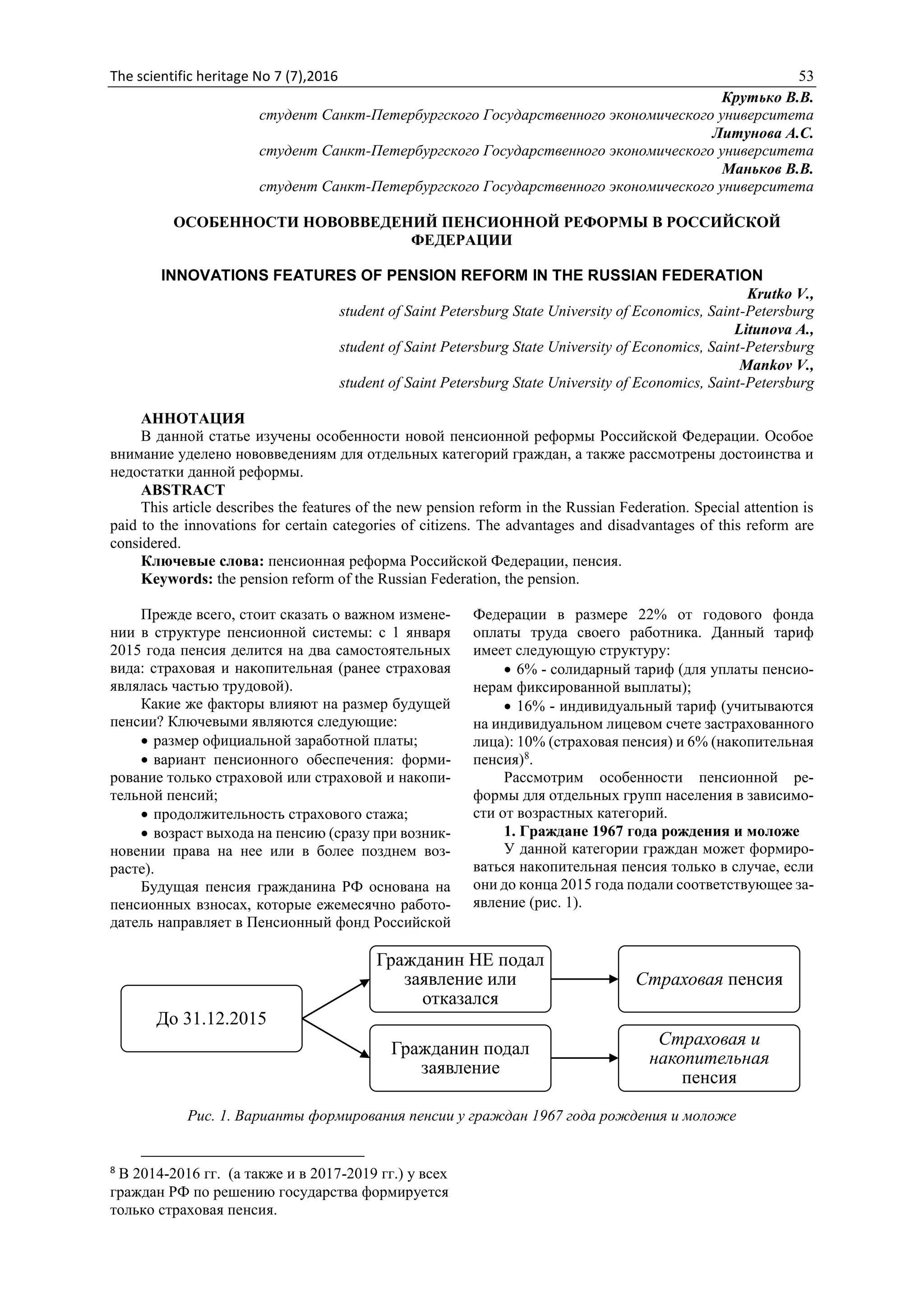 The scientific heritage No 7 (7),2016 53
Крутько В.В.
студент Санкт-Петербургского Государственного экономического университета
Литунова А.С.
студент Санкт-Петербургского Государственного экономического университета
Маньков В.В.
студент Санкт-Петербургского Государственного экономического университета
ОСОБЕННОСТИ НОВОВВЕДЕНИЙ ПЕНСИОННОЙ РЕФОРМЫ В РОССИЙСКОЙ
ФЕДЕРАЦИИ
INNOVATIONS FEATURES OF PENSION REFORM IN THE RUSSIAN FEDERATION
Krutko V.,
student of Saint Petersburg State University of Economics, Saint-Petersburg
Litunova A.,
student of Saint Petersburg State University of Economics, Saint-Petersburg
Mankov V.,
student of Saint Petersburg State University of Economics, Saint-Petersburg
АННОТАЦИЯ
В данной статье изучены особенности новой пенсионной реформы Российской Федерации. Особое
внимание уделено нововведениям для отдельных категорий граждан, а также рассмотрены достоинства и
недостатки данной реформы.
ABSTRACT
This article describes the features of the new pension reform in the Russian Federation. Special attention is
paid to the innovations for certain categories of citizens. The advantages and disadvantages of this reform are
considered.
Ключевые слова: пенсионная реформа Российской Федерации, пенсия.
Keywords: the pension reform of the Russian Federation, the pension.
Прежде всего, стоит сказать о важном измене-
нии в структуре пенсионной системы: с 1 января
2015 года пенсия делится на два самостоятельных
вида: страховая и накопительная (ранее страховая
являлась частью трудовой).
Какие же факторы влияют на размер будущей
пенсии? Ключевыми являются следующие:
 размер официальной заработной платы;
 вариант пенсионного обеспечения: форми-
рование только страховой или страховой и накопи-
тельной пенсий;
 продолжительность страхового стажа;
 возраст выхода на пенсию (сразу при возник-
новении права на нее или в более позднем воз-
расте).
Будущая пенсия гражданина РФ основана на
пенсионных взносах, которые ежемесячно работо-
датель направляет в Пенсионный фонд Российской
Федерации в размере 22% от годового фонда
оплаты труда своего работника. Данный тариф
имеет следующую структуру:
 6% - солидарный тариф (для уплаты пенсио-
нерам фиксированной выплаты);
 16% - индивидуальный тариф (учитываются
на индивидуальном лицевом счете застрахованного
лица): 10% (страховая пенсия) и 6% (накопительная
пенсия)8
.
Рассмотрим особенности пенсионной ре-
формы для отдельных групп населения в зависимо-
сти от возрастных категорий.
1. Граждане 1967 года рождения и моложе
У данной категории граждан может формиро-
ваться накопительная пенсия только в случае, если
они до конца 2015 года подали соответствующее за-
явление (рис. 1).
Рис. 1. Варианты формирования пенсии у граждан 1967 года рождения и моложе
8
В 2014-2016 гг. (а также и в 2017-2019 гг.) у всех
граждан РФ по решению государства формируется
только страховая пенсия.
До 31.12.2015
Гражданин НЕ подал
заявление или
отказался
Страховая пенсия
Гражданин подал
заявление
Страховая и
накопительная
пенсия
 