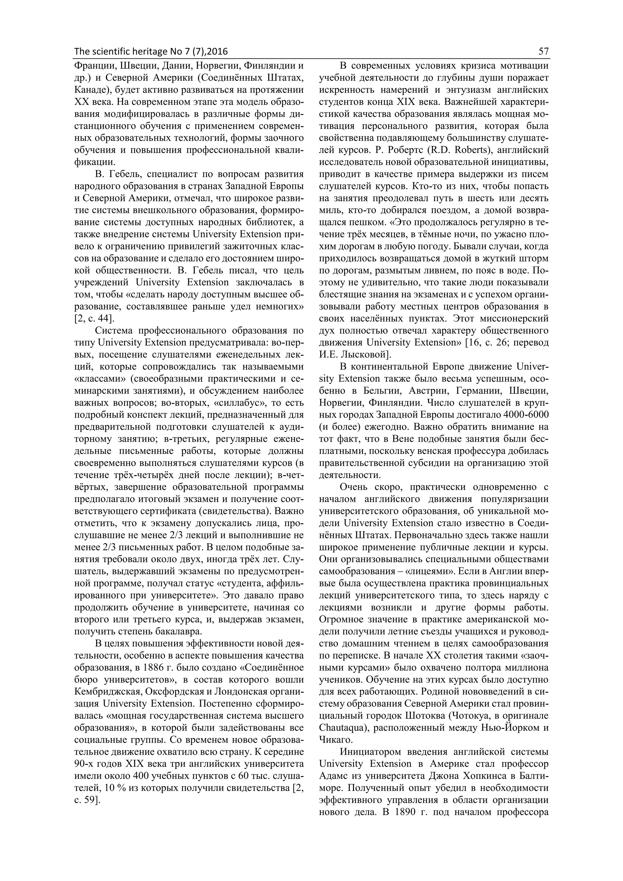 The scientific heritage No 7 (7),2016 57
Франции, Швеции, Дании, Норвегии, Финляндии и
др.) и Северной Америки (Соединённых Штатах,
Канаде), будет активно развиваться на протяжении
ХХ века. На современном этапе эта модель образо-
вания модифицировалась в различные формы ди-
станционного обучения с применением современ-
ных образовательных технологий, формы заочного
обучения и повышения профессиональной квали-
фикации.
В. Гебель, специалист по вопросам развития
народного образования в странах Западной Европы
и Северной Америки, отмечал, что широкое разви-
тие системы внешкольного образования, формиро-
вание системы доступных народных библиотек, а
также внедрение системы University Extension при-
вело к ограничению привилегий зажиточных клас-
сов на образование и сделало его достоянием широ-
кой общественности. В. Гебель писал, что цель
учреждений University Extension заключалась в
том, чтобы «сделать народу доступным высшее об-
разование, составлявшее раньше удел немногих»
[2, с. 44].
Система профессионального образования по
типу University Extension предусматривала: во-пер-
вых, посещение слушателями еженедельных лек-
ций, которые сопровождались так называемыми
«классами» (своеобразными практическими и се-
минарскими занятиями), и обсуждением наиболее
важных вопросов; во-вторых, «силлабус», то есть
подробный конспект лекций, предназначенный для
предварительной подготовки слушателей к ауди-
торному занятию; в-третьих, регулярные ежене-
дельные письменные работы, которые должны
своевременно выполняться слушателями курсов (в
течение трёх-четырёх дней после лекции); в-чет-
вёртых, завершение образовательной программы
предполагало итоговый экзамен и получение соот-
ветствующего сертификата (свидетельства). Важно
отметить, что к экзамену допускались лица, про-
слушавшие не менее 2/3 лекций и выполнившие не
менее 2/3 письменных работ. В целом подобные за-
нятия требовали около двух, иногда трёх лет. Слу-
шатель, выдержавший экзамены по предусмотрен-
ной программе, получал статус «студента, аффиль-
ированного при университете». Это давало право
продолжить обучение в университете, начиная со
второго или третьего курса, и, выдержав экзамен,
получить степень бакалавра.
В целях повышения эффективности новой дея-
тельности, особенно в аспекте повышения качества
образования, в 1886 г. было создано «Соединённое
бюро университетов», в состав которого вошли
Кембриджская, Оксфордская и Лондонская органи-
зация University Extension. Постепенно сформиро-
валась «мощная государственная система высшего
образования», в которой были задействованы все
социальные группы. Со временем новое образова-
тельное движение охватило всю страну. К середине
90-х годов XIX века три английских университета
имели около 400 учебных пунктов с 60 тыс. слуша-
телей, 10 % из которых получили свидетельства [2,
c. 59].
В современных условиях кризиса мотивации
учебной деятельности до глубины души поражает
искренность намерений и энтузиазм английских
студентов конца XIX века. Важнейшей характери-
стикой качества образования являлась мощная мо-
тивация персонального развития, которая была
свойственна подавляющему большинству слушате-
лей курсов. Р. Робертс (R.D. Roberts), английский
исследователь новой образовательной инициативы,
приводит в качестве примера выдержки из писем
слушателей курсов. Кто-то из них, чтобы попасть
на занятия преодолевал путь в шесть или десять
миль, кто-то добирался поездом, а домой возвра-
щался пешком. «Это продолжалось регулярно в те-
чение трёх месяцев, в тёмные ночи, по ужасно пло-
хим дорогам в любую погоду. Бывали случаи, когда
приходилось возвращаться домой в жуткий шторм
по дорогам, размытым ливнем, по пояс в воде. По-
этому не удивительно, что такие люди показывали
блестящие знания на экзаменах и с успехом органи-
зовывали работу местных центров образования в
своих населённых пунктах. Этот миссионерский
дух полностью отвечал характеру общественного
движения University Extension» [16, c. 26; перевод
И.Е. Лысковой].
В континентальной Европе движение Univer-
sity Extension также было весьма успешным, осо-
бенно в Бельгии, Австрии, Германии, Швеции,
Норвегии, Финляндии. Число слушателей в круп-
ных городах Западной Европы достигало 4000-6000
(и более) ежегодно. Важно обратить внимание на
тот факт, что в Вене подобные занятия были бес-
платными, поскольку венская профессура добилась
правительственной субсидии на организацию этой
деятельности.
Очень скоро, практически одновременно с
началом английского движения популяризации
университетского образования, об уникальной мо-
дели University Extension стало известно в Соеди-
нённых Штатах. Первоначально здесь также нашли
широкое применение публичные лекции и курсы.
Они организовывались специальными обществами
самообразования – «лицеями». Если в Англии впер-
вые была осуществлена практика провинциальных
лекций университетского типа, то здесь наряду с
лекциями возникли и другие формы работы.
Огромное значение в практике американской мо-
дели получили летние съезды учащихся и руковод-
ство домашним чтением в целях самообразования
по переписке. В начале XX столетия такими «заоч-
ными курсами» было охвачено полтора миллиона
учеников. Обучение на этих курсах было доступно
для всех работающих. Родиной нововведений в си-
стему образования Северной Америки стал провин-
циальный городок Шотоква (Чотокуа, в оригинале
Chautaqua), расположенный между Нью-Йорком и
Чикаго.
Инициатором введения английской системы
University Extension в Америке стал профессор
Адамс из университета Джона Хопкинса в Балти-
море. Полученный опыт убедил в необходимости
эффективного управления в области организации
нового дела. В 1890 г. под началом профессора
 