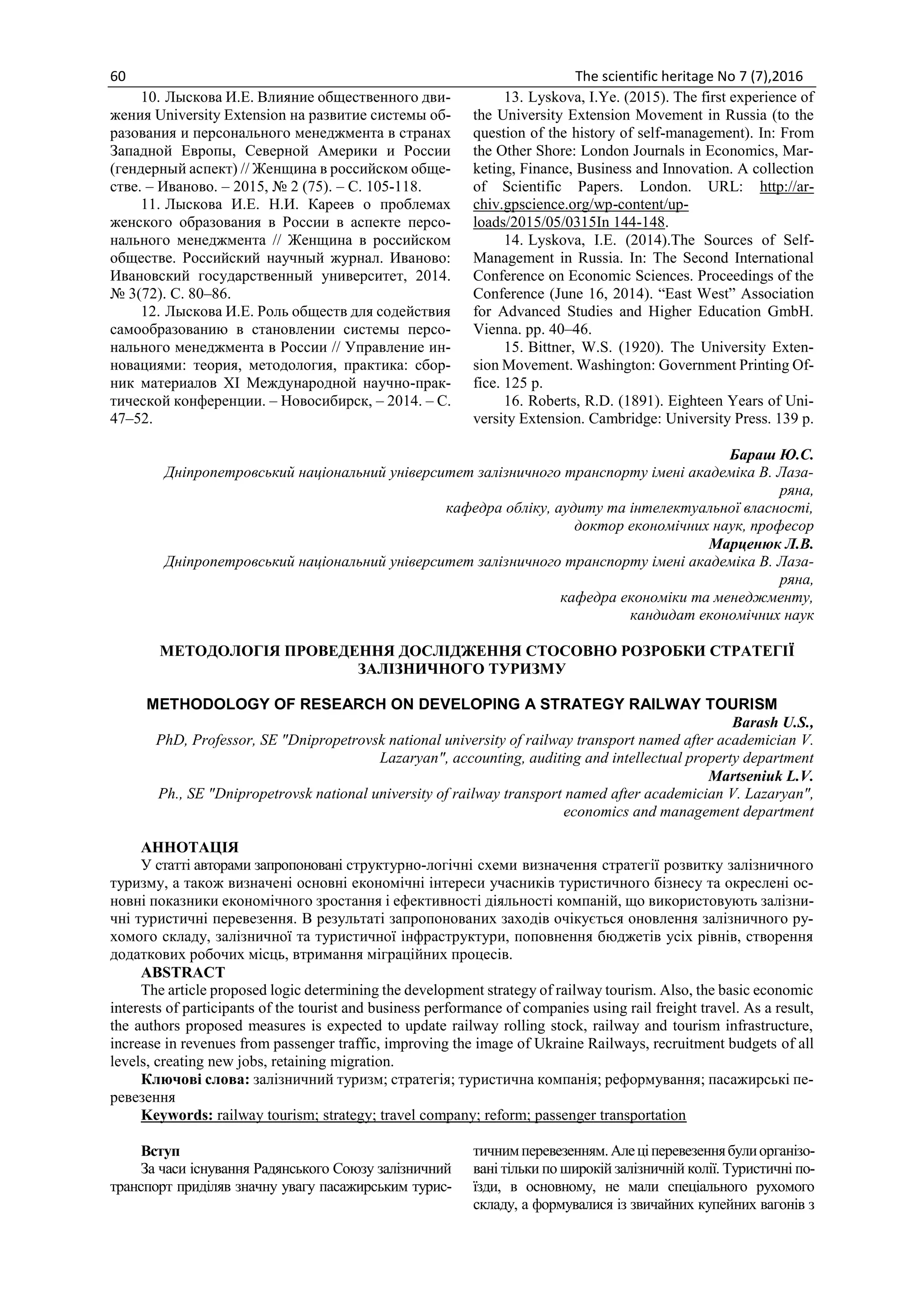 60 The scientific heritage No 7 (7),2016
10. Лыскова И.Е. Влияние общественного дви-
жения University Extension на развитие системы об-
разования и персонального менеджмента в странах
Западной Европы, Северной Америки и России
(гендерный аспект) // Женщина в российском обще-
стве. – Иваново. – 2015, № 2 (75). – С. 105-118.
11. Лыскова И.Е. Н.И. Кареев о проблемах
женского образования в России в аспекте персо-
нального менеджмента // Женщина в российском
обществе. Российский научный журнал. Иваново:
Ивановский государственный университет, 2014.
№ 3(72). С. 80–86.
12. Лыскова И.Е. Роль обществ для содействия
самообразованию в становлении системы персо-
нального менеджмента в России // Управление ин-
новациями: теория, методология, практика: сбор-
ник материалов XI Международной научно-прак-
тической конференции. – Новосибирск, – 2014. – С.
47–52.
13. Lyskova, I.Ye. (2015). The first experience of
the University Extension Movement in Russia (to the
question of the history of self-management). In: From
the Other Shore: London Journals in Economics, Mar-
keting, Finance, Business and Innovation. A collection
of Scientific Papers. London. URL: http://ar-
chiv.gpscience.org/wp-content/up-
loads/2015/05/0315In 144-148.
14. Lyskova, I.E. (2014).The Sources of Self-
Management in Russia. In: The Second International
Conference on Economic Sciences. Proceedings of the
Conference (June 16, 2014). “East West” Association
for Advanced Studies and Higher Education GmbH.
Vienna. pp. 40–46.
15. Bittner, W.S. (1920). The University Exten-
sion Movement. Washington: Government Printing Of-
fice. 125 p.
16. Roberts, R.D. (1891). Eighteen Years of Uni-
versity Extension. Cambridge: University Press. 139 p.
Бараш Ю.С.
Дніпропетровський національний університет залізничного транспорту імені академіка В. Лаза-
ряна,
кафедра обліку, аудиту та інтелектуальної власності,
доктор економічних наук, професор
Марценюк Л.В.
Дніпропетровський національний університет залізничного транспорту імені академіка В. Лаза-
ряна,
кафедра економіки та менеджменту,
кандидат економічних наук
МЕТОДОЛОГІЯ ПРОВЕДЕННЯ ДОСЛІДЖЕННЯ СТОСОВНО РОЗРОБКИ СТРАТЕГІЇ
ЗАЛІЗНИЧНОГО ТУРИЗМУ
METHODOLOGY OF RESEARCH ON DEVELOPING A STRATEGY RAILWAY TOURISM
Barash U.S.,
PhD, Professor, SE "Dnipropetrovsk national university of railway transport named after academician V.
Lazaryan", accounting, auditing and intellectual property department
Martseniuk L.V.
Ph., SE "Dnipropetrovsk national university of railway transport named after academician V. Lazaryan",
economics and management department
АННОТАЦІЯ
У статті авторами запропоновані структурно-логічні схеми визначення стратегії розвитку залізничного
туризму, а також визначені основні економічні інтереси учасників туристичного бізнесу та окреслені ос-
новні показники економічного зростання і ефективності діяльності компаній, що використовують залізни-
чні туристичні перевезення. В результаті запропонованих заходів очікується оновлення залізничного ру-
хомого складу, залізничної та туристичної інфраструктури, поповнення бюджетів усіх рівнів, створення
додаткових робочих місць, втримання міграційних процесів.
ABSTRACT
The article proposed logic determining the development strategy of railway tourism. Also, the basic economic
interests of participants of the tourist and business performance of companies using rail freight travel. As a result,
the authors proposed measures is expected to update railway rolling stock, railway and tourism infrastructure,
increase in revenues from passenger traffic, improving the image of Ukraine Railways, recruitment budgets of all
levels, creating new jobs, retaining migration.
Ключові слова: залізничний туризм; стратегія; туристична компанія; реформування; пасажирські пе-
ревезення
Keywords: railway tourism; strategy; travel company; reform; passenger transportation
Вступ
За часи існування Радянського Союзу залізничний
транспорт приділяв значну увагу пасажирським турис-
тичнимперевезенням.Алеціперевезеннябулиорганізо-
вані тільки по широкій залізничній колії. Туристичні по-
їзди, в основному, не мали спеціального рухомого
складу, а формувалися із звичайних купейних вагонів з
 