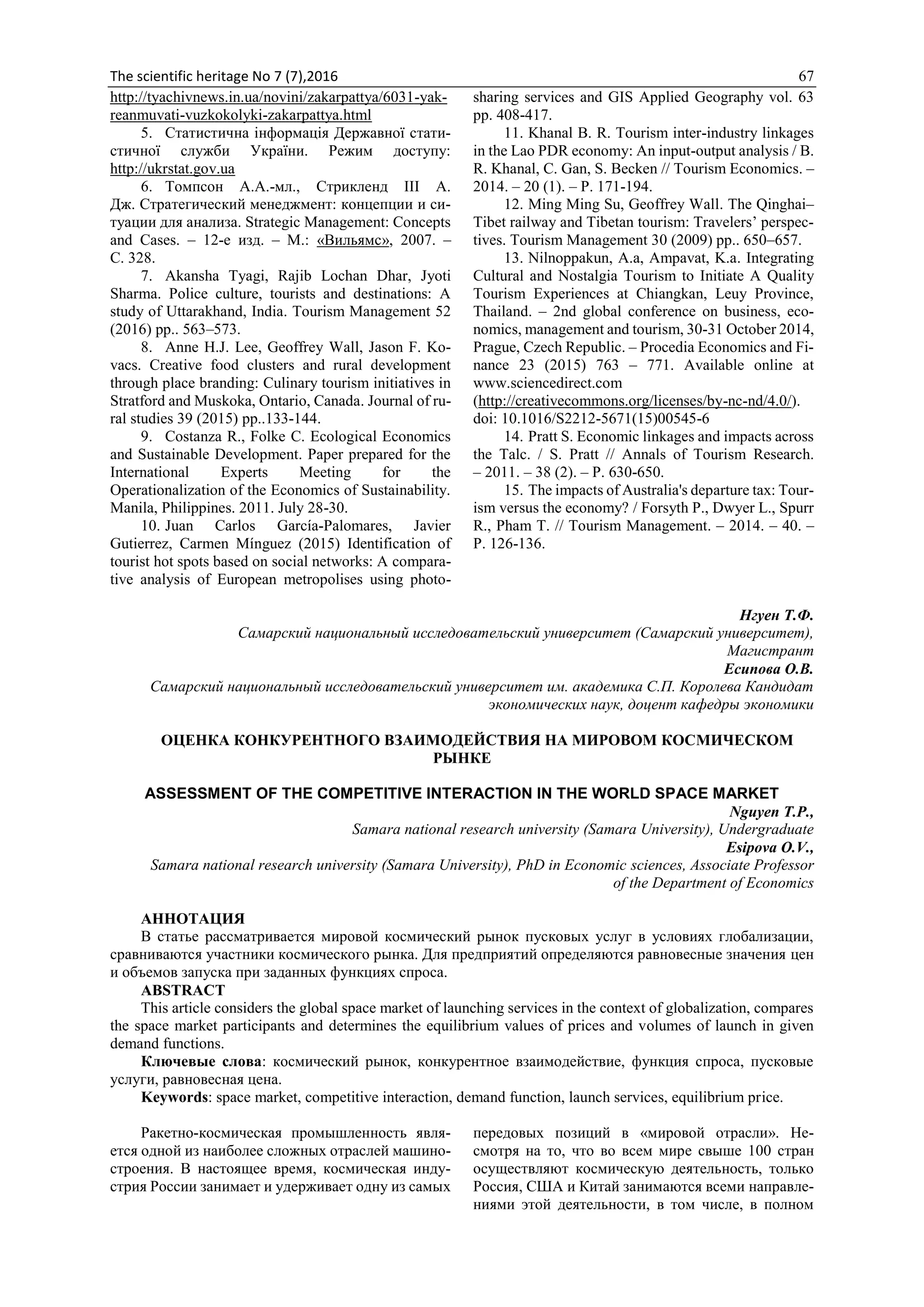 The scientific heritage No 7 (7),2016 67
http://tyachivnews.in.ua/novini/zakarpattya/6031-yak-
reanmuvati-vuzkokolyki-zakarpattya.html
5. Статистична інформація Державної стати-
стичної служби України. Режим доступу:
http://ukrstat.gov.ua
6. Томпсон А.А.-мл., Стрикленд ІІІ А.
Дж. Стратегический менеджмент: концепции и си-
туации для анализа. Strategic Management: Concepts
and Cases. – 12-е изд. – М.: «Вильямс», 2007. –
С. 328.
7. Akansha Tyagi, Rajib Lochan Dhar, Jyoti
Sharma. Police culture, tourists and destinations: A
study of Uttarakhand, India. Tourism Management 52
(2016) рр.. 563–573.
8. Anne H.J. Lee, Geoffrey Wall, Jason F. Ko-
vacs. Creative food clusters and rural development
through place branding: Culinary tourism initiatives in
Stratford and Muskoka, Ontario, Canada. Journal of ru-
ral studies 39 (2015) pp..133-144.
9. Costanza R., Folke C. Ecological Economics
and Sustainable Development. Paper prepared for the
International Experts Meeting for the
Operationalization of the Economics of Sustainability.
Manila, Philippines. 2011. July 28-30.
10. Juan Carlos García-Palomares, Javier
Gutierrez, Carmen Mínguez (2015) Identification of
tourist hot spots based on social networks: A compara-
tive analysis of European metropolises using photo-
sharing services and GIS Applied Geography vol. 63
pp. 408-417.
11. Khanal B. R. Tourism inter-industry linkages
in the Lao PDR economy: An input-output analysis / B.
R. Khanal, C. Gan, S. Becken // Tourism Economics. –
2014. – 20 (1). – Р. 171-194.
12. Ming Ming Su, Geoffrey Wall. The Qinghai–
Tibet railway and Tibetan tourism: Travelers’ perspec-
tives. Tourism Management 30 (2009) рр.. 650–657.
13. Nilnoppakun, A.a, Ampavat, K.a. Integrating
Cultural and Nostalgia Tourism to Initiate A Quality
Tourism Experiences at Chiangkan, Leuy Province,
Thailand. – 2nd global conference on business, eco-
nomics, management and tourism, 30-31 October 2014,
Prague, Czech Republic. – Procedia Economics and Fi-
nance 23 (2015) 763 – 771. Available online at
www.sciencedirect.com
(http://creativecommons.org/licenses/by-nc-nd/4.0/).
doi: 10.1016/S2212-5671(15)00545-6
14. Pratt S. Economic linkages and impacts across
the Talc. / S. Pratt // Annals of Tourism Research.
– 2011. – 38 (2). – Р. 630-650.
15. The impacts of Australia's departure tax: Tour-
ism versus the economy? / Forsyth P., Dwyer L., Spurr
R., Pham T. // Tourism Management. – 2014. – 40. –
Р. 126-136.
Нгуен Т.Ф.
Самарский национальный исследовательский университет (Самарский университет),
Магистрант
Есипова О.В.
Самарский национальный исследовательский университет им. академика С.П. Королева Кандидат
экономических наук, доцент кафедры экономики
ОЦЕНКА КОНКУРЕНТНОГО ВЗАИМОДЕЙСТВИЯ НА МИРОВОМ КОСМИЧЕСКОМ
РЫНКЕ
ASSESSMENT OF THE COMPETITIVE INTERACTION IN THE WORLD SPACE MARKET
Nguyen T.P.,
Samara national research university (Samara University), Undergraduate
Esipova O.V.,
Samara national research university (Samara University), PhD in Economic sciences, Associate Professor
of the Department of Economics
АННОТАЦИЯ
В статье рассматривается мировой космический рынок пусковых услуг в условиях глобализации,
сравниваются участники космического рынка. Для предприятий определяются равновесные значения цен
и объемов запуска при заданных функциях спроса.
ABSTRACT
This article considers the global space market of launching services in the context of globalization, compares
the space market participants and determines the equilibrium values of prices and volumes of launch in given
demand functions.
Ключевые слова: космический рынок, конкурентное взаимодействие, функция спроса, пусковые
услуги, равновесная цена.
Keywords: space market, competitive interaction, demand function, launch services, equilibrium price.
Ракетно-космическая промышленность явля-
ется одной из наиболее сложных отраслей машино-
строения. В настоящее время, космическая инду-
стрия России занимает и удерживает одну из самых
передовых позиций в «мировой отрасли». Не-
смотря на то, что во всем мире свыше 100 стран
осуществляют космическую деятельность, только
Россия, США и Китай занимаются всеми направле-
ниями этой деятельности, в том числе, в полном
 