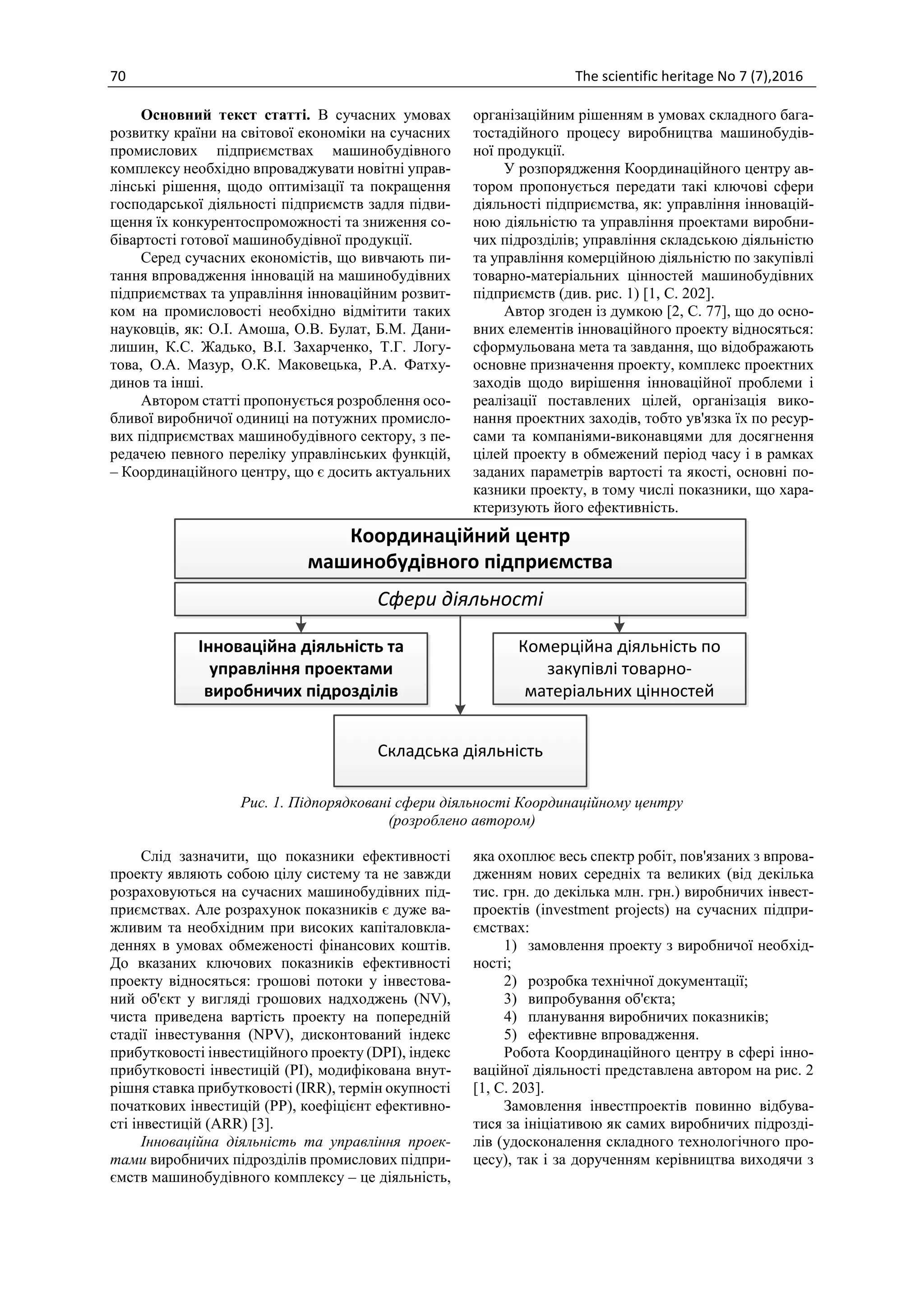 70 The scientific heritage No 7 (7),2016
Основний текст статті. В сучасних умовах
розвитку країни на світової економіки на сучасних
промислових підприємствах машинобудівного
комплексу необхідно впроваджувати новітні управ-
лінські рішення, щодо оптимізації та покращення
господарської діяльності підприємств задля підви-
щення їх конкурентоспроможності та зниження со-
бівартості готової машинобудівної продукції.
Серед сучасних економістів, що вивчають пи-
тання впровадження інновацій на машинобудівних
підприємствах та управління інноваційним розвит-
ком на промисловості необхідно відмітити таких
науковців, як: О.І. Амоша, О.В. Булат, Б.М. Дани-
лишин, К.С. Жадько, В.І. Захарченко, Т.Г. Логу-
това, О.А. Мазур, О.К. Маковецька, Р.А. Фатху-
динов та інші.
Автором статті пропонується розроблення осо-
бливої виробничої одиниці на потужних промисло-
вих підприємствах машинобудівного сектору, з пе-
редачею певного переліку управлінських функцій,
– Координаційного центру, що є досить актуальних
організаційним рішенням в умовах складного бага-
тостадійного процесу виробництва машинобудів-
ної продукції.
У розпорядження Координаційного центру ав-
тором пропонується передати такі ключові сфери
діяльності підприємства, як: управління інновацій-
ною діяльністю та управління проектами виробни-
чих підрозділів; управління складською діяльністю
та управління комерційною діяльністю по закупівлі
товарно-матеріальних цінностей машинобудівних
підприємств (див. рис. 1) [1, C. 202].
Автор згоден із думкою [2, С. 77], що до осно-
вних елементів інноваційного проекту відносяться:
сформульована мета та завдання, що відображають
основне призначення проекту, комплекс проектних
заходів щодо вирішення інноваційної проблеми і
реалізації поставлених цілей, організація вико-
нання проектних заходів, тобто ув'язка їх по ресур-
сами та компаніями-виконавцями для досягнення
цілей проекту в обмежений період часу і в рамках
заданих параметрів вартості та якості, основні по-
казники проекту, в тому числі показники, що хара-
ктеризують його ефективність.
Координаційний центр
машинобудівного підприємства
Інноваційна діяльність та
управління проектами
виробничих підрозділів
Сфери діяльності
Комерційна діяльність по
закупівлі товарно-
матеріальних цінностей
Складська діяльність
Рис. 1. Підпорядковані сфери діяльності Координаційному центру
(розроблено автором)
Слід зазначити, що показники ефективності
проекту являють собою цілу систему та не завжди
розраховуються на сучасних машинобудівних під-
приємствах. Але розрахунок показників є дуже ва-
жливим та необхідним при високих капіталовкла-
деннях в умовах обмеженості фінансових коштів.
До вказаних ключових показників ефективності
проекту відносяться: грошові потоки у інвестова-
ний об'єкт у вигляді грошових надходжень (NV),
чиста приведена вартість проекту на попередній
стадії інвестування (NPV), дисконтований індекс
прибутковості інвестиційного проекту (DPI), індекс
прибутковості інвестицій (PI), модифікована внут-
рішня ставка прибутковості (IRR), термін окупності
початкових інвестицій (PP), коефіцієнт ефективно-
сті інвестицій (ARR) [3].
Інноваційна діяльність та управління проек-
тами виробничих підрозділів промислових підпри-
ємств машинобудівного комплексу – це діяльність,
яка охоплює весь спектр робіт, пов'язаних з впрова-
дженням нових середніх та великих (від декілька
тис. грн. до декілька млн. грн.) виробничих інвест-
проектів (investment projects) на сучасних підпри-
ємствах:
1) замовлення проекту з виробничої необхід-
ності;
2) розробка технічної документації;
3) випробування об'єкта;
4) планування виробничих показників;
5) ефективне впровадження.
Робота Координаційного центру в сфері інно-
ваційної діяльності представлена автором на рис. 2
[1, C. 203].
Замовлення інвестпроектів повинно відбува-
тися за ініціативою як самих виробничих підрозді-
лів (удосконалення складного технологічного про-
цесу), так і за дорученням керівництва виходячи з
 