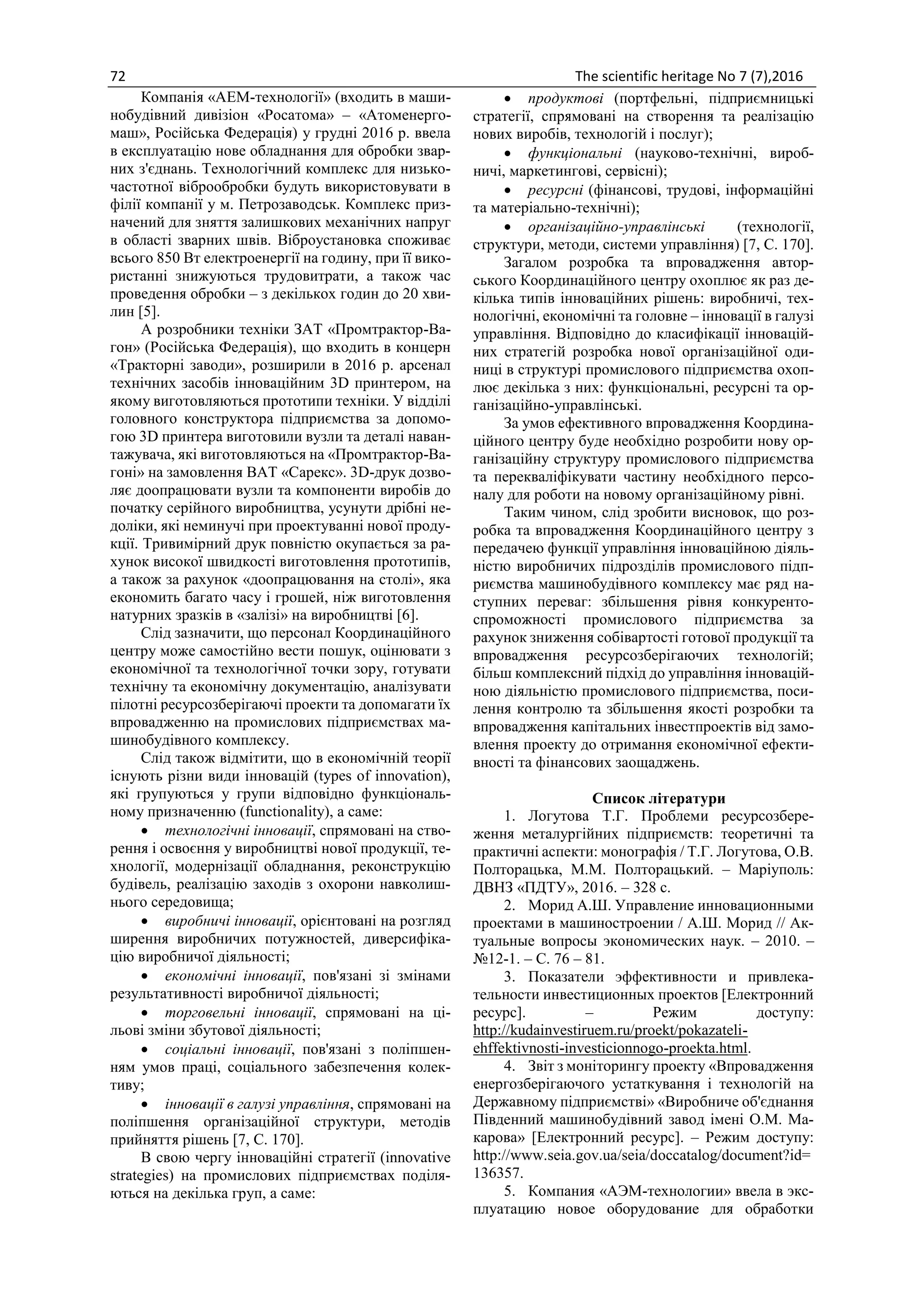72 The scientific heritage No 7 (7),2016
Компанія «АЕМ-технології» (входить в маши-
нобудівний дивізіон «Росатома» – «Атоменерго-
маш», Російська Федерація) у грудні 2016 р. ввела
в експлуатацію нове обладнання для обробки звар-
них з'єднань. Технологічний комплекс для низько-
частотної віброобробки будуть використовувати в
філії компанії у м. Петрозаводськ. Комплекс приз-
начений для зняття залишкових механічних напруг
в області зварних швів. Віброустановка споживає
всього 850 Вт електроенергії на годину, при її вико-
ристанні знижуються трудовитрати, а також час
проведення обробки – з декількох годин до 20 хви-
лин [5].
А розробники техніки ЗАТ «Промтрактор-Ва-
гон» (Російська Федерація), що входить в концерн
«Тракторні заводи», розширили в 2016 р. арсенал
технічних засобів інноваційним 3D принтером, на
якому виготовляються прототипи техніки. У відділі
головного конструктора підприємства за допомо-
гою 3D принтера виготовили вузли та деталі наван-
тажувача, які виготовляються на «Промтрактор-Ва-
гоні» на замовлення ВАТ «Сарекс». 3D-друк дозво-
ляє доопрацювати вузли та компоненти виробів до
початку серійного виробництва, усунути дрібні не-
доліки, які неминучі при проектуванні нової проду-
кції. Тривимірний друк повністю окупається за ра-
хунок високої швидкості виготовлення прототипів,
а також за рахунок «доопрацювання на столі», яка
економить багато часу і грошей, ніж виготовлення
натурних зразків в «залізі» на виробництві [6].
Слід зазначити, що персонал Координаційного
центру може самостійно вести пошук, оцінювати з
економічної та технологічної точки зору, готувати
технічну та економічну документацію, аналізувати
пілотні ресурсозберігаючі проекти та допомагати їх
впровадженню на промислових підприємствах ма-
шинобудівного комплексу.
Слід також відмітити, що в економічній теорії
існують різни види інновацій (types of innovation),
які групуються у групи відповідно функціональ-
ному призначенню (functionality), а саме:
 технологічні інновації, спрямовані на ство-
рення і освоєння у виробництві нової продукції, те-
хнології, модернізації обладнання, реконструкцію
будівель, реалізацію заходів з охорони навколиш-
нього середовища;
 виробничі інновації, орієнтовані на розгляд
ширення виробничих потужностей, диверсифіка-
цію виробничої діяльності;
 економічні інновації, пов'язані зі змінами
результативності виробничої діяльності;
 торговельні інновації, спрямовані на ці-
льові зміни збутової діяльності;
 соціальні інновації, пов'язані з поліпшен-
ням умов праці, соціального забезпечення колек-
тиву;
 інновації в галузі управління, спрямовані на
поліпшення організаційної структури, методів
прийняття рішень [7, С. 170].
В свою чергу інноваційні стратегії (innovative
strategies) на промислових підприємствах поділя-
ються на декілька груп, а саме:
 продуктові (портфельні, підприємницькі
стратегії, спрямовані на створення та реалізацію
нових виробів, технологій і послуг);
 функціональні (науково-технічні, вироб-
ничі, маркетингові, сервісні);
 ресурсні (фінансові, трудові, інформаційні
та матеріально-технічні);
 організаційно-управлінські (технології,
структури, методи, системи управління) [7, С. 170].
Загалом розробка та впровадження автор-
ського Координаційного центру охоплює як раз де-
кілька типів інноваційних рішень: виробничі, тех-
нологічні, економічні та головне – інновації в галузі
управління. Відповідно до класифікації інновацій-
них стратегій розробка нової організаційної оди-
ниці в структурі промислового підприємства охоп-
лює декілька з них: функціональні, ресурсні та ор-
ганізаційно-управлінські.
За умов ефективного впровадження Координа-
ційного центру буде необхідно розробити нову ор-
ганізаційну структуру промислового підприємства
та перекваліфікувати частину необхідного персо-
налу для роботи на новому організаційному рівні.
Таким чином, слід зробити висновок, що роз-
робка та впровадження Координаційного центру з
передачею функції управління інноваційною діяль-
ністю виробничих підрозділів промислового підп-
риємства машинобудівного комплексу має ряд на-
ступних переваг: збільшення рівня конкуренто-
спроможності промислового підприємства за
рахунок зниження собівартості готової продукції та
впровадження ресурсозберігаючих технологій;
більш комплексний підхід до управління інновацій-
ною діяльністю промислового підприємства, поси-
лення контролю та збільшення якості розробки та
впровадження капітальних інвестпроектів від замо-
влення проекту до отримання економічної ефекти-
вності та фінансових заощаджень.
Список літератури
1. Логутова Т.Г. Проблеми ресурсозбере-
ження металургійних підприємств: теоретичні та
практичні аспекти: монографія / Т.Г. Логутова, О.В.
Полторацька, М.М. Полторацький. – Маріуполь:
ДВНЗ «ПДТУ», 2016. – 328 с.
2. Морид А.Ш. Управление инновационными
проектами в машиностроении / А.Ш. Морид // Ак-
туальные вопросы экономических наук. – 2010. –
№12-1. – С. 76 – 81.
3. Показатели эффективности и привлека-
тельности инвестиционных проектов [Електронний
ресурс]. – Режим доступу:
http://kudainvestiruem.ru/proekt/pokazateli-
ehffektivnosti-investicionnogo-proekta.html.
4. Звіт з моніторингу проекту «Впровадження
енергозберігаючого устаткування і технологій на
Державному підприємстві» «Виробниче об'єднання
Південний машинобудівний завод імені О.М. Ма-
карова» [Електронний ресурс]. – Режим доступу:
http://www.seia.gov.ua/seia/doccatalog/document?id=
136357.
5. Компания «АЭМ-технологии» ввела в экс-
плуатацию новое оборудование для обработки
 
