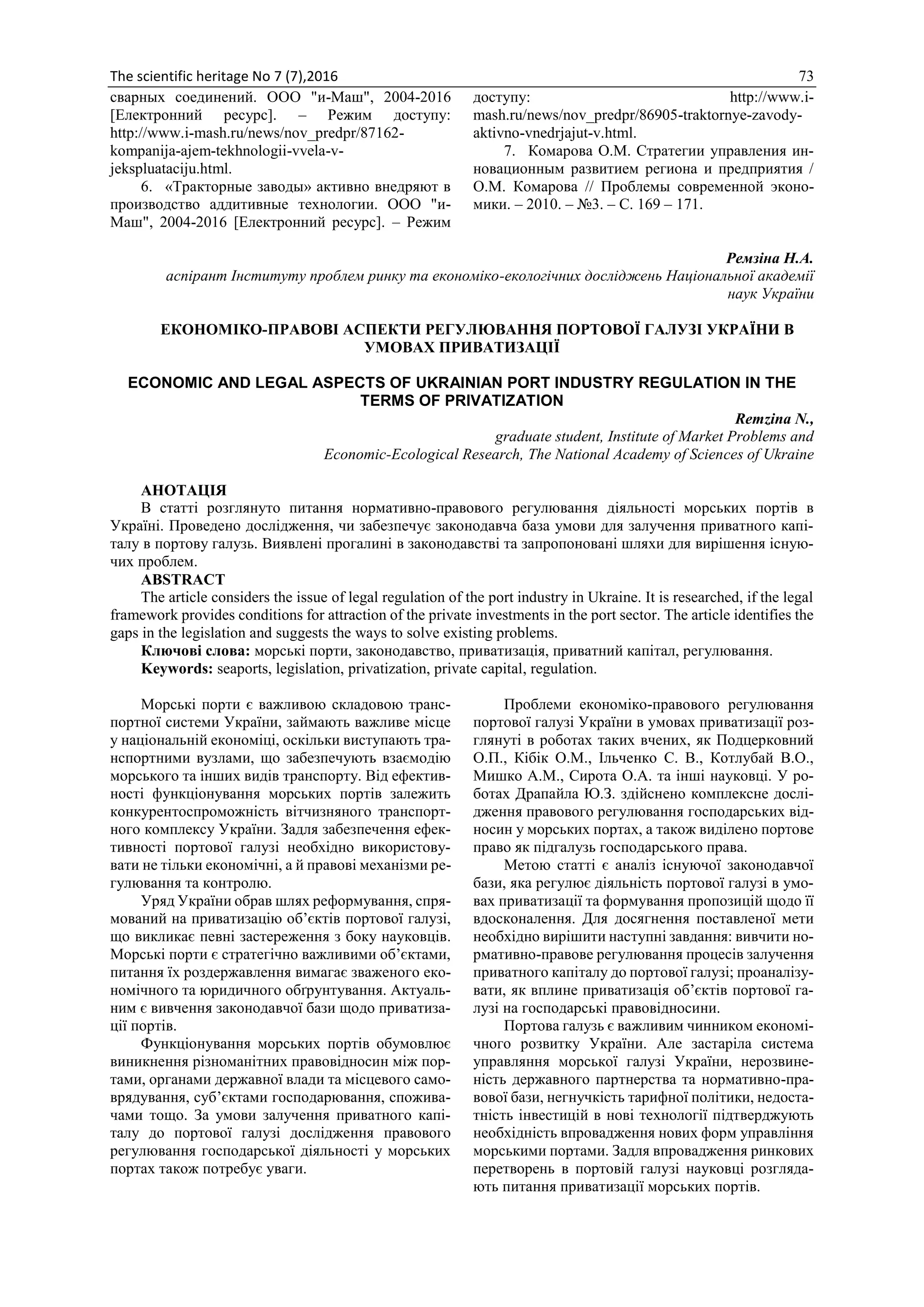 The scientific heritage No 7 (7),2016 73
сварных соединений. ООО "и-Маш", 2004-2016
[Електронний ресурс]. – Режим доступу:
http://www.i-mash.ru/news/nov_predpr/87162-
kompanija-ajem-tekhnologii-vvela-v-
jekspluataciju.html.
6. «Тракторные заводы» активно внедряют в
производство аддитивные технологии. ООО "и-
Маш", 2004-2016 [Електронний ресурс]. – Режим
доступу: http://www.i-
mash.ru/news/nov_predpr/86905-traktornye-zavody-
aktivno-vnedrjajut-v.html.
7. Комарова О.М. Стратегии управления ин-
новационным развитием региона и предприятия /
О.М. Комарова // Проблемы современной эконо-
мики. – 2010. – №3. – С. 169 – 171.
Ремзіна Н.А.
аспірант Інституту проблем ринку та економіко-екологічних досліджень Національної академії
наук України
ЕКОНОМІКО-ПРАВОВІ АСПЕКТИ РЕГУЛЮВАННЯ ПОРТОВОЇ ГАЛУЗІ УКРАЇНИ В
УМОВАХ ПРИВАТИЗАЦІЇ
ECONOMIC AND LEGAL ASPECTS OF UKRAINIAN PORT INDUSTRY REGULATION IN THE
TERMS OF PRIVATIZATION
Remzina N.,
graduate student, Institute of Market Problems and
Economic-Ecological Research, The National Academy of Sciences of Ukraine
АНОТАЦІЯ
В статті розглянуто питання нормативно-правового регулювання діяльності морських портів в
Україні. Проведено дослідження, чи забезпечує законодавча база умови для залучення приватного капі-
талу в портову галузь. Виявлені прогалині в законодавстві та запропоновані шляхи для вирішення існую-
чих проблем.
ABSTRACT
The article considers the issue of legal regulation of the port industry in Ukraine. It is researched, if the legal
framework provides conditions for attraction of the private investments in the port sector. The article identifies the
gaps in the legislation and suggests the ways to solve existing problems.
Ключові слова: морські порти, законодавство, приватизація, приватний капітал, регулювання.
Keywords: seaports, legislation, privatization, private capital, regulation.
Морські порти є важливою складовою транс-
портної системи України, займають важливе місце
у національній економіці, оскільки виступають тра-
нспортними вузлами, що забезпечують взаємодію
морського та інших видів транспорту. Від ефектив-
ності функціонування морських портів залежить
конкурентоспроможність вітчизняного транспорт-
ного комплексу України. Задля забезпечення ефек-
тивності портової галузі необхідно використову-
вати не тільки економічні, а й правові механізми ре-
гулювання та контролю.
Уряд України обрав шлях реформування, спря-
мований на приватизацію об’єктів портової галузі,
що викликає певні застереження з боку науковців.
Морські порти є стратегічно важливими об’єктами,
питання їх роздержавлення вимагає зваженого еко-
номічного та юридичного обґрунтування. Актуаль-
ним є вивчення законодавчої бази щодо приватиза-
ції портів.
Функціонування морських портів обумовлює
виникнення різноманітних правовідносин між пор-
тами, органами державної влади та місцевого само-
врядування, суб’єктами господарювання, спожива-
чами тощо. За умови залучення приватного капі-
талу до портової галузі дослідження правового
регулювання господарської діяльності у морських
портах також потребує уваги.
Проблеми економіко-правового регулювання
портової галузі України в умовах приватизації роз-
глянуті в роботах таких вчених, як Подцерковний
О.П., Кібік О.М., Ільченко С. В., Котлубай В.О.,
Мишко А.М., Сирота О.А. та інші науковці. У ро-
ботах Драпайла Ю.З. здійснено комплексне дослі-
дження правового регулювання господарських від-
носин у морських портах, а також виділено портове
право як підгалузь господарського права.
Метою статті є аналіз існуючої законодавчої
бази, яка регулює діяльність портової галузі в умо-
вах приватизації та формування пропозицій щодо її
вдосконалення. Для досягнення поставленої мети
необхідно вирішити наступні завдання: вивчити но-
рмативно-правове регулювання процесів залучення
приватного капіталу до портової галузі; проаналізу-
вати, як вплине приватизація об’єктів портової га-
лузі на господарські правовідносини.
Портова галузь є важливим чинником економі-
чного розвитку України. Але застаріла система
управляння морської галузі України, нерозвине-
ність державного партнерства та нормативно-пра-
вової бази, негнучкість тарифної політики, недоста-
тність інвестицій в нові технології підтверджують
необхідність впровадження нових форм управління
морськими портами. Задля впровадження ринкових
перетворень в портовій галузі науковці розгляда-
ють питання приватизації морських портів.
 