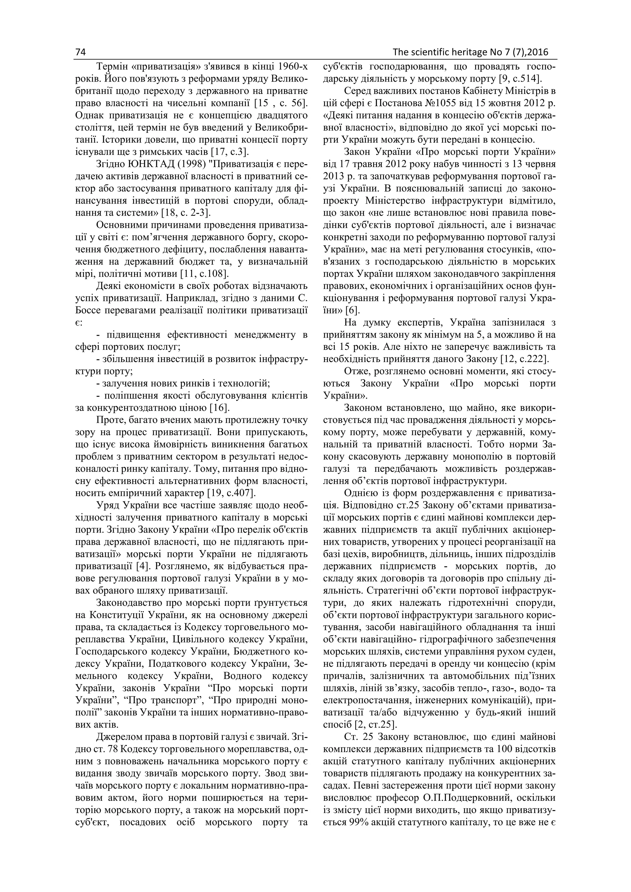 74 The scientific heritage No 7 (7),2016
Термін «приватизація» з'явився в кінці 1960-х
років. Його пов'язують з реформами уряду Велико-
британії щодо переходу з державного на приватне
право власності на чисельні компанії [15 , с. 56].
Однак приватизація не є концепцією двадцятого
століття, цей термін не був введений у Великобри-
танії. Історики довели, що приватні концесії порту
існували ще з римських часів [17, с.3].
Згідно ЮНКТАД (1998) "Приватизація є пере-
дачею активів державної власності в приватний се-
ктор або застосування приватного капіталу для фі-
нансування інвестицій в портові споруди, облад-
нання та системи» [18, с. 2-3].
Основними причинами проведення приватиза-
ції у світі є: пом’ягчення державного боргу, скоро-
чення бюджетного дефіциту, послаблення наванта-
ження на державний бюджет та, у визначальній
мірі, політичні мотиви [11, с.108].
Деякі економісти в своїх роботах відзначають
успіх приватизації. Наприклад, згідно з даними С.
Боссе перевагами реалізації політики приватизації
є:
- підвищення ефективності менеджменту в
сфері портових послуг;
- збільшення інвестицій в розвиток інфрастру-
ктури порту;
- залучення нових ринків і технологій;
- поліпшення якості обслуговування клієнтів
за конкурентоздатною ціною [16].
Проте, багато вчених мають протилежну точку
зору на процес приватизації. Вони припускають,
що існує висока ймовірність виникнення багатьох
проблем з приватним сектором в результаті недос-
коналості ринку капіталу. Тому, питання про відно-
сну ефективності альтернативних форм власності,
носить емпіричний характер [19, с.407].
Уряд України все частіше заявляє щодо необ-
хідності залучення приватного капіталу в морські
порти. Згідно Закону України «Про перелік об'єктів
права державної власності, що не підлягають при-
ватизації» морські порти України не підлягають
приватизації [4]. Розглянемо, як відбувається пра-
вове регулювання портової галузі України в у мо-
вах обраного шляху приватизації.
Законодавство про морські порти ґрунтується
на Конституції України, як на основному джерелі
права, та складається із Кодексу торговельного мо-
реплавства України, Цивільного кодексу України,
Господарського кодексу України, Бюджетного ко-
дексу України, Податкового кодексу України, Зе-
мельного кодексу України, Водного кодексу
України, законів України “Про морські порти
України”, “Про транспорт”, “Про природні моно-
полії” законів України та інших нормативно-право-
вих актів.
Джерелом права в портовій галузі є звичай. Згі-
дно ст. 78 Кодексу торговельного мореплавства, од-
ним з повноважень начальника морського порту є
видання зводу звичаїв морського порту. Звод зви-
чаїв морського порту є локальним нормативно-пра-
вовим актом, його норми поширюється на тери-
торію морського порту, а також на морський порт-
суб'єкт, посадових осіб морського порту та
суб'єктів господарювання, що провадять госпо-
дарську діяльність у морському порту [9, с.514].
Серед важливих постанов Кабінету Міністрів в
цій сфері є Постанова №1055 від 15 жовтня 2012 р.
«Деякі питання надання в концесію об'єктів держа-
вної власності», відповідно до якої усі морські по-
рти України можуть бути передані в концесію.
Закон України «Про морські порти України»
від 17 травня 2012 року набув чинності з 13 червня
2013 р. та започаткував реформування портової га-
узі України. В пояснювальній записці до законо-
проекту Міністерство інфраструктури відмітило,
що закон «не лише встановлює нові правила пове-
дінки суб'єктів портової діяльності, але і визначає
конкретні заходи по реформуванню портової галузі
України», має на меті регулювання стосунків, «по-
в'язаних з господарською діяльністю в морських
портах України шляхом законодавчого закріплення
правових, економічних і організаційних основ фун-
кціонування і реформування портової галузі Укра-
їни» [6].
На думку експертів, Україна запізнилася з
прийняттям закону як мінімум на 5, а можливо й на
всі 15 років. Але ніхто не заперечує важливість та
необхідність прийняття даного Закону [12, с.222].
Отже, розглянемо основні моменти, які стосу-
ються Закону України «Про морські порти
України».
Законом встановлено, що майно, яке викори-
стовується під час провадження діяльності у морсь-
кому порту, може перебувати у державній, кому-
нальній та приватній власності. Тобто норми За-
кону скасовують державну монополію в портовій
галузі та передбачають можливість роздержав-
лення об’єктів портової інфраструктури.
Однією із форм роздержавлення є приватиза-
ція. Відповідно ст.25 Закону об’єктами приватиза-
ції морських портів є єдині майнові комплекси дер-
жавних підприємств та акції публічних акціонер-
них товариств, утворених у процесі реорганізації на
базі цехів, виробництв, дільниць, інших підрозділів
державних підприємств - морських портів, до
складу яких договорів та договорів про спільну ді-
яльність. Стратегічні об’єкти портової інфраструк-
тури, до яких належать гідротехнічні споруди,
об’єкти портової інфраструктури загального корис-
тування, засоби навігаційного обладнання та інші
об’єкти навігаційно- гідрографічного забезпечення
морських шляхів, системи управління рухом суден,
не підлягають передачі в оренду чи концесію (крім
причалів, залізничних та автомобільних під’їзних
шляхів, ліній зв’язку, засобів тепло-, газо-, водо- та
електропостачання, інженерних комунікацій), при-
ватизації та/або відчуженню у будь-який інший
спосіб [2, ст.25].
Ст. 25 Закону встановлює, що єдині майнові
комплекси державних підприємств та 100 відсотків
акцій статутного капіталу публічних акціонерних
товариств підлягають продажу на конкурентних за-
садах. Певні застереження проти цієї норми закону
висловлює професор О.П.Подцерковний, оскільки
із змісту цієї норми виходить, що якщо приватизу-
ється 99% акцій статутного капіталу, то це вже не є
 