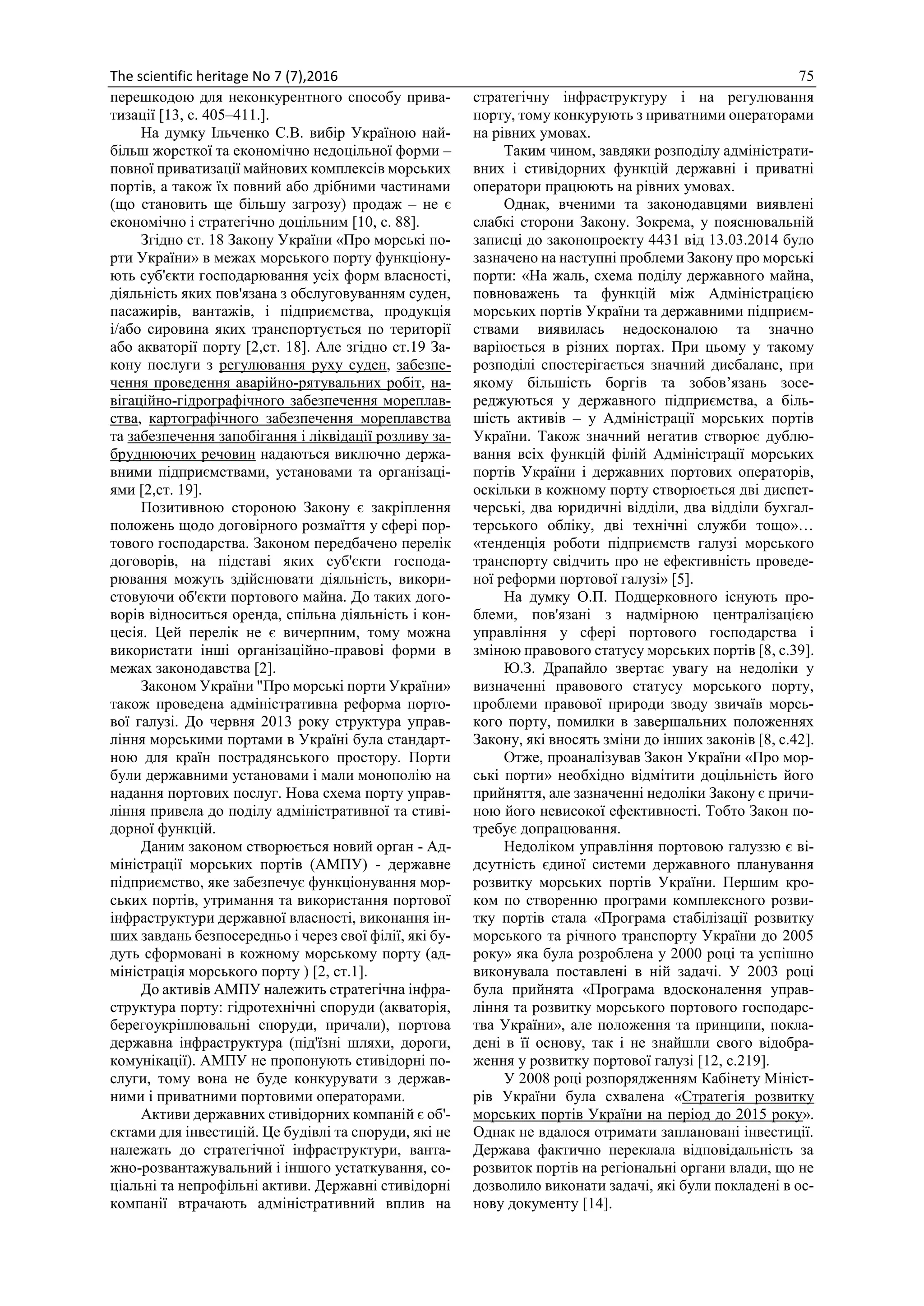 The scientific heritage No 7 (7),2016 75
перешкодою для неконкурентного способу прива-
тизації [13, с. 405–411.].
На думку Ільченко С.В. вибір Україною най-
більш жорсткої та економічно недоцільної форми –
повної приватизації майнових комплексів морських
портів, а також їх повний або дрібними частинами
(що становить ще більшу загрозу) продаж – не є
економічно і стратегічно доцільним [10, с. 88].
Згідно ст. 18 Закону України «Про морські по-
рти України» в межах морського порту функціону-
ють суб'єкти господарювання усіх форм власності,
діяльність яких пов'язана з обслуговуванням суден,
пасажирів, вантажів, і підприємства, продукція
і/або сировина яких транспортується по території
або акваторії порту [2,ст. 18]. Але згідно ст.19 За-
кону послуги з регулювання руху суден, забезпе-
чення проведення аварійно-рятувальних робіт, на-
вігаційно-гідрографічного забезпечення мореплав-
ства, картографічного забезпечення мореплавства
та забезпечення запобігання і ліквідації розливу за-
бруднюючих речовин надаються виключно держа-
вними підприємствами, установами та організаці-
ями [2,ст. 19].
Позитивною стороною Закону є закріплення
положень щодо договірного розмаїття у сфері пор-
тового господарства. Законом передбачено перелік
договорів, на підставі яких суб'єкти господа-
рювання можуть здійснювати діяльність, викори-
стовуючи об'єкти портового майна. До таких дого-
ворів відноситься оренда, спільна діяльність і кон-
цесія. Цей перелік не є вичерпним, тому можна
використати інші організаційно-правові форми в
межах законодавства [2].
Законом України "Про морські порти України»
також проведена адміністративна реформа порто-
вої галузі. До червня 2013 року структура управ-
ління морськими портами в Україні була стандарт-
ною для країн пострадянського простору. Порти
були державними установами і мали монополію на
надання портових послуг. Нова схема порту управ-
ління привела до поділу адміністративної та стиві-
дорної функцій.
Даним законом створюється новий орган - Ад-
міністрації морських портів (АМПУ) - державне
підприємство, яке забезпечує функціонування мор-
ських портів, утримання та використання портової
інфраструктури державної власності, виконання ін-
ших завдань безпосередньо і через свої філії, які бу-
дуть сформовані в кожному морському порту (ад-
міністрація морського порту ) [2, ст.1].
До активів АМПУ належить стратегічна інфра-
структура порту: гідротехнічні споруди (акваторія,
берегоукріплювальні споруди, причали), портова
державна інфраструктура (під'їзні шляхи, дороги,
комунікації). АМПУ не пропонують стивідорні по-
слуги, тому вона не буде конкурувати з держав-
ними і приватними портовими операторами.
Активи державних стивідорних компаній є об'-
єктами для інвестицій. Це будівлі та споруди, які не
належать до стратегічної інфраструктури, ванта-
жно-розвантажувальний і іншого устаткування, со-
ціальні та непрофільні активи. Державні стивідорні
компанії втрачають адміністративний вплив на
стратегічну інфраструктуру і на регулювання
порту, тому конкурують з приватними операторами
на рівних умовах.
Таким чином, завдяки розподілу адміністрати-
вних і стивідорних функцій державні і приватні
оператори працюють на рівних умовах.
Однак, вченими та законодавцями виявлені
слабкі сторони Закону. Зокрема, у пояснювальній
записці до законопроекту 4431 від 13.03.2014 було
зазначено на наступні проблеми Закону про морські
порти: «На жаль, схема поділу державного майна,
повноважень та функцій між Адміністрацією
морських портів України та державними підприєм-
ствами виявилась недосконалою та значно
варіюється в різних портах. При цьому у такому
розподілі спостерігається значний дисбаланс, при
якому більшість боргів та зобов’язань зосе-
реджуються у державного підприємства, а біль-
шість активів – у Адміністрації морських портів
України. Також значний негатив створює дублю-
вання всіх функцій філій Адміністрації морських
портів України і державних портових операторів,
оскільки в кожному порту створюється дві диспет-
черські, два юридичні відділи, два відділи бухгал-
терського обліку, дві технічні служби тощо»…
«тенденція роботи підприємств галузі морського
транспорту свідчить про не ефективність проведе-
ної реформи портової галузі» [5].
На думку О.П. Подцерковного існують про-
блеми, пов'язані з надмірною централізацією
управління у сфері портового господарства і
зміною правового статусу морських портів [8, с.39].
Ю.З. Драпайло звертає увагу на недоліки у
визначенні правового статусу морського порту,
проблеми правової природи зводу звичаїв морсь-
кого порту, помилки в завершальних положеннях
Закону, які вносять зміни до інших законів [8, с.42].
Отже, проаналізував Закон України «Про мор-
ські порти» необхідно відмітити доцільність його
прийняття, але зазначенні недоліки Закону є причи-
ною його невисокої ефективності. Тобто Закон по-
требує допрацювання.
Недоліком управління портовою галуззю є ві-
дсутність єдиної системи державного планування
розвитку морських портів України. Першим кро-
ком по створенню програми комплексного розви-
тку портів стала «Програма стабілізації розвитку
морського та річного транспорту України до 2005
року» яка була розроблена у 2000 році та успішно
виконувала поставлені в ній задачі. У 2003 році
була прийнята «Програма вдосконалення управ-
ління та розвитку морського портового господарс-
тва України», але положення та принципи, покла-
дені в її основу, так і не знайшли свого відобра-
ження у розвитку портової галузі [12, с.219].
У 2008 році розпорядженням Кабінету Мініст-
рів України була схвалена «Стратегія розвитку
морських портів України на період до 2015 року».
Однак не вдалося отримати заплановані інвестиції.
Держава фактично переклала відповідальність за
розвиток портів на регіональні органи влади, що не
дозволило виконати задачі, які були покладені в ос-
нову документу [14].
 
