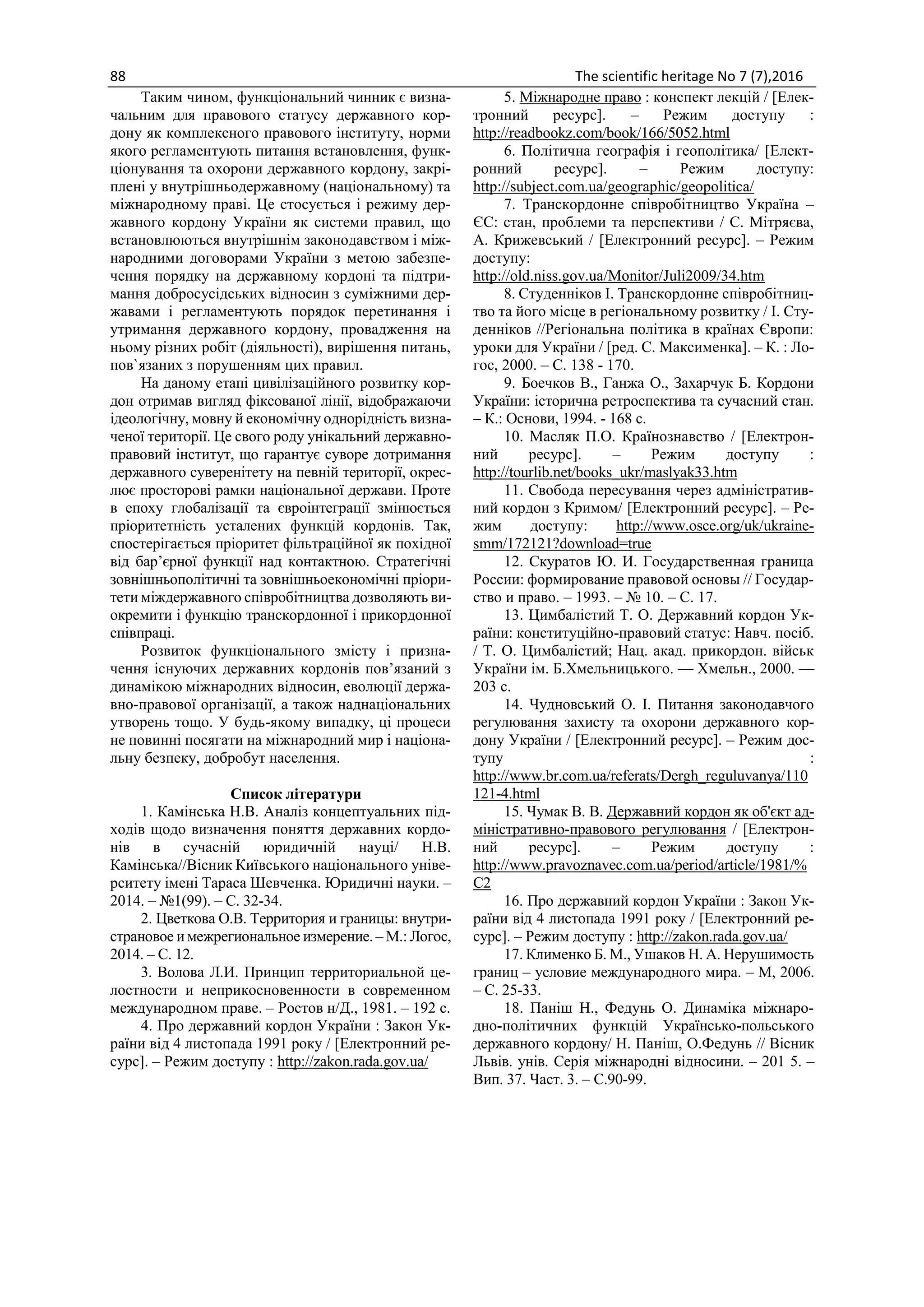 88 The scientific heritage No 7 (7),2016
Таким чином, функціональний чинник є визна-
чальним для правового статусу державного кор-
дону як комплексного правового інституту, норми
якого регламентують питання встановлення, функ-
ціонування та охорони державного кордону, закрі-
плені у внутрішньодержавному (національному) та
міжнародному праві. Це стосується і режиму дер-
жавного кордону України як системи правил, що
встановлюються внутрішнім законодавством і між-
народними договорами України з метою забезпе-
чення порядку на державному кордоні та підтри-
мання добросусідських відносин з суміжними дер-
жавами і регламентують порядок перетинання і
утримання державного кордону, провадження на
ньому різних робіт (діяльності), вирішення питань,
пов`язаних з порушенням цих правил.
На даному етапі цивілізаційного розвитку кор-
дон отримав вигляд фіксованої лінії, відображаючи
ідеологічну, мовну й економічну однорідність визна-
ченої території. Це свого роду унікальний державно-
правовий інститут, що гарантує суворе дотримання
державного суверенітету на певній території, окрес-
лює просторові рамки національної держави. Проте
в епоху глобалізації та євроінтеграції змінюється
пріоритетність усталених функцій кордонів. Так,
спостерігається пріоритет фільтраційної як похідної
від бар’єрної функції над контактною. Стратегічні
зовнішньополітичні та зовнішньоекономічні пріори-
тети міждержавного співробітництва дозволяють ви-
окремити і функцію транскордонної і прикордонної
співпраці.
Розвиток функціонального змісту і призна-
чення існуючих державних кордонів пов’язаний з
динамікою міжнародних відносин, еволюції держа-
вно-правової організації, а також наднаціональних
утворень тощо. У будь-якому випадку, ці процеси
не повинні посягати на міжнародний мир і націона-
льну безпеку, добробут населення.
Список літератури
1. Камінська Н.В. Аналіз концептуальних під-
ходів щодо визначення поняття державних кордо-
нів в сучасній юридичній науці/ Н.В.
Камінська//Вісник Київського національного уніве-
рситету імені Тараса Шевченка. Юридичні науки. –
2014. – №1(99). – С. 32-34.
2. Цветкова О.В. Территория и границы: внутри-
страновое и межрегиональное измерение. – М.: Логос,
2014. – С. 12.
3. Волова Л.И. Принцип территориальной це-
лостности и неприкосновенности в современном
международном праве. – Ростов н/Д., 1981. – 192 с.
4. Про державний кордон України : Закон Ук-
раїни від 4 листопада 1991 року / [Електронний ре-
сурс]. – Режим доступу : http://zakon.rada.gov.ua/
5. Міжнародне право : конспект лекцій / [Елек-
тронний ресурс]. – Режим доступу :
http://readbookz.com/book/166/5052.html
6. Політична географія і геополітика/ [Елект-
ронний ресурс]. – Режим доступу:
http://subject.com.ua/geographic/geopolitica/
7. Транскордонне співробітництво Україна –
ЄС: стан, проблеми та перспективи / С. Мітряєва,
А. Крижевський / [Електронний ресурс]. – Режим
доступу:
http://old.niss.gov.ua/Monitor/Juli2009/34.htm
8. Студенніков І. Транскордонне співробітниц-
тво та його місце в регіональному розвитку / І. Сту-
денніков //Регіональна політика в країнах Європи:
уроки для України / [ред. С. Максименка]. – К. : Ло-
гос, 2000. – С. 138 - 170.
9. Боечков В., Ганжа О., Захарчук Б. Кордони
України: історична ретроспектива та сучасний стан.
– К.: Основи, 1994. - 168 с.
10. Масляк П.О. Країнознавство / [Електрон-
ний ресурс]. – Режим доступу :
http://tourlib.net/books_ukr/maslyak33.htm
11. Свобода пересування через адміністратив-
ний кордон з Кримом/ [Електронний ресурс]. – Ре-
жим доступу: http://www.osce.org/uk/ukraine-
smm/172121?download=true
12. Скуратов Ю. И. Государственная граница
России: формирование правовой основы // Государ-
ство и право. – 1993. – № 10. – С. 17.
13. Цимбалістий Т. О. Державний кордон Ук-
раїни: конституційно-правовий статус: Навч. посіб.
/ Т. О. Цимбалістий; Нац. акад. прикордон. військ
України ім. Б.Хмельницького. — Хмельн., 2000. —
203 с.
14. Чудновський О. І. Питання законодавчого
регулювання захисту та охорони державного кор-
дону України / [Електронний ресурс]. – Режим дос-
тупу :
http://www.br.com.ua/referats/Dergh_reguluvanya/110
121-4.html
15. Чумак В. В. Державний кордон як об'єкт ад-
міністративно-правового регулювання / [Електрон-
ний ресурс]. – Режим доступу :
http://www.pravoznavec.com.ua/period/article/1981/%
C2
16. Про державний кордон України : Закон Ук-
раїни від 4 листопада 1991 року / [Електронний ре-
сурс]. – Режим доступу : http://zakon.rada.gov.ua/
17. Клименко Б. М., Ушаков Н. А. Нерушимость
границ – условие международного мира. – М, 2006.
– С. 25-33.
18. Паніш Н., Федунь О. Динаміка міжнаро-
дно-політичних функцій Українсько-польського
державного кордону/ Н. Паніш, О.Федунь // Вісник
Львів. унів. Серія міжнародні відносини. – 201 5. –
Вип. 37. Част. 3. – С.90-99.
 