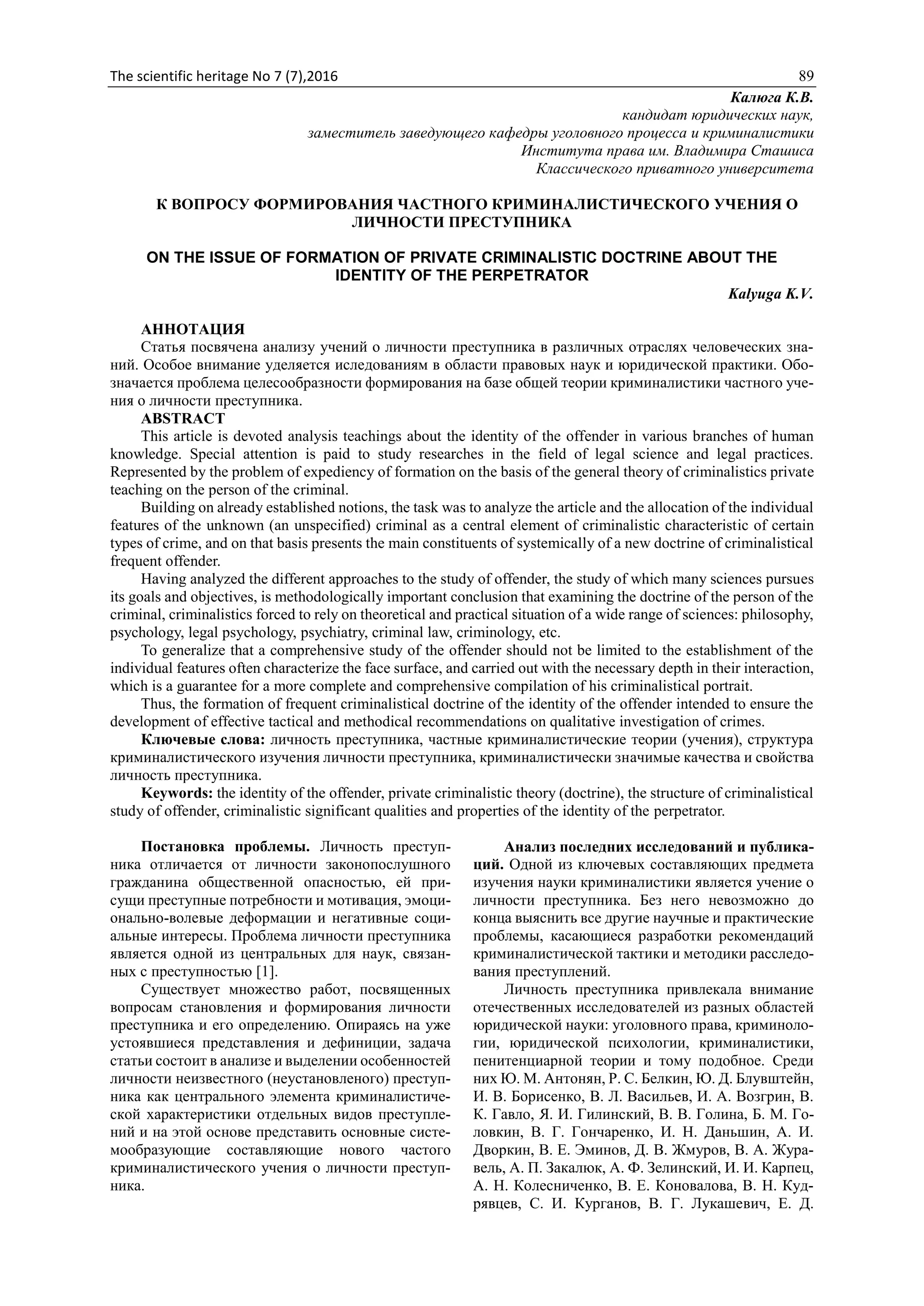 The scientific heritage No 7 (7),2016 89
Калюга К.В.
кандидат юридических наук,
заместитель заведующего кафедры уголовного процесса и криминалистики
Института права им. Владимира Сташиса
Классического приватного университета
К ВОПРОСУ ФОРМИРОВАНИЯ ЧАСТНОГО КРИМИНАЛИСТИЧЕСКОГО УЧЕНИЯ О
ЛИЧНОСТИ ПРЕСТУПНИКА
ON THE ISSUE OF FORMATION OF PRIVATE CRIMINALISTIC DOCTRINE ABOUT THE
IDENTITY OF THE PERPETRATOR
Kalyuga K.V.
АННОТАЦИЯ
Статья посвячена анализу учений о личности преступника в различных отраслях человеческих зна-
ний. Особое внимание уделяется иследованиям в области правовых наук и юридической практики. Обо-
значается проблема целесообразности формирования на базе общей теории криминалистики частного уче-
ния о личности преступника.
ABSTRACT
This article is devoted analysis teachings about the identity of the offender in various branches of human
knowledge. Special attention is paid to study researches in the field of legal science and legal practices.
Represented by the problem of expediency of formation on the basis of the general theory of criminalistics private
teaching on the person of the criminal.
Building on already established notions, the task was to analyze the article and the allocation of the individual
features of the unknown (an unspecified) criminal as a central element of criminalistic characteristic of certain
types of crime, and on that basis presents the main constituents of systemically of a new doctrine of criminalistical
frequent offender.
Having analyzed the different approaches to the study of offender, the study of which many sciences pursues
its goals and objectives, is methodologically important conclusion that examining the doctrine of the person of the
criminal, criminalistics forced to rely on theoretical and practical situation of a wide range of sciences: philosophy,
psychology, legal psychology, psychiatry, criminal law, criminology, etc.
To generalize that a comprehensive study of the offender should not be limited to the establishment of the
individual features often characterize the face surface, and carried out with the necessary depth in their interaction,
which is a guarantee for a more complete and comprehensive compilation of his criminalistical portrait.
Thus, the formation of frequent criminalistical doctrine of the identity of the offender intended to ensure the
development of effective tactical and methodical recommendations on qualitative investigation of crimes.
Ключевые слова: личность преступника, частные криминалистические теории (учения), структура
криминалистического изучения личности преступника, криминалистически значимые качества и свойства
личность преступника.
Keywords: the identity of the offender, private criminalistic theory (doctrine), the structure of criminalistical
study of offender, criminalistic significant qualities and properties of the identity of the perpetrator.
Постановка проблемы. Личность преступ-
ника отличается от личности законопослушного
гражданина общественной опасностью, ей при-
сущи преступные потребности и мотивация, эмоци-
онально-волевые деформации и негативные соци-
альные интересы. Проблема личности преступника
является одной из центральных для наук, связан-
ных с преступностью [1].
Существует множество работ, посвященных
вопросам становления и формирования личности
преступника и его определению. Опираясь на уже
устоявшиеся представления и дефиниции, задача
статьи состоит в анализе и выделении особенностей
личности неизвестного (неустановленого) преступ-
ника как центрального элемента криминалистиче-
ской характеристики отдельных видов преступле-
ний и на этой основе представить основные систе-
мообразующие составляющие нового частого
криминалистического учения о личности преступ-
ника.
Анализ последних исследований и публика-
ций. Одной из ключевых составляющих предмета
изучения науки криминалистики является учение о
личности преступника. Без него невозможно до
конца выяснить все другие научные и практические
проблемы, касающиеся разработки рекомендаций
криминалистической тактики и методики расследо-
вания преступлений.
Личность преступника привлекала внимание
отечественных исследователей из разных областей
юридической науки: уголовного права, криминоло-
гии, юридической психологии, криминалистики,
пенитенциарной теории и тому подобное. Среди
них Ю. М. Антонян, Р. С. Белкин, Ю. Д. Блувштейн,
И. В. Борисенко, В. Л. Васильев, И. А. Возгрин, В.
К. Гавло, Я. И. Гилинский, В. В. Голина, Б. М. Го-
ловкин, В. Г. Гончаренко, И. Н. Даньшин, А. И.
Дворкин, В. Е. Эминов, Д. В. Жмуров, В. А. Жура-
вель, А. П. Закалюк, А. Ф. Зелинский, И. И. Карпец,
А. Н. Колесниченко, В. Е. Коновалова, В. Н. Куд-
рявцев, С. И. Курганов, В. Г. Лукашевич, Е. Д.
 